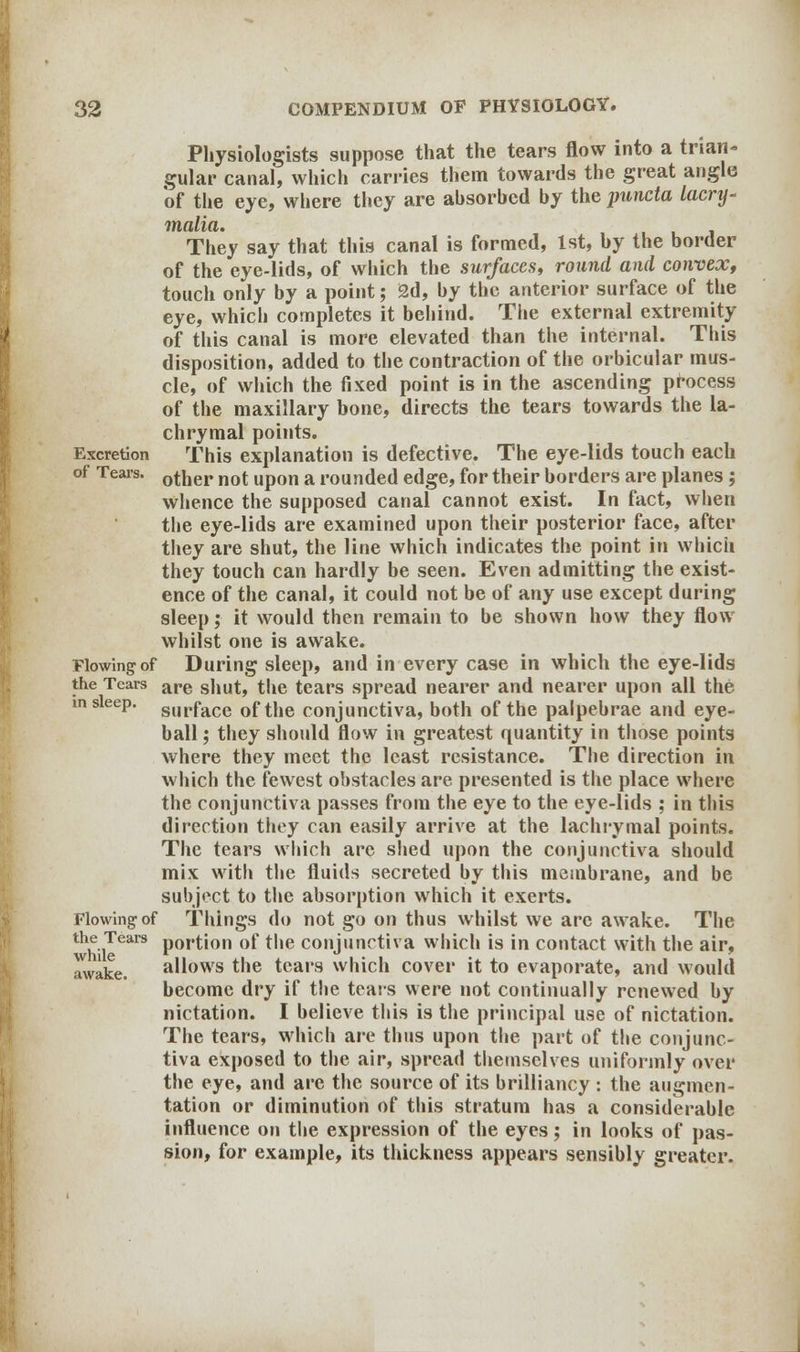 Physiologists suppose that the tears flow into a trian- gular canal, which carries them towards the great angle 'of the eye, where they are absorbed by the puncta lacry- malia. They say that this canal is formed, 1st, by the border of the eye-lids, of which the surfaces, round and convex, touch only by a point; 2d, by the anterior surface of the eye, which completes it behind. The external extremity of this canal is more elevated than the internal. This disposition, added to the contraction of the orbicular mus- cle, of which the fixed point is in the ascending process of the maxillary bone, directs the tears towards the la- chrymal points. Excretion This explanation is defective. The eye-lids touch each of Tears. 0ther not upon a rounded edge, for their borders are planes; whence the supposed canal cannot exist. In fact, when the eye-lids are examined upon their posterior face, after they are shut, the line which indicates the point in which they touch can hardly be seen. Even admitting the exist- ence of the canal, it could not be of any use except during sleep; it would then remain to be shown how they flow whilst one is awake. Flowing of During sleep, and in every case in which the eye-lids the Tears are s]iut, the tears spread nearer and nearer upon all the in sleep. Sllrface 0ftbe conjunctiva, both of the palpebrae and eye- ball ; they should flow in greatest quantity in those points where they meet the least resistance. The direction in which the fewest obstacles are presented is the place where the conjunctiva passes from the eye to the eye-lids ; in this direction they can easily arrive at the lachrymal points. The tears which are shed upon the conjunctiva should mix with the fluids secreted by this membrane, and be subject to the absorption which it exerts. Flowing of Things do not go on thus whilst we are awake. The thh iTears portion of the conjunctiva which is in contact with the air, awake. allows the tears which cover it to evaporate, and would become dry if the tears were not continually renewed by nictation. I believe this is the principal use of nictation. The tears, which are thus upon the part of the conjunc- tiva exposed to the air, spread themselves uniformly over the eye, and are the source of its brilliancy : the augmen- tation or diminution of this stratum has a considerable influence on the expression of the eyes; in looks of pas- sion, for example, its thickness appears sensibly greater.