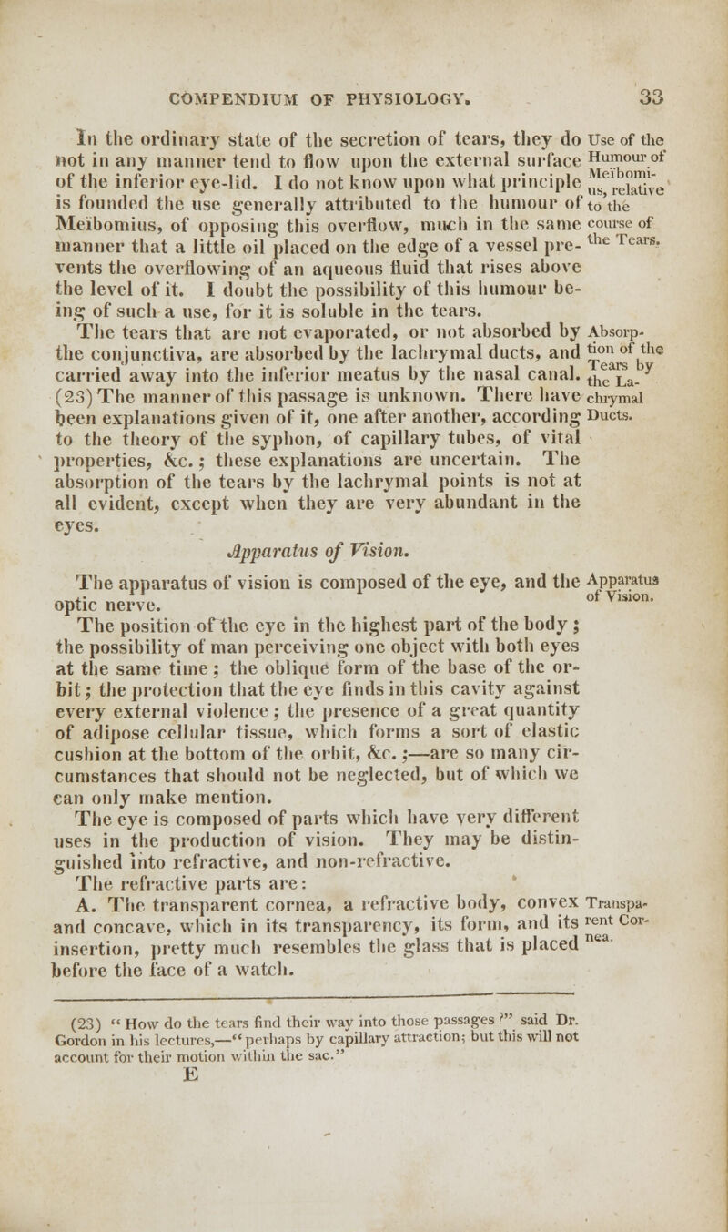 In the ordinary state of the secretion of tears, they do Use of the not in any manner tend to flow upon the external surface Humour of of the inferior eye-lid. I do not know upon what principle ^rehtive is founded the use generally attributed to the humour of to'the Meibomius, of opposing this overflow, much in the same course of manner that a little oil placed on the edge of a vessel pre-the Tears* vents the overflowing of an aqueous fluid that rises above the level of it. I doubt the possibility of this humour be- ing of such a use, for it is soluble in the tears. The tears that are not evaporated, or not absorbed by Absorp- the conjunctiva, are absorbed by the lachrymal ducts, and J™n bf the carried away into the inferior meatus by the nasal canal. ^La. y (23) The manner of this passage is unknown. There have chiymal been explanations given of it, one after another, according Ducts. to the theory of the syphon, of capillary tubes, of vital properties, &c.; these explanations are uncertain. The absorption of the tears by the lachrymal points is not at all evident, except when they are very abundant in the eyes. Apparatus of Vision. The apparatus of vision is composed of the eye, and the Apparatus optic nerve. ofvislon- The position of the eye in the highest part of the body ; the possibility of man perceiving one object with both eyes at the same time; the oblique form of the base of the or- bit ; the protection that the eye finds in this cavity against every external violence ; the presence of a great quantity of adipose cellular tissue, which forms a sort of elastic cushion at the bottom of the orbit, &c.;—are so many cir- cumstances that should not be neglected, but of which we can only make mention. The eye is composed of parts which have very different uses in the production of vision. They may be distin- guished into refractive, and non-refractive. The refractive parts are: A. The transparent cornea, a refractive body, convex Transpa- and concave, which in its transparency, its form, and its rent Cor- insertion, pretty much resembles the glass that is placed nea' before the face of a watch. (23)  How do the tears find their way into those passages V said Dr. Gordon in his lectures,— perliaps by capillary attraction; bvit this will not account for their motion within the sac E