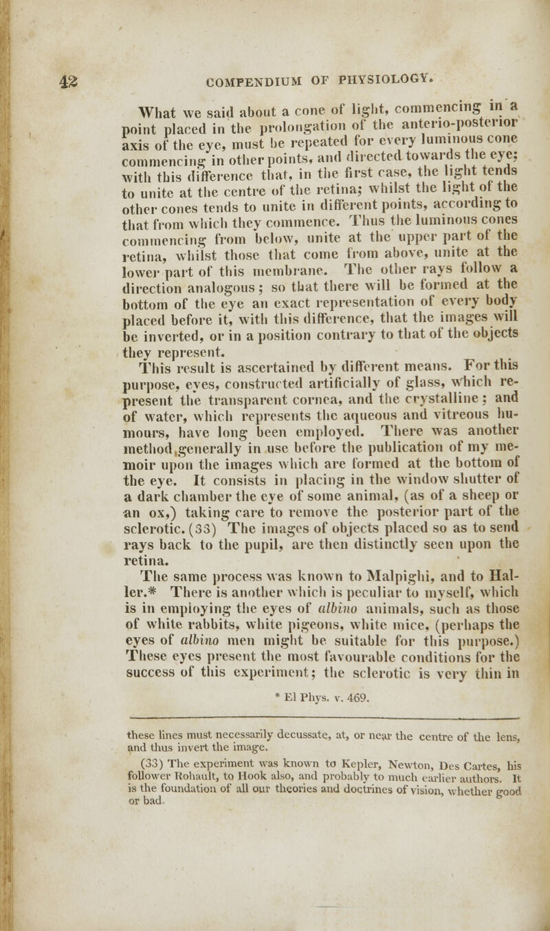 What we said about a cone of light, commencing in a point placed in the prolongation of the anterio-postenor axis of the eye, must be repeated for every luminous cone commencing in other points, and directed towards the> eye; with this difference that, in the first case, the light tends to unite at the centre of the retina; whilst the light of the other cones tends to unite in different points, according to that from which they commence. Thus the luminous cones commencing from below, unite at the upper part of the retina, whilst those that come from above, unite at the lower part of this membrane. The other rays follow a direction analogous; so that there will be formed at the bottom of the eye an exact representation of every body placed before it, with this difference, that the images will be inverted, or in a position contrary to that of the objects they represent. This result is ascertained by different means. For this purpose, eyes, constructed artificially of glass, Which re- present the transparent cornea, and the crystalline; and of water, which represents the aqueous and vitreous hu- mours, have long been employed. There was another method .generally in use before the publication of my me- moir upon the images which are formed at the bottom of the eye. It consists in placing in the window shutter of a dark chamber the eye of some animal, (as of a sheep or an ox,) taking care to remove the posterior part of the sclerotic. (33) The images of objects placed so as to send rays back to the pupil, are then distinctly seen upon the retina. The same process was known to Malpighi, and to Hal- ler.* There is another which is peculiar to myself, which is in employing the eyes of albino animals, such as those of white rabbits, white pigeons, white mice, (perhaps the eyes of albino men might be suitable for this purpose.) These eyes present the most favourable conditions for the success of this experiment; the sclerotic is very thin in * El Phys. v. 469. these lines must necessarily decussate, at, or near the centre of the lens, and thus invert the image. (33) The experiment was known to Kepler, Newton, Des Cartes, his follower Rohault, to Hook also, and probably to much earlier authors. It is the foundation of all our theories and doctrines of vision, whether good or bad