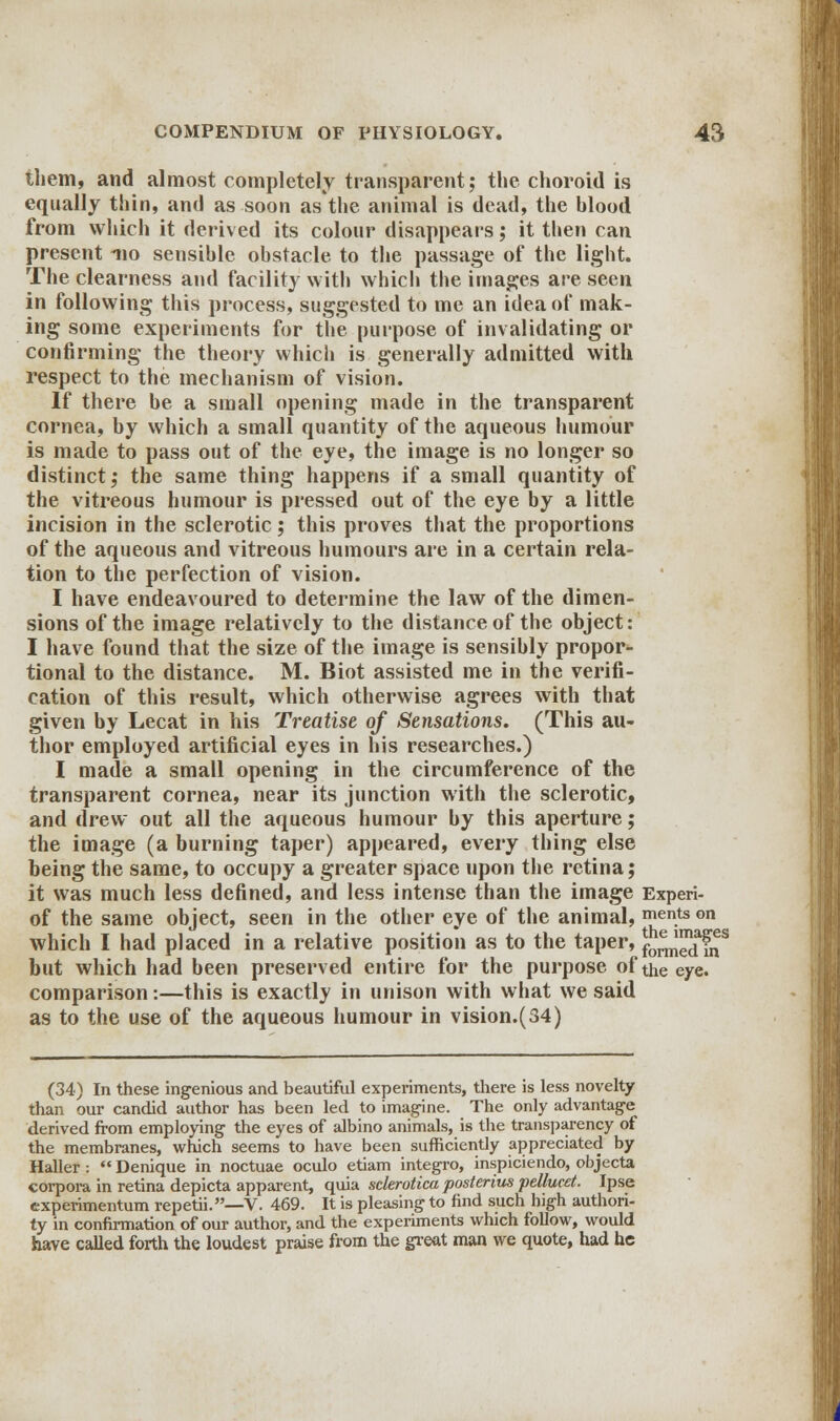 them, and almost completely transparent; the choroid is equally thin, and as soon as the animal is dead, the blood from which it derived its colour disappears; it then can present no sensible obstacle to the passage of the light. The clearness and facility with which the images are seen in following this process, suggested to me an idea of mak- ing some experiments for the purpose of invalidating or confirming the theory which is generally admitted with respect to the mechanism of vision. If there be a small opening made in the transparent cornea, by which a small quantity of the aqueous humour is made to pass out of the eye, the image is no longer so distinct; the same thing happens if a small quantity of the vitreous humour is pressed out of the eye by a little incision in the sclerotic; this proves that the proportions of the aqueous and vitreous humours are in a certain rela- tion to the perfection of vision. I have endeavoured to determine the law of the dimen- sions of the image relatively to the distance of the object: I have found that the size of the image is sensibly propor- tional to the distance. M. Biot assisted me in the verifi- cation of this result, which otherwise agrees with that given by Lecat in his Treatise of Sensations. (This au- thor employed artificial eyes in his researches.) I made a small opening in the circumference of the transparent cornea, near its junction with the sclerotic, and drew out all the aqueous humour by this aperture; the image (a burning taper) appeared, every thing else being the same, to occupy a greater space upon the retina; it was much less defined, and less intense than the image Experi- of the same object, seen in the other eye of the animal, mentson which I had placed in a relative position as to the taper, f0£™ffjs but which had been preserved entire for the purpose of the eye. comparison:—this is exactly in unison with what we said as to the use of the aqueous humour in vision.(34) (34) In these ingenious and beautiful experiments, there is less novelty than our candid author has been led to imagine. The only advantage derived from employing the eyes of albino animals, is the transparency of the membranes, which seems to have been sufficiently appreciated by Haller :  Denique in noctuae oculo etiam integro, inspiciendo, objecta corpora in retina depicta apparent, quia sclerotica posterius pellucet. Ipse cxperimentum repetii.—V. 469. It is pleasing to find such high authori- ty in confirmation of our author, and the experiments which follow, would have called forth the loudest praise from the great man we quote, had he