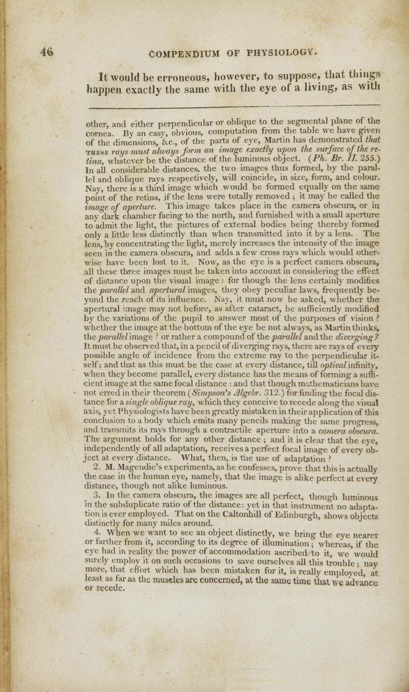 It would be erroneous, however, to suppose, that things happen exactly the same with the eye of a living, as with other, and either perpendicular or oblique to the segmental plane of the cornea. By an easy, obvious, computation from the table we have given of the dimensions, &c, of the pai-ts of eye, Martin has demonstrated that these rays must always form an image exactly upon the surface of the re- tina, whatever be the distance of the luminous object. (Ph. Br. II. 255.) In all considerable distances, the two images thus formed, by the paral- lel and oblique rays respectively, will coincide, in size, form, and colour. Nay, there is a third image which would be formed equally on the same point of the retina, jf the lens were totally removed ; it may be called the image of aperture. This image takes place in the camera obscura, or in any dark chamber facing to the north, and furnished with a small aperture to admit the light, the pictures of external bodies being thereby formed only a little less distinctly than when transmitted into it by a lens. The lens, by concentrating the light, merely increases the intensity of the image seen in the camera obscura, and adds a few cross rays winch would other- wise have been lost to it. Now, as the eye is a perfect camera obscura, all these three images must be taken into account in considering the effect of distance upon the visual image : for though the lens certainly modifies the parallel and apertural images, they obey peculiar laws, frequently be- yond the reach of its influence. Nay, it must now be asked, whether the apertural image may not before, as after cataract, be sufficiently modified by the variations of the pupil to answer most of the purposes of vision ? whether the image at the bottom of the eye be not always, as Martin thinks, the parallel image ? or rather a compound of the parallel and the diverging? It must be observed that, in a pencil of diverging rays, there are rays of every possible angle of incidence from the extreme ray to the perpendicular it- self; and that as this must be the case at every distance, till optical infinity, when they become parallel, every distance has the means of forming a suffi- cient image at the same focal distance : and that though mathematicians have • not erred in their theorem (Simpson's Mgebr. 312.) for finding the focal dis- tance for a single oblique ray, which they conceive to recede along the visual axis, yet Physiologists have been greatly mistaken in their application of this conclusion to a body which emits many pencils making the same progress, and transmits its rays through a contractile aperture into a camera obscura. The argument holds for any other distance ; and it is clear that the eye, independently of all adaptation, receives a perfect focal image of every ob- ject at eveiy distance. What, then, is the use of adaptation ? 2. M. Magendie's experiments, as he confesses, prove that this is actually the case in the human eye, namely, that the image is alike perfect at every distance, though not alike luminous. 3. In the camera obscura, the images are all perfect, though luminous in the subduplicate ratio of the distance: yet in that instrument no adapta- tion is ever employed. That on the Caltonhill of Edinburgh, shows objects distinctly for many miles around. 4. When we want to see an object distinctly, we bring the eye nearer or farther from it, according to its degree of illumination \ whereas if the eye had in reality the power of accommodation ascribed to it, we'would surely employ it on such occasions to save ourselves all this trouble; nay more, that effort which has been mistaken for it, is really employed, at least as far as the muscles are concerned, at the same time that we advance or recede.