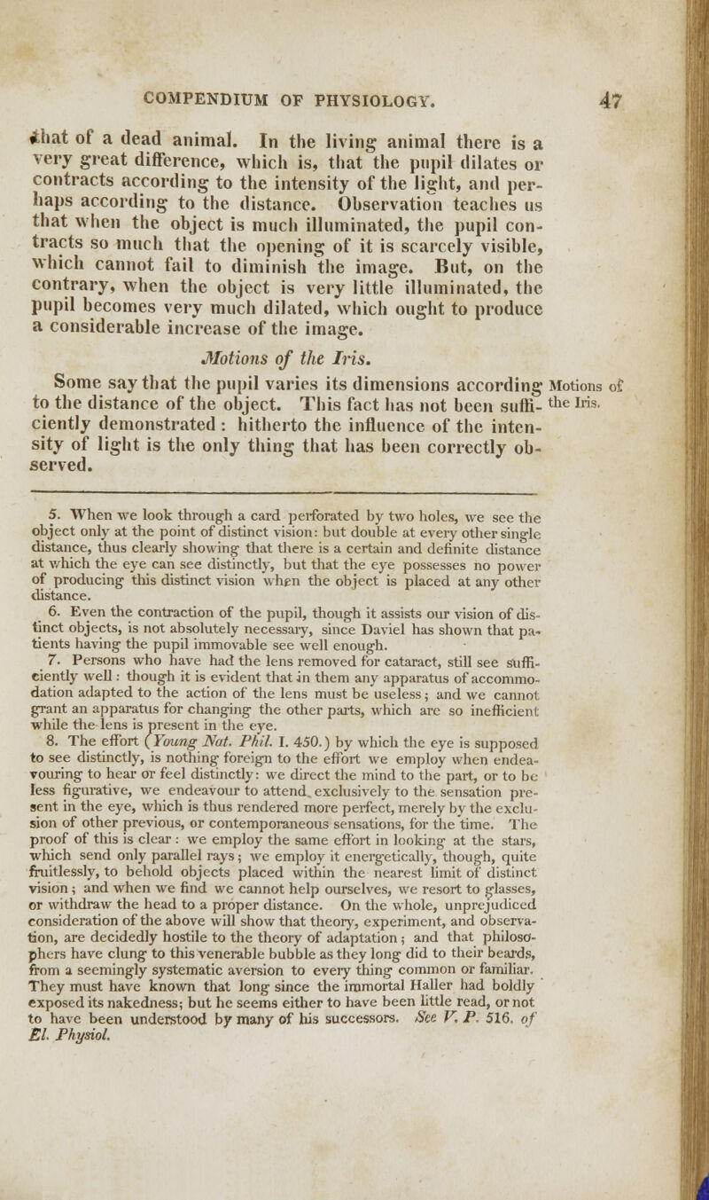 ihat of a dead animal. In the living animal there is a very great difference, which is, that the pupil dilates or contracts according to the intensity of the light, and per- haps according to the distance. Observation teaches us that when the object is much illuminated, the pupil con- tracts so much that the opening of it is scarcely visible, which cannot fail to diminish the image. But, on the contrary, when the object is very little illuminated, the pupil becomes very much dilated, which ought to produce a considerable increase of the image. Motions of the Ins. Some say that the pupil varies its dimensions according Motions of, to the distance of the object. This fact lias not been suffi-the Iris- ciently demonstrated : hitherto the influence of the inten- sity of light is the only thing that has been correctly ob- served. 5. When we look through a card perforated by two holes, we see the object only at the point of distinct vision: but double at every other single distance, thus clearly showing that there is a certain and definite distance at which the eye can see distinctly, but that the eye possesses no power of producing this distinct vision when the object is placed at any other distance. 6. Even the contraction of the pupil, though it assists our vision of dis- tinct objects, is not absolutely necessaiy, since Daviel has shown that pa- tients having the pupil immovable see well enough. 7. Persons who have had the lens removed for cataract, still see suffi- ciently well: though it is evident that in them any apparatus of accommo- dation adapted to the action of the lens must be useless; and we cannot grant an apparatus for changing the other parts, which are so inefficient while the lens is present in the eye. 8. The effort (Young Nat. Phil. I. 450.) by which the eye is supposed to see distinctly, is nothing foreign to the effort we employ when endea- vouring to hear or feel distinctly: we direct the mind to the part, or to be less figurative, we endeavour to attend, exclusively to the sensation pre- sent in the eye, which is thus rendered more perfect, merely by the exclu- sion of other previous, or contemporaneous sensations, for the time. The proof of this is clear : we employ the same effort in looking at the stars, which send only parallel rays; we employ it energetically, though, quite fruitlessly, to behold objects placed within the nearest limit of distinct vision ; and when we find we cannot help ourselves, we resort to glasses, or withdraw the head to a proper distance. On the whole, unprejudiced consideration of the above will show that theory, experiment, and observa- tion, are decidedly hostile to the theory of adaptation; and that philoso- phers have clung to this venerable bubble as they long did to their beards, from a seemingly systematic aversion to every thing common or familiar. They must have known that long since the immortal Haller had boldly exposed its nakedness; but he seems either to have been little read, or not to have been understood by many of his successors. See. V, P. 516, of El Physiol,