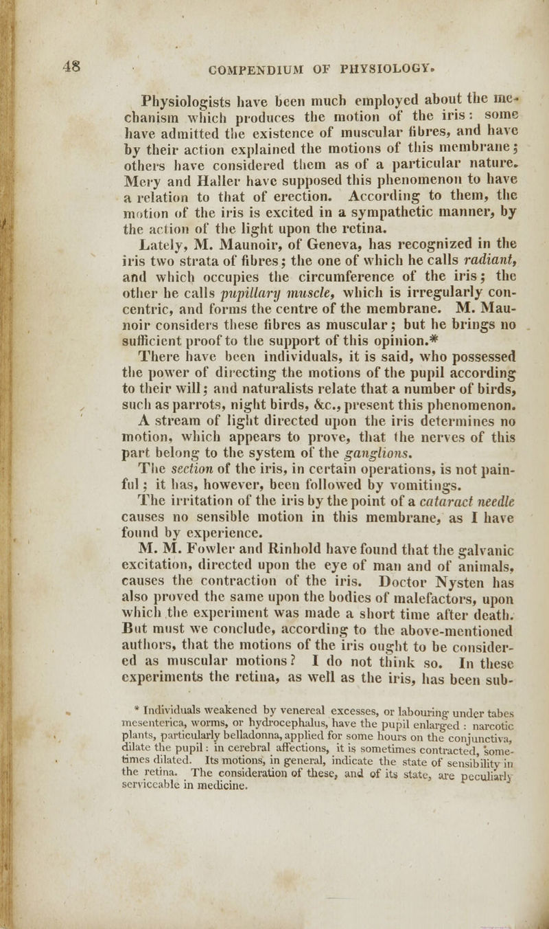 Physiologists have heen much employed about the me- chanism which produces the motion of the iris: some have admitted the existence of muscular fibres, and have by their action explained the motions of this membrane; others have considered them as of a particular nature. Mery and Haller have supposed this phenomenon to have a relation to that of erection. According to them, the motion of the iris is excited in a sympathetic manner, by the action of the light upon the retina. Lately, M. Maunoir, of Geneva, has recognized in the iris two strata of fibres; the one of which he calls radiant, and which occupies the circumference of the iris; the other he calls pupillary muscle, which is irregularly con- centric, and forms the centre of the membrane. M. Mau- noir considers these fibres as muscular; but he brings no sufficient proof to the support of this opinion.* There have been individuals, it is said, who possessed the power of directing the motions of the pupil according to their will; and naturalists relate that a number of birds, such as parrots, night birds, &c, present this phenomenon. A stream of light directed upon the iris determines no motion, which appears to prove, that the nerves of this part belong to the system of the ganglions. The section of the iris, in certain operations, is not pain- ful ; it has, however, been followed by vomitings. The irritation of the iris by the point of a cataract needle causes no sensible motion in this membrane, as I have found by experience. M. M. Fowler and Rinhold have found that the galvanic excitation, directed upon the eye of man and of animals, causes the contraction of the iris. Doctor Nysten has also proved the same upon the bodies of malefactors, upon which the experiment was made a short time after death. But must we conclude, according to the above-mentioned authors, that the motions of the iris ought to be consider- ed as muscular motions? I do not think so. In these experiments the retina, as well as the iris, has been sub- * Individuals weakened by venereal excesses, or labouring' under tabes mcsenterica, worms, or hydrocephalus, have the pupil enlarged : narcotic plants, particularly belladonna, applied for some hours on the conjunctiva, dilate the pupil: in cerebral affections, it is sometimes contracted, some- times dilated. Its motions, in general, indicate the state of sensibility in the retina. The consideration of these, and of its state, are peculiarh serviceable in medicine.