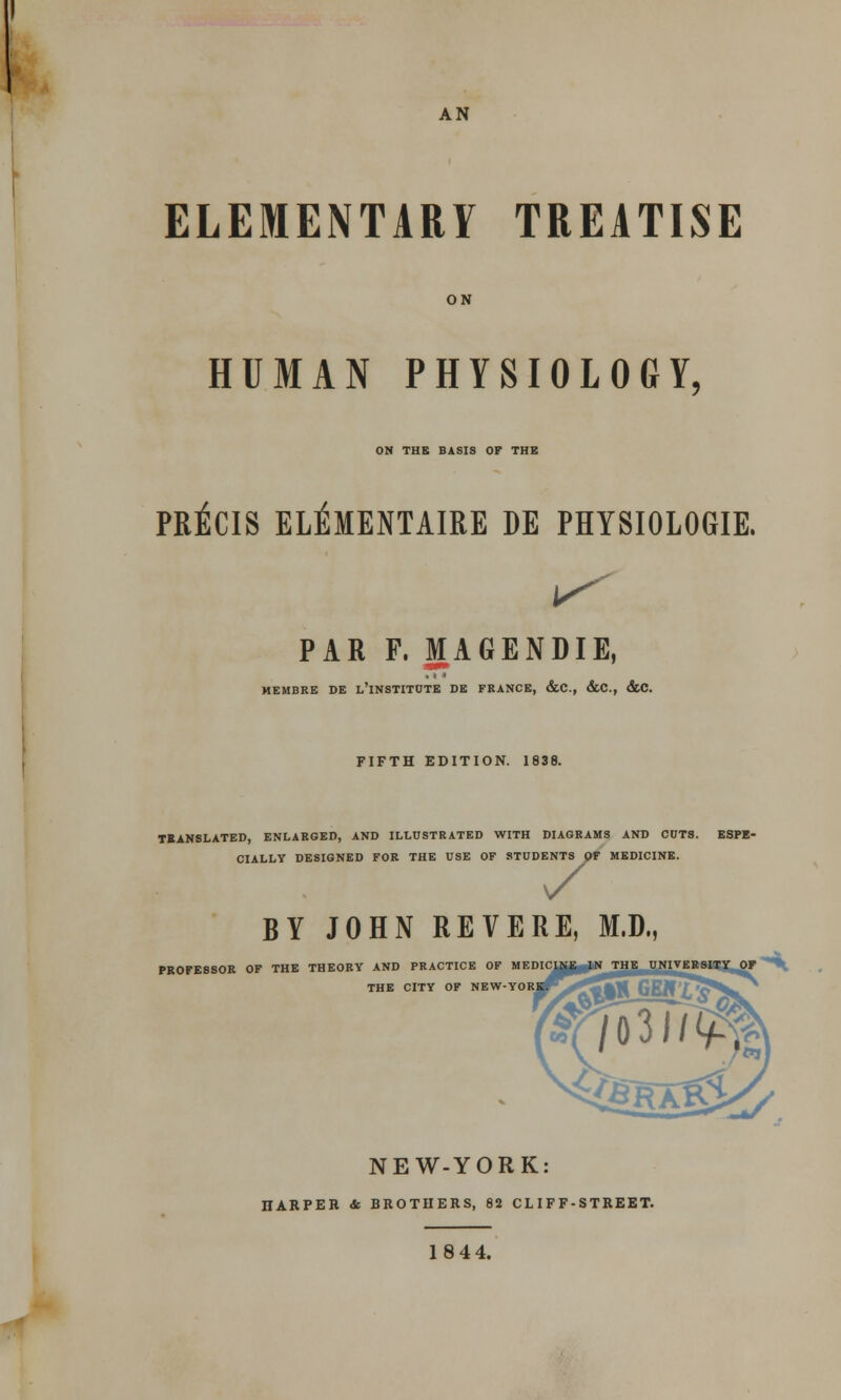 AN ELEMENTARY TREATISE ON HUMAN PHYSIOLOGY, ON THE BASIS OP THE PRECIS ELEMENTAIRE DE PHYSIOLOGIE. PAR F. MAGENDIE, ■WW ' MEMBRE DE L'lNSTITUTE DE FRANCE, &C., &C, &C. FIFTH EDITION. 1838. TRANSLATED, ENLARGED, AND ILLUSTRATED WITH DIAGRAMS AND COTS. ESPE- CIALLY DESIGNED FOR THE USE OF STUDENTS OF MEDICINE. 7 BY JOHN REVERE, M,D. PROFESSOR OF THE THEORY AND PRACTICE OF MEDIC THE CITY OF NEW-YOR NEW-YORK: IIARPER <fc BROTHERS, 82 CLIFF-STREET. 18 44.