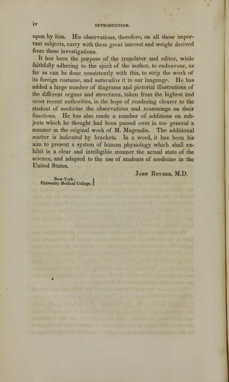 upon by him. His observations, therefore, on all these impor- tant subjects, carry with them great interest and weight derived from these investigations. It has been the purpose of the translator and editor, while faithfully adhering to the spirit of the author, to endeavour, as far as can be done consistently with this, to strip the work of its foreign costume, and naturalize it to our language. He has added a large number of diagrams and pictorial illustrations of the different organs and structures, taken from the highest and most recent authorities, in the hope of rendering clearer to the student of medicine the observations and reasonings on their functions. He has also made a number of additions on sub- jects which he thought had been passed over in too general a manner in the original work of M. Magendie. The additional matter is indicated by brackets. In a word, it has been his aim to present a system of human physiology which shall ex- hibit in a clear and intelligible manner the actual state of the science, and adapted to the use of students of medicine in the United States. John Revere, M.D. New-York: ) University Medical College. J