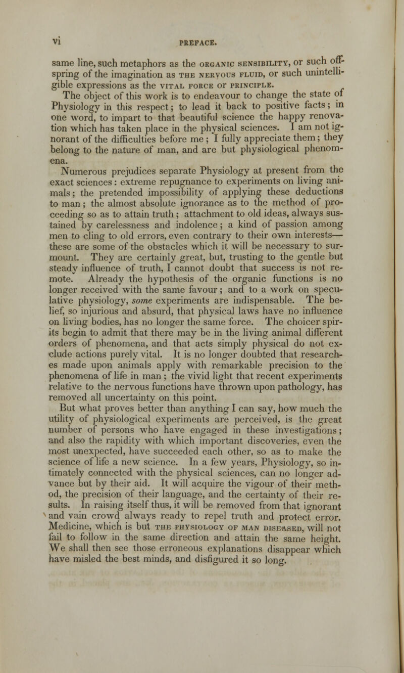 same line, such metaphors as the organic sensibility, or such off- spring of the imagination as the nervous fluid, or such unintelli- gible expressions as the vital force or principle. The object of this work is to endeavour to change the state of Physiology in this respect; to lead it back to positive facts; in one word, to impart to that beautiful science the happy renova- tion which has taken place in the physical sciences. I am not ig- norant of the difficulties before me ; I fully appreciate them; they belong to the nature of man, and are but physiological phenom- ena. Numerous prejudices separate Physiology at present from the exact sciences: extreme repugnance to experiments on living ani- mals ; the pretended impossibility of applying these deductions to man; the almost absolute ignorance as to the method of pro- ceeding so as to attain truth ; attachment to old ideas, always sus- tained by carelessness and indolence; a kind of passion among men to cling to old errors, even contrary to their own interests— these are some of the obstacles which it will be necessary to sur- mount. They are certainly great, but, trusting to the gentle but steady influence of truth, I cannot doubt that success is not re- mote. Already the hypothesis of the organic functions is no longer received with the same favour; and to a work on specu- lative physiology, some experiments are indispensable. The be- lief, so injurious and absurd, that physical laws have no influence on living bodies, has no longer the same force. The choicer spir- its begin to admit that there may be in the living animal different orders of phenomena, and that acts simply physical do not ex- clude actions purely vital. It is no longer doubted that research- es made upon animals apply with remarkable precision to the phenomena of life in man ; the vivid light that recent experiments relative to the nervous functions have thrown upon pathology, has removed all uncertainty on this point. But what proves better than anything I can say, how much the utility of physiological experiments are perceived, is the great number of persons who have engaged in these investigations; and also the rapidity with which important discoveries, even the most unexpected, have succeeded each other, so as to make the science of life a new science. In a few years, Physiology, so in- timately connected with the physical sciences, can no longer ad- vance but by their aid. It will acquire the vigour of their meth- od, the precision of their language, and the certainty of their re- sults. In raising itself thus, it will be removed from that ignorant x and vain crowd always ready to repel truth and protect error. Medicine, which is but the physiology of man diseased, will not fail to follow in the same direction and attain the same height. We shall then see those erroneous explanations disappear which have misled the best minds, and disfigured it so long.