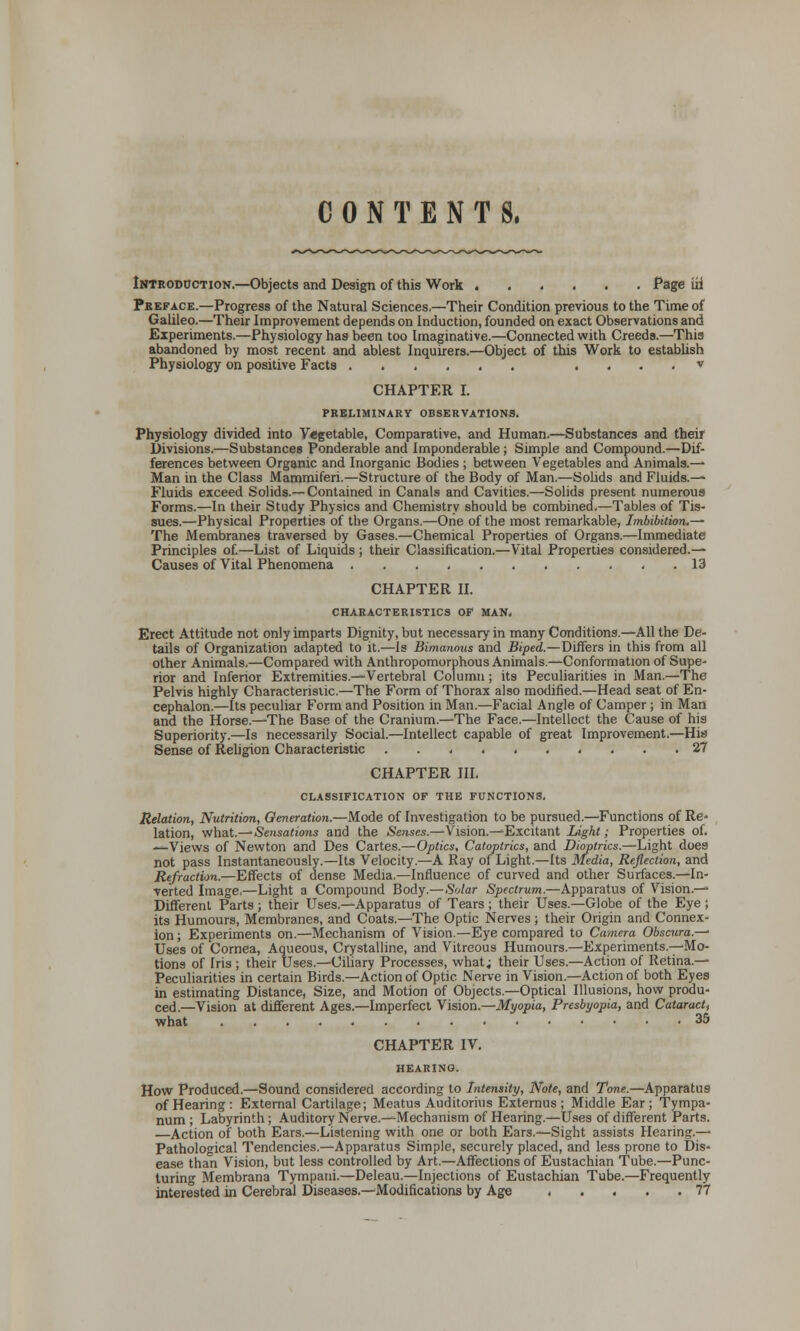 CONTENTS. Introduction.—Objects and Design of this Work Page iii Preface.—Progress of the Natural Sciences.—Their Condition previous to the Time of Galileo.—Their Improvement depends on Induction, founded on exact Observations and Experiments.—Physiology has been too Imaginative.—Connected with Creeds.—This abandoned by most recent and ablest Inquirers.—Object of this Work to establish Physiology on positive Facts v CHAPTER I. PRELIMINARY OBSERVATIONS. Physiology divided into Vegetable, Comparative, and Human.—Substances and their Divisions.—Substances Ponderable and imponderable; Simple and Compound.—Dif- ferences between Organic and Inorganic Bodies ; between Vegetables and Animals.—■ Man in the Class Mammiferi.—Structure of the Body of Man.—Solids and Fluids.— Fluids exceed Solids.— Contained in Canals and Cavities.—Solids present numerous Forms.—In their Study Physics and Chemistry should be combined.—Tables of Tis- sues.—Physical Properties of the Organs.—One of the most remarkable, Imbibition.— The Membranes traversed by Gases.—Chemical Properties of Organs.—Immediate Principles of.—List of Liquids ; their Classification.—Vital Properties considered.— Causes of Vital Phenomena ........... 13 CHAPTER II. CHARACTERISTICS OF MAN, Erect Attitude not only imparts Dignity, but necessary in many Conditions.—All the De- tails of Organization adapted to it.—Is Bimanous and Biped.—Differs in this from all other Animals.—Compared with Anthropomorphous Animals.—Conformation of Supe- rior and Inferior Extremities.—Vertebral Column ; its Peculiarities in Man.—The Pelvis highly Characteristic.—The Form of Thorax also modified.—Head seat of En- cephalon.—Its peculiar Form and Position in Man.—Facial Angle of Camper ; in Man and the Horse.—The Base of the Cranium.—The Face.—Intellect the Cause of his Superiority.—Is necessarily Social.—Intellect capable of great Improvement.—His Sense of Religion Characteristic .......... 27 CHAPTER III. CLASSIFICATION OF THE FUNCTIONS. Relation, Nutrition, Generation.—Mode of Investigation to be pursued.—Functions of Re- lation, what.—Sensations and the Senses.—Vision.—'Excitant Light; Properties of. —Views of Newton and Des Cartes.—Optics, Catoptrics, and Dioptrics.—Light does not pass Instantaneously.—Its Velocity.—A Ray of Light.—Its Media, Reflection, and Refraction.—Effects of dense Media.—Influence of curved and other Surfaces.—In- verted Image.—Light a Compound Body.—Solar Spectrum.—Apparatus of Vision.— Different Parts; their Uses.—Apparatus of Tears ; their Uses.—Globe of the Eye ; its Humours, Membranes, and Coats.—The Optic Nerves ; their Origin and Connex- ion ; Experiments on.—Mechanism of Vision.—Eye compared to Camera Obscura.—' Uses of Cornea, Aqueous, Crystalline, and Vitreous Humours.—Experiments.—Mo- tions of Iris ; their Uses.—Ciliary Processes, what; their Uses.—Action of Retina.— Peculiarities in certain Birds.—Action of Optic. Nerve in Vision.—Action of both Eyes in estimating Distance, Size, and Motion of Objects.—Optical Illusions, how produ- ced.—Vision at different Ages.—Imperfect Vision.—Myopia, Presbyopia, and Cataract, what 35 CHAPTER IV. HEARING. How Produced.—Sound considered according to Intensity, Note, and Tone.—Apparatus of Hearing: External Cartilage; Meatus Auditorius Externus; Middle Ear; Tympa- num; Labyrinth; Auditory Nerve.—Mechanism of Hearing.—Uses of different Parts. —Action of both Ears.—Listening with one or both Ears.—Sight assists Hearing.— Pathological Tendencies.—Apparatus Simple, securely placed, and less prone to Dis- ease than Vision, but less controlled by Art.—Affections of Eustachian Tube.—Punc- turing Membrana Tympani.—Deleau.—Injections of Eustachian Tube.—Frequently interested in Cerebral Diseases.—Modifications by Age 77