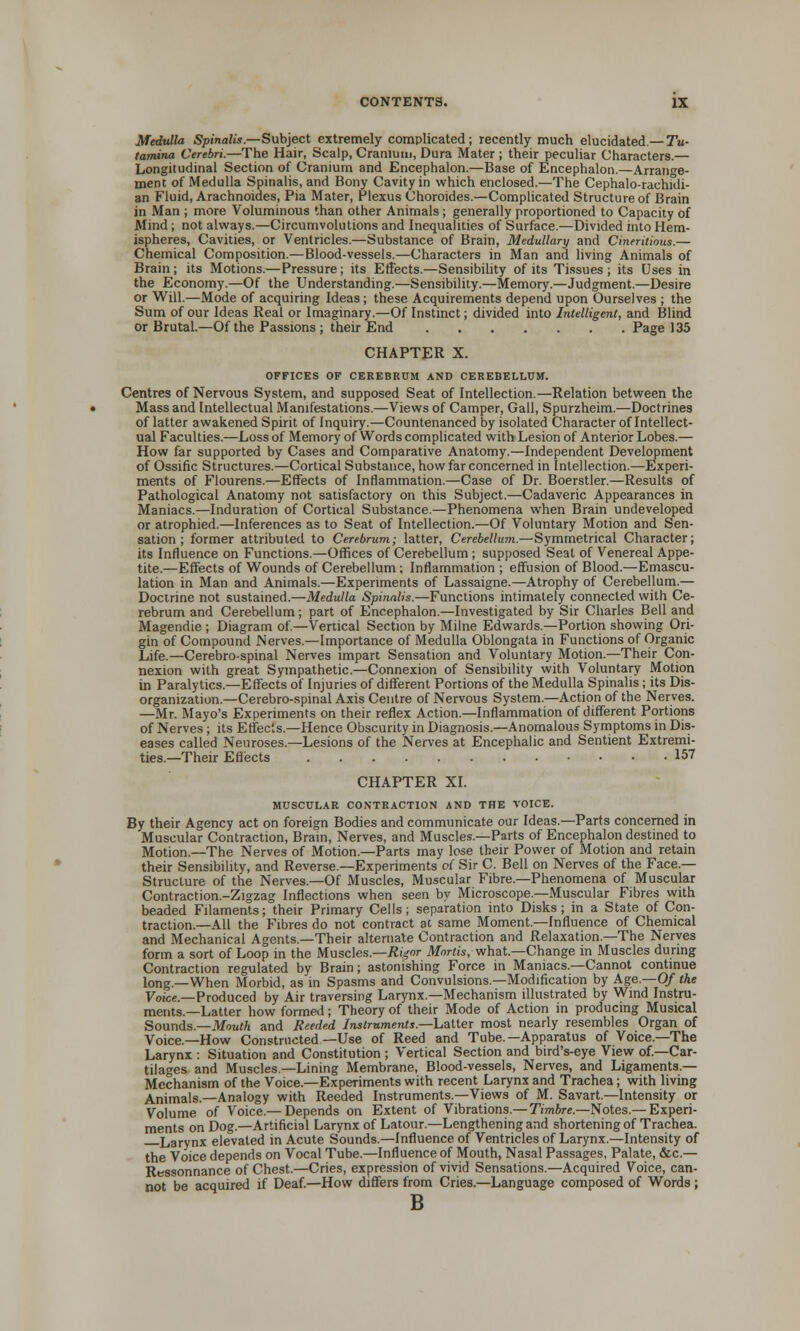 Medulla Spinalis.—Subject extremely complicated; recently much elucidated.— Tu- tamina Cerebri.—The Hair, Scalp, Cranium, Dura Mater ; their peculiar Characters.— Longitudinal Section of Cranium and Encephalon.—Base of Encephalon.—Arrange- ment of Medulla Spinalis, and Bony Cavity in which enclosed.—The Cephalo-rachidi- an Fluid, Arachnoides, Pia Mater, Plexus Choroides.—Complicated Structure of Brain in Man ; more Voluminous than other Animals; generally proportioned to Capacity of Mind; not always.—Circumvolutions and Inequalities of Surface.—Divided into Hem- ispheres, Cavities, or Ventricles.—Substance of Brain, Medullary and Cineritious.— Chemical Composition.—Blood-vessels.—Characters in Man and living Animals of Brain; its Motions.—Pressure; its Effects.—Sensibility of its Tissues; its Uses in the Economy.—Of the Understanding.—Sensibility.—Memory.—Judgment.—Desire or Will.—Mode of acquiring Ideas; these Acquirements depend upon Ourselves ; the Sum of our Ideas Real or Imaginary.—Of Instinct; divided into Intelligent, and Blind or Brutal.—Of the Passions ; their End Page 135 CHAPTER X. OFFICES OF CEREBRUM AND CEREBELLUM. Centres of Nervous System, and supposed Seat of Intellection.—Relation between the Mass and Intellectual Manifestations.—Views of Camper, Gall, Spurzheim.—Doctrines of latter awakened Spirit of Inquiry.—Countenanced by isolated Character of Intellect- ual Faculties.—Loss of Memory of Words complicated with Lesion of Anterior Lobes.— How far supported by Cases and Comparative Anatomy.—Independent Development of Ossific Structures.—Cortical Substance, how far concerned in Intellection.—Experi- ments of Flourens.—Effects of Inflammation.—Case of Dr. Boerstler.—Results of Pathological Anatomy not satisfactory on this Subject.—Cadaveric Appearances in Maniacs.—Induration of Cortical Substance.—Phenomena when Brain undeveloped or atrophied.—Inferences as to Seat of Intellection.—Of Voluntary Motion and Sen- sation ; former attributed to Cerebrum; latter, Cerebellum.—Symmetrical Character; its Influence on Functions.—Offices of Cerebellum ; supposed Seat of Venereal Appe- tite.—Effects of Wounds of Cerebellum; Inflammation ; effusion of Blood.—Emascu- lation in Man and Animals.—Experiments of Lassaigne.—Atrophy of Cerebellum.— Doctrine not sustained.—Medulla Spinalis.—Functions intimately connected with Ce- rebrum and Cerebellum; part of Encephalon.—Investigated by Sir Charles Bell and Magendte ; Diagram of.—Vertical Section by Milne Edwards.—Portion showing Ori- gin of Compound Nerves.—Importance of Medulla Oblongata in Functions of Organic Life.—Cerebro-spinal Nerves impart Sensation and Voluntary Motion.—Their Con- nexion with great Sympathetic.—Connexion of Sensibility with Voluntary Motion in Paralytics.—Effects of Injuries of different Portions of the Medulla Spinalis; its Dis- organization.—Cerebro-spinal Axis Centre of Nervous System.—Action of the Nerves. —Mr. Mayo's Experiments on their reflex Action.—Inflammation of different Portions of Nerves; its Effects.—Hence Obscurity in Diagnosis.—Anomalous Symptoms in Dis- eases called Neuroses.—Lesions of the Nerves at Encephalic and Sentient Extremi- ties.—Their Effects 157 CHAPTER XI. MUSCULAR CONTRACTION AND THE VOICE. By their Agency act on foreign Bodies and communicate our Ideas.—Parts concerned in Muscular Contraction, Brain, Nerves, and Muscles.—Parts of Encephalon destined to Motion.—The Nerves of Motion.—Parts may lose their Power of Motion and retain their Sensibility, and Reverse.—Experiments oi Sir C. Bell on Nerves of the Face.— Structure of the Nerves.—Of Muscles, Muscular Fibre.—Phenomena of Muscular Contraction.-Zigzag Inflections when seen by Microscope.—Muscular Fibres with beaded Filaments; their Primary Cells; separation into Disks; in a State of Con- traction.—All the Fibres do not contract at same Moment.—Influence of Chemical and Mechanical Agents.—Their alternate Contraction and Relaxation.—The Nerves form a sort of Loop in the Muscles.—Rigor Mortis, what—Change in Muscles during Contraction regulated by Brain; astonishing Force in Maniacs.—Cannot continue long.—When Morbid, as in Spasms and Convulsions.—Modification by Age.—0/ the Voice— Produced by Air traversing Larynx.—Mechanism illustrated by Wind Instru- ments.—Latter how formed; Theory of their Mode of Action m producing Musical Sounds.—Mouth and Reeded Instruments.—Latter most nearly resembles Organ of Voice.—How Constructed—Use of Reed and Tube.—Apparatus of Voice.—The Larynx : Situation and Constitution ; Vertical Section and bird's-eye View of—Car- tilages and Muscles.—Lining Membrane, Blood-vessels, Nerves, and Ligaments.— Mechanism of the Voice.—Experiments with recent Larynx and Trachea; with living Animals.—Analogy with Reeded Instruments.—Views of M. Savart.—Intensity or Volume of Voice.— Depends on Extent of Vibrations.— Timbre.—Notes.— Experi- ments on Dog.—Artificial Larynx of Latour.—Lengthening and shortening of Trachea. Larynx elevated in Acute Sounds.—Influence of Ventricles of Larynx.—Intensity of the Voice depends on Vocal Tube.—Influence of Mouth, Nasal Passages, Palate, &c.— Ressonnance of Chest.—Cries, expression of vivid Sensations.—Acquired Voice, can- not be acquired if Deaf.—How differs from Cries.—Language composed of Words ; B