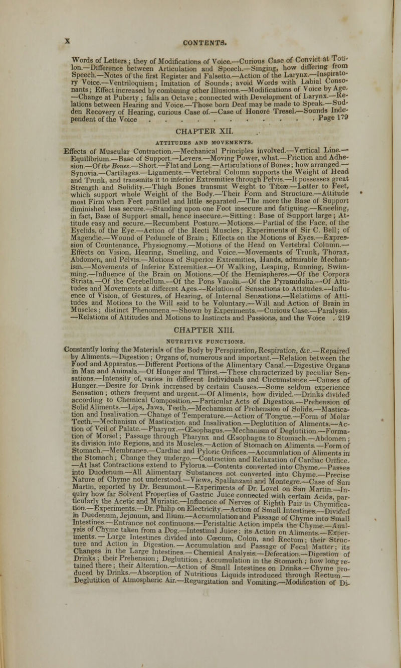 Words of Letters ; they of Modifications of Voice.—Curious Case of Convict at Toti- Ion.—Difference between Articulation and Speech.—Singing, how differing from Speech.—Notes of the first Register and Falsetto.—Action of the Larynx.—Inspirato- ry Voice.—Ventriloquism; Imitation of Sounds; avoid Words with Labial Conso- nants; Effect increased by combining other Illusions.—Modifications of Voice by Age. —Change at Puberty ; falls an Octave; connected with Development of Larynx.—Re- lations between Hearing and Voice.—Those born Deaf may be made to Speak.—Sud- den Recovery of Hearing, curious Case of.—Case of Honor6 Tresel.—Sounds Inde- pendent of the Voice Page 179 CHAPTER XII. ATTITUDES AND MOVEMENTS, Effects of Muscular Contraction.—Mechanical Principles involved.—Vertical Line.— Equilibrium.—Ba6e of Support.—Levers.—Moving Power, what.—Friction and Adhe- sion.—Of Me Bones.—Short.—Flat and Long.—Articulations of Bones; how arranged.—• Synovia.—Cartilages.—Ligaments.—Vertebral Column supports the Weight of Head and Trunk, and transmits it to inferior Extremities through Pelvis.—It possesses great Strength and Solidity.—Thigh Bones transmit Weight to Tibiae.—Latter to Feet, which support whole Weight of the Body.—Their Form and Structure.—Altitude most Firm when Feet parallel and little separated.—The more the Base of Support diminished less secure.—Standing upon one Foot insecure and fatiguing.—Kneeling, in fact, Base of Support small, hence insecure.—Sitting: Base of Support large ; At- titude easy and secure.—Recumbent Posture.—Motions.— Partial of the Face, of the Eyelids, of the Eye.—Action of the Recti Muscles; Experiments of Sir C. Bell; of Magendie.—Wound of Peduncle of Brain ; Effects on the Motions of Eyes.—Expres- sion of Countenance, Physiognomy.—Motions of the Head on Vertebral Column.— Effects on Vision, Hearing, Smelling, and Voice.—Movements of Trunk, Thorax, Abdomen, and Pelvis.—Motions of Superior Extremities, Hands, admirable Mechan- ism.—Movements of Inferior Extremities.—Of Walking, Leaping, Running, Swim- ming.—Influence of the Brain on Motions.—Of the Hemispheres.—Of the Corpora Striata.—Of the Cerebellum.—Of the Pons Varolii.—Of the Pyramidalia.—Of Atti- tudes and Movements at different Ages.—Relation of Sensations to Attitudes.—Influ- ence of Vision, of Gestures, of Hearing, of Internal Sensations.—Relations of Atti- tudes and Motions to the Will said to be Voluntary.—Will and Action of Brain in Muscles ; distinct Phenomena.—Shown by Experiments.—Curious Case.—Paralysis. —Relations of Altitudes and Motions to Instincts and Passions, and the Voice . 219 CHAPTER XIII. , NUTRITIVE FUNCTIONS. Constantly losing the Materials of the Body by Perspiration, Respiration, &c.—Repaired by Aliments.—Digestion ; Organs of, numerous and important.—Relation between the Food and Apparatus.—Different Portions of the Alimentary Canal.—Digestive Organs in Man and Animals.—Of Hunger and Thirst.—These characterized by peculiar Sen- sations.—Intensity of, varies in different Individuals and Circumstance.—Causes of Hunger.—Desire for Drink increased by certain Causes.—Some seldom experience Sensation ; others frequent and urgent.—Of Aliments, how divided.—Drinks divided according to Chemical Composition.—Particular Acts of Digestion.—Prehension of Solid Aliments.—Lips, Jaws, Teeth.—Mechanism of Prehension of Solids.—Mastica- tion and Insahvation.—Change of Temperature.—Action of Tongue—Form of Molar Teeth.—Mechanism of Mastication and Insalivation.—Deglutition of Aliments.—Ac- tion of Veil of Palate.—Pharynx.—CEsophagus.—Mechanism of Deglutition.—Forma- tion of Morsel; Passage through Pharynx and CSsophagus to Stomach.—Abdomen ; its division into Regions, and its Muscles.—Action of Stomach on Aliments.—Form of Stomach.—Membranes.—Cardiac and Pyloric Orifices.—Accumulation of Aliments in the Stomach; Change they undergo.—Contraction and Relaxation of Cardiac Orifice —At last Contractions extend to Pylorus.—Contents converted into Chyme,—Passes into Duodenum.—All Alimentary Substances not converted into Chyme—Precise Nature of Chyme not understood.—Views, Spallanzani and Montegre.—Case of San Martin, reported by Dr. Beaumont.—Experiments of Dr. Lovel on San Martin —In- quiry how far Solvent Properties of Gastric Juice connected with certain Acids par- ticularly the Acetic and Muriatic—Influence of Nerves of Eighth Pair in Cliym'ifica- tioir—Experiments.—Dr. Philip on Electricity.—Action of Small Intestines —Divided m Duodenum, Jejunum, and Ilium.—Accumulation and Passage of Chyme into SmaP Intestines.—Entrance not continuous.—Peristaltic Action impels the Chyme —Anal- ysis of Chyme taken from a Dog.—Intestinal Juice; its Action on Aliments —Expei- lments. — Large Intestines divided into Caecum, Colon, and Rectum; their Struc- ture and Action in Digestion.—Accumulation and Passage of Fecal Matter; its Changes m the Large Intestines.-Chemical Analysis.-Defecation.-Digestion of Drinks ; their Prehension; Deglutition ; Accumulation in the Stomach ; how long re- tained there; their Alteration.—Action of Small Intestines on Drinks.-Chyme pro- duced by Drinks.—Absorption of Nutritious Liquids introduced through Rectum — Deglutition of Atmospheric Air.—Regurgitation and Vomitings—Modification of Di-