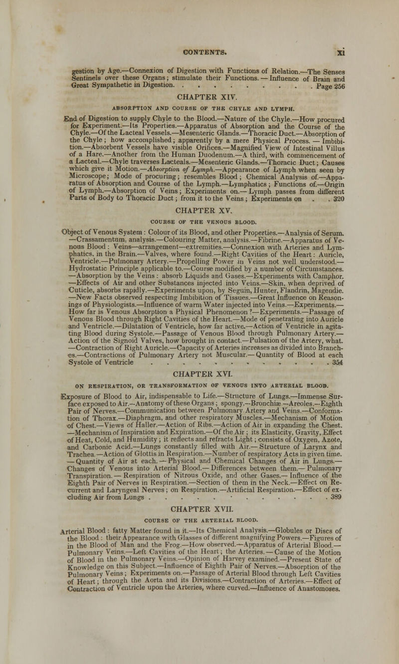 gestion by Age.—Connexion of Digestion with Functions of Relation.—The Senses Sentinels over these Organs; stimulate their Functions. — Influence of Brain and Great Sympathetic in Digestion. Page 256 CHAPTER XIV. ABSORPTION AND COURSE OF THE CHYLE AND LYMPH. End of Digestion to supply Chyle to the Blood.—Nature of the Chyle.—How procured for Experiment.—Its Properties.—Apparatus of Absorption and the Course of the Chyle.—Of the Lacteal Vessels.—Mesenteric Glands.—Thoracic Duct.—Absorption of the Chyle; how accomplished; apparently by a mere Physical Process. — Imbibi- tion.—Absorbent Vessels have visible Orifices.—Magnified View of Intestinal Villus of a Hare.—Another from the Human Duodenum.—A third, with commencement of a Lacteal—Chyle traversesLacteals.—Mesenteric Glands.—Thoracic Duct; Causes which give it Motion.—Absorption of Lymph.—Appearance of Lymph when seen by Microscope; Mode of procuring; resembles Blood; Chemical Analysis of.—Appa- ratus of Absorption and Course of the Lymph—Lymphatics ; Functions of.—Origin of Lymph.—Absorption of Veins; Experiments on.— Lymph passes from different Parts of Body to Thoracic Duct; from it to the Veins ; Experiments on . . 320 CHAPTER XV. COURSE OF THE VENOUS BLOOD. Object of Venous System : Colour of its Blood, and other Properties.—Analysis of Serum. —Crassamentum, analysis.—Colouring Matter, analysis.—Fibrine.—Apparatus of Ve- nous Blood : Veins—arrangement—extremities.—Connexion with Arteries and Lym- phatics, in the Brain.—Valves, where found.—Right Cavities of the Heart: Auricle, Ventricle.—Pulmonary Artery.—Propelling Power in Veins not well understood.— Hydrostatic Principle applicable to.—Course modified by a number of Circumstances. —Absorption by the Veins: absorb Liquids and Gases.—Experiments with Camphor. —Effects of Air and other Substances injected into Veins.—Skin, when deprived of Cuticle, absorbs rapidly.—Experiments upon, by Seguin, Hunter, Flandrin, Magendie. —New Facts observed respecting Imbibition of Tissues.—Great Influence on Reason- ings of Physiologists.—Influence of warm Water injected into Veins.—Experiments.— How far is Venous Absorption a Physical Phenomenon ?—Experiments.—Passage of Venous Blood through Right Cavities of the Heart.—Mode of penetrating into Auricle and Ventricle.—Dilatation of Ventricle, how far active.—Action of Ventricle in agita- ting Blood during Systole.—Passage of Venous Blood through Pulmonary Artery.— Action of the Signoid Valves, how brought in contact.—Pulsation of the Artery, what. —Contraction of Right Auricle.—Capacity of Arteries increases as divided into Branch- es.—Contractions of Pulmonary Artery not Muscular.— Quantity of Blood at each Systole of Ventricle 354 CHAPTER XVI. ON RESPIRATION, OR TRANSFORMATION OF VENOUS INTO ARTERIAL BLOOD. Exposure of Blood to Air, indispensable to Life.—Structure of Lungs.—Immense Sur- face exposed to Air.—Anatomy of these Organs; spongy.—Bronchiaa —Areoles.—Eighth Pair of Nerves.—Communication between Pulmonary Artery and Veins.—Conforma- tion of Thorax.—Diaphragm, and other respiratory Muscles.—Mechanism of Motion ■of Chest.—Views of Haller.—Action of Ribs.—Action of Air in expanding the Chest. —Mechanism of Inspiration and Expiration.—Of the Air ; its Elasticity, Gravity, Effect of Heat, Cold, and Humidity; it reflects and refracts Light; consists of Oxygen, Azote, and Carbonic Acid.—Lungs constantly filled with Air.— Structure of Larynx and Trachea.—Action of Glottis in Respiration.—Number of respiratory Acts in given time. — Quantity of Air at each. — Physical and Chemical Changes of Air in Lungs.— Changes of Venous into Arterial Blood.— Differences between them.— Pulmonary Transpiration. — Respiration of Nitrous Oxide, and other Gases.— Influence of the Eighth Pair of Nerves in Respiration.—Section of them in the Neck.—Effect on Re- current and Laryngeal Nerves; on Respiration.—Artificial Respiration.—Effect of ex- cluding Air from Lungs • 389 CHAPTER XVII. COURSE OF THE ARTERIAL BLOOD. Arterial Blood : fatty Matter found in it.—Its Chemical Analysis.—Globules or Discs of the Blood : their Appearance with Glasses of different magnifying Powers.—Figures of in the Blood of Man and the Frog.—How observed.—Apparatus of Arterial Blood.— Pulmonary Veins.—Left Cavities of the Heart; the Arteries. — Cause of the Motion of Blood in the Pulmonary Veins.—Opinion of Harvey examined.—Present State of Knowledge on this Subject.—Influence of Eighth Pair of Nerves.—Absorption of the Pulmonary Veins; Experiments on.—Passage of Arterial Blood through Left Cavities of Heart; through the Aorta and its Divisions.—Contraction of Arteries.—Effect of Contraction of Ventricle upon the Arteries, where curved.—Influence of Anastomoses.