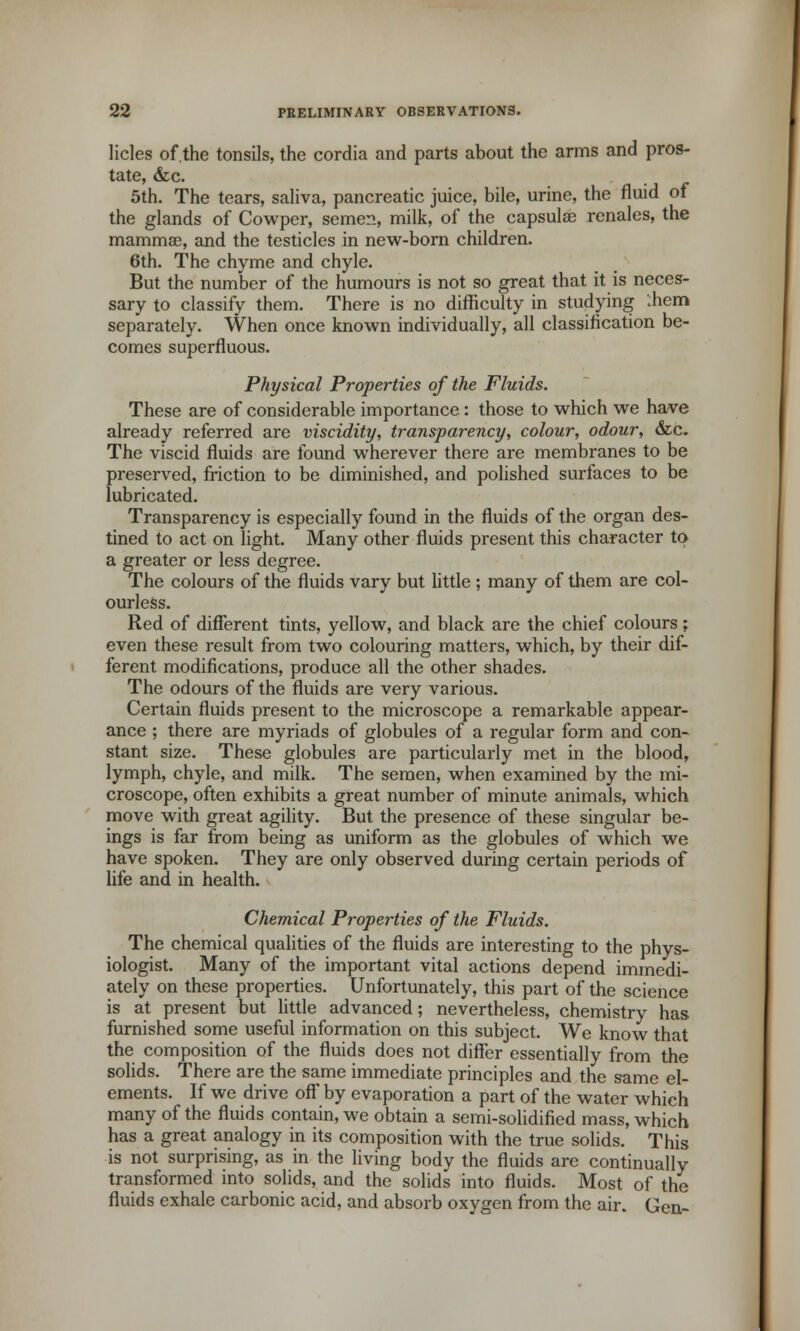 licles of.the tonsils, the cordia and parts about the arms and pros- tate, &c. 5th. The tears, saliva, pancreatic juice, bile, urine, the fluid of the glands of Cowper, semen, milk, of the eapsulae rcnales, the mammas, and the testicles in new-born children. 6th. The chyme and chyle. But the number of the humours is not so great that it is neces- sary to classify them. There is no difficulty in studying '.hem separately. When once known individually, all classification be- comes superfluous. Physical Properties of the Fluids. These are of considerable importance : those to which we have already referred are viscidity, transparency, colour, odour, &c. The viscid fluids are found wherever there are membranes to be preserved, friction to be diminished, and polished surfaces to be lubricated. Transparency is especially found in the fluids of the organ des- tined to act on light. Many other fluids present this character to a greater or less degree. The colours of the fluids vary but little ; many of them are col- ourless. Red of different tints, yellow, and black are the chief colours; even these result from two colouring matters, which, by their dif- ferent modifications, produce all the other shades. The odours of the fluids are very various. Certain fluids present to the microscope a remarkable appear- ance ; there are myriads of globules of a regular form and con- stant size. These globules are particularly met in the blood, lymph, chyle, and milk. The semen, when examined by the mi- croscope, often exhibits a great number of minute animals, which move with great agility. But the presence of these singular be- ings is far from being as uniform as the globules of which we have spoken. They are only observed during certain periods of life and in health. Chemical Properties of the Fluids. The chemical qualities of the fluids are interesting to the phys- iologist. Many of the important vital actions depend immedi- ately on these properties. Unfortunately, this part of the science is at present but little advanced; nevertheless, chemistry has furnished some useful information on this subject. We know that the composition of the fluids does not differ essentially from the solids. There are the same immediate principles and the same el- ements. If we drive off by evaporation a part of the water which many of the fluids contain, we obtain a semi-solidified mass, which has a great analogy in its composition with the true solids. This is not surprising, as in the living body the fluids are continually transformed into solids, and the solids into fluids. Most of the fluids exhale carbonic acid, and absorb oxygen from the air. Gen-