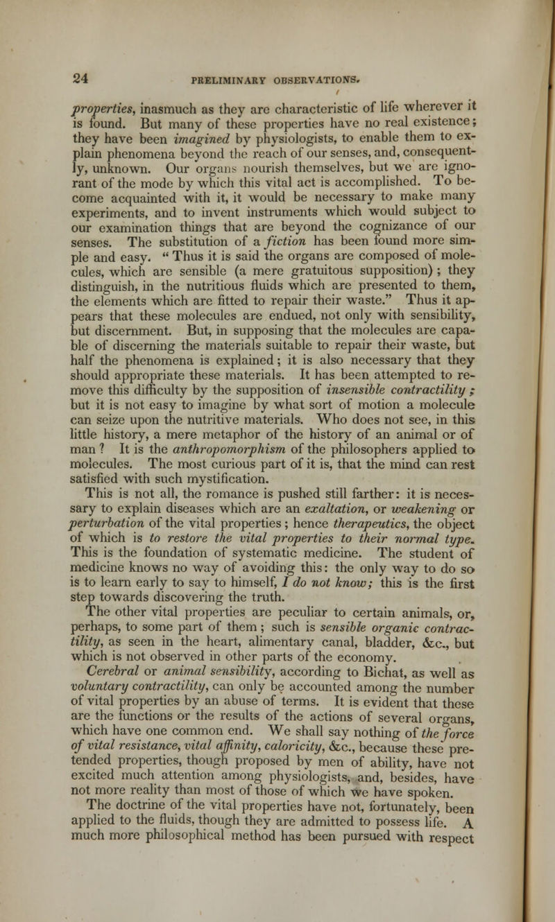 properties, inasmuch as they arc characteristic of life wherever it is found. But many of these properties have no real existence; they have been imagined by physiologists, to enable them to ex- plain phenomena beyond the reach of our senses, and, consequent- ly, unknown. Our organs nourish themselves, but we are igno- rant of the mode by which this vital act is accomplished. To be- come acquainted with it, it would be necessary to make many experiments, and to invent instruments which would subject to our examination things that are beyond the cognizance of our senses. The substitution of a fiction has been found more sim- ple and easy.  Thus it is said the organs are composed of mole- cules, which are sensible (a mere gratuitous supposition) ; they distinguish, in the nutritious fluids which are presented to them, the elements which are fitted to repair their waste. Thus it ap- pears that these molecules are endued, not only with sensibility, but discernment. But, in supposing that the molecules are capa- ble of discerning the materials suitable to repair their waste, but half the phenomena is explained; it is also necessary that they should appropriate these materials. It has been attempted to re- move this difficulty by the supposition of insensible contractility ; but it is not easy to imagine by what sort of motion a molecule can seize upon the nutritive materials. Who does not see, in this little history, a mere metaphor of the history of an animal or of man ? It is the anthropomorphism of the philosophers applied to molecules. The most curious part of it is, that the mind can rest satisfied with such mystification. This is not all, the romance is pushed still farther: it is neces- sary to explain diseases which are an exaltation, or weakening or perturbation of the vital properties; hence therapeutics, the object of which is to restore the vital properties to their normal type. This is the foundation of systematic medicine. The student of medicine knows no way of avoiding this: the only way to do so is to learn early to say to himself, / do not know; this is the first step towards discovering the truth. The other vital properties are peculiar to certain animals, or, perhaps, to some part of them; such is sensible organic contrac- tility, as seen in the heart, alimentary canal, bladder, &c., but which is not observed in other parts of the economy. Cerebral or animal sensibility, according to Bichat, as well as voluntary contractility, can only be accounted among the number of vital properties by an abuse of terms. It is evident that these are the functions or the results of the actions of several organs, which have one common end. We shall say nothing of the force of vital resistance, vital affinity, caloricity, &c, because these* pre- tended properties, though proposed by men of ability, have not excited much attention among physiologists, and, besides, have not more reality than most of those of which we have spoken. The doctrine of the vital properties have not, fortunately, been applied to the fluids, though they are admitted to possess life. A much more philosophical method has been pursued with respect