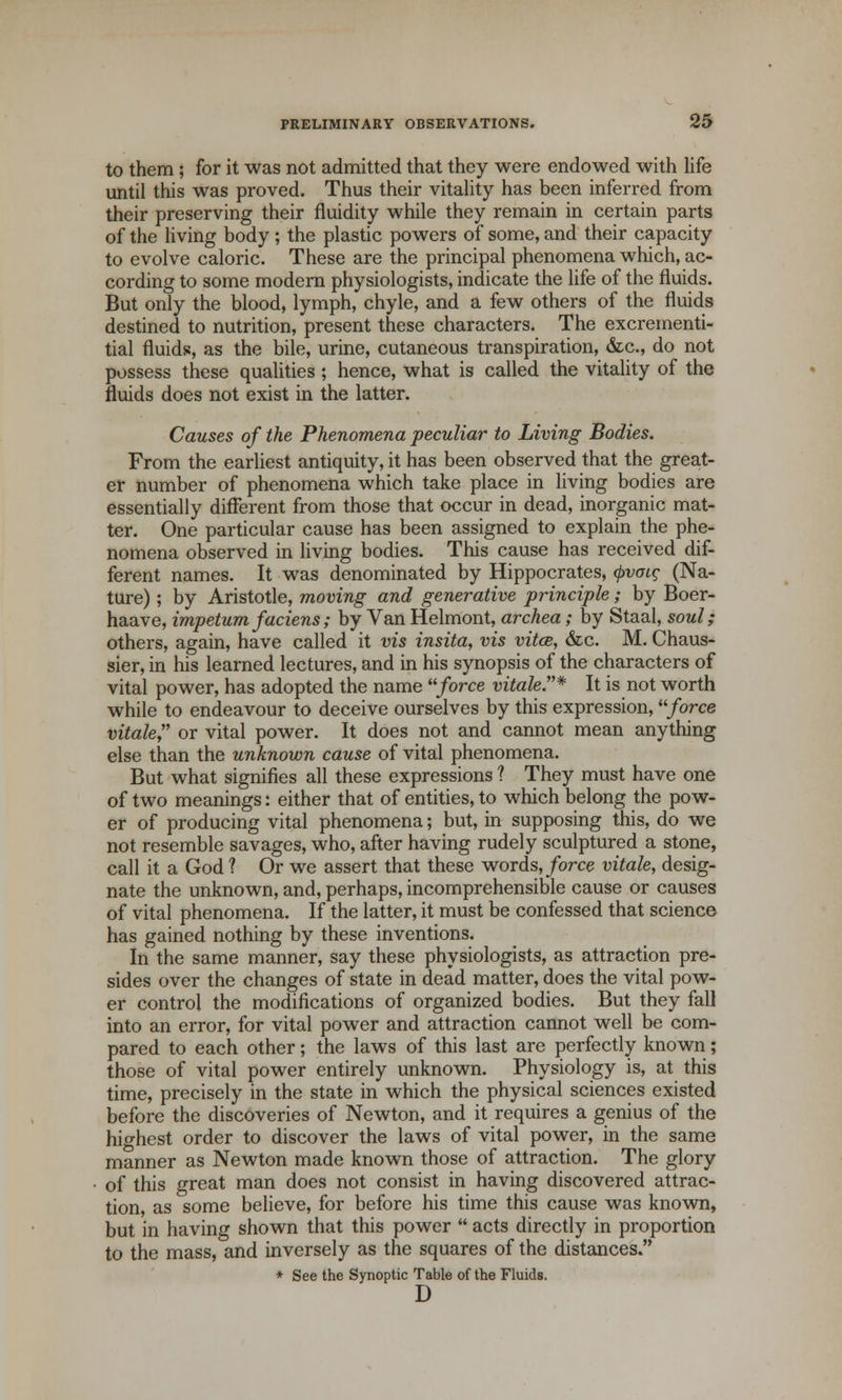 to them; for it was not admitted that they were endowed with life until this was proved. Thus their vitality has been inferred from their preserving their fluidity while they remain in certain parts of the living body ; the plastic powers of some, and their capacity to evolve caloric. These are the principal phenomena which, ac- cording to some modern physiologists, indicate the life of the fluids. But only the blood, lymph, chyle, and a few others of the fluids destined to nutrition, present these characters. The excrementi- tial fluids, as the bile, urine, cutaneous transpiration, &c, do not possess these qualities; hence, what is called the vitality of the fluids does not exist in the latter. Causes of the Phenomena peculiar to Living Bodies. From the earliest antiquity, it has been observed that the great- er number of phenomena which take place in living bodies are essentially different from those that occur in dead, inorganic mat- ter. One particular cause has been assigned to explain the phe- nomena observed in living bodies. This cause has received dif- ferent names. It was denominated by Hippocrates, <f>vaic (Na- ture) ; by Aristotle, moving and generative principle; by Boer- haave, impetum faciens; by Van Helmont, archea; by Staal, soul; others, again, have called it vis insita, vis vita, &c. M. Chaus- sier, in his learned lectures, and in his synopsis of the characters of vital power, has adopted the name force vitale* It is not worth while to endeavour to deceive ourselves by this expression, force vitale or vital power. It does not and cannot mean anything else than the unknown cause of vital phenomena. But what signifies all these expressions ? They must have one of two meanings: either that of entities, to which belong the pow- er of producing vital phenomena; but, in supposing this, do we not resemble savages, who, after having rudely sculptured a stone, call it a God ? Or we assert that these words, force vitale, desig- nate the unknown, and, perhaps, incomprehensible cause or causes of vital phenomena. If the latter, it must be confessed that science has gained nothing by these inventions. In the same manner, say these physiologists, as attraction pre- sides over the changes of state in dead matter, does the vital pow- er control the modifications of organized bodies. But they fall into an error, for vital power and attraction cannot well be com- pared to each other; the laws of this last are perfectly known; those of vital power entirely unknown. Physiology is, at this time, precisely in the state in which the physical sciences existed before the discoveries of Newton, and it requires a genius of the highest order to discover the laws of vital power, in the same manner as Newton made known those of attraction. The glory of this great man does not consist in having discovered attrac- tion, as some believe, for before his time this cause was known, but in having shown that this power  acts directly in proportion to the mass, and inversely as the squares of the distances. * See the Synoptic Table of the Fluids. D