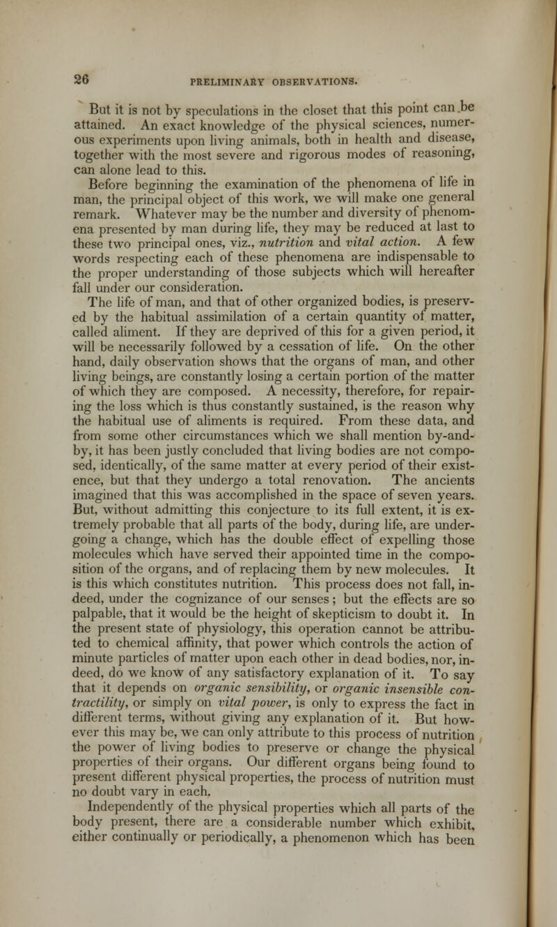 But it is not by speculations in the closet that this point can be attained. An exact knowledge of the physical sciences, numer- ous experiments upon living animals, both in health and disease, together with the most severe and rigorous modes of reasoning, can alone lead to this. Before beginning the examination of the phenomena of life in man, the principal object of this work, we will make one general remark. Whatever may be the number and diversity of phenom- ena presented by man during life, they may be reduced at last to these two principal ones, viz., nutrition and vital action. A few words respecting each of these phenomena are indispensable to the proper understanding of those subjects which will hereafter fall under our consideration. The life of man, and that of other organized bodies, is preserv- ed by the habitual assimilation of a certain quantity of matter, called aliment. If they are deprived of this for a given period, it will be necessarily followed by a cessation of life. On the other hand, daily observation shows that the organs of man, and other living beings, are constantly losing a certain portion of the matter of which they are composed. A necessity, therefore, for repair- ing the loss which is thus constantly sustained, is the reason why the habitual use of aliments is required. From these data, and from some other circumstances which we shall mention by-and- by, it has been justly concluded that living bodies are not compo- sed, identically, of the same matter at every period of their exist- ence, but that they undergo a total renovation. The ancients imagined that this was accomplished in the space of seven years. But, without admitting this conjecture to its full extent, it is ex- tremely probable that all parts of the body, during life, are under- going a change, which has the double effect of expelling those molecules which have served their appointed time in the compo- sition of the organs, and of replacing them by new molecules. It is this which constitutes nutrition. This process does not fall, in- deed, under the cognizance of our senses; but the effects are so palpable, that it would be the height of skepticism to doubt it. In the present state of physiology, this operation cannot be attribu- ted to chemical affinity, that power which controls the action of minute particles of matter upon each other in dead bodies, nor, in- deed, do we know of any satisfactory explanation of it. To say that it depends on organic sensibility, or organic insensible con- tractility, or simply on vital power, is only to express the fact in different terms, without giving any explanation of it. But how- ever this may be, we can only attribute to this process of nutrition the power of living bodies to preserve or change the physical properties of their organs. Our different organs being found to present different physical properties, the process of nutrition must no doubt vary in each. Independently of the physical properties which all parts of the body present, there are a considerable number which exhibit, either continually or periodically, a phenomenon which has been