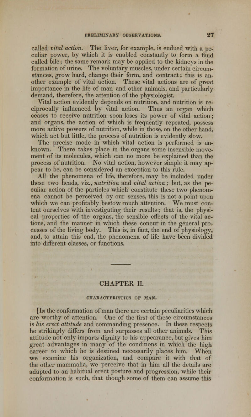 called vital action. The liver, for example, is endued with a pe- culiar power, by which it is enabled constantly to form a fluid called bile; the same remark may be applied to the kidneys in the formation of urine. The voluntary muscles, under certain circum- stances, grow hard, change their form, and contract; this is an- other example of vital action. These vital actions are of great importance in the life of man and other animals, and particularly demand, therefore, the attention of the physiologist. Vital action evidently depends on nutrition, and nutrition is re- ciprocally influenced by vital action. Thus an organ which ceases to receive nutrition soon loses its power of vital action; and organs, the action of which is frequently repeated, possess more active powers of nutrition, while in those, on the other hand, which act but little, the process of nutrition is evidently slow. The precise mode in which vital action is performed is un- known. There takes place in the organs some insensible move- ment of its molecules, which can no more be explained than the process of nutrition. No vital action, however simple it may ap- pear to be, can be considered an exception to this rule. All the phenomena of life, therefore, may be included under these two heads, viz., nutrition and vital action; but, as the pe- culiar action of the particles which constitute these two phenom- ena cannot be perceived by our senses, this is not a point upon which we can profitably bestow much attention. We must con- tent ourselves with investigating their results; that is, the physi- cal properties of the organs, the sensible effects of the vital ac- tions, and the manner in which these concur in the general pro- cesses of the living body. This is, in fact, the end of physiology, and, to attain this end, the phenomena of life have been divided into different classes, or functions. CHAPTER II. CHARACTERISTICS OF MAN. [In the conformation of man there are certain peculiarities which are worthy of attention. One of the first of these circumstances is his erect attitude and commanding presence. In these respects he strikingly differs from and surpasses all other animals. This attitude not only imparts dignity to his appearance, but gives him great advantages in many of the conditions in which the high career to which he is destined necessarily places him. When we examine his organization, and compare it with that of the other mammalia, we perceive that in him all the details are adapted to an habitual erect posture and progression, while their conformation is such, that though some of them can assume this