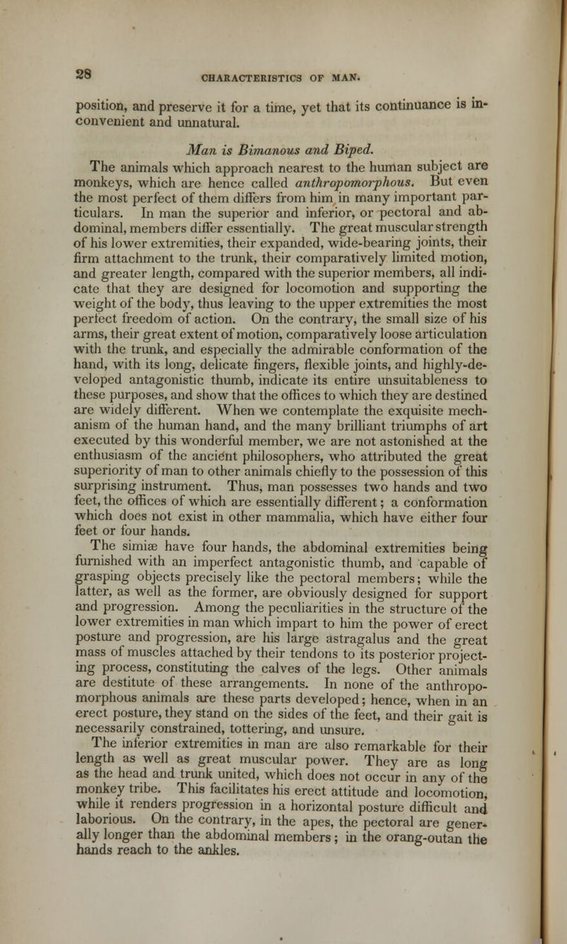 position, and preserve it for a time, yet that its continuance is in- convenient and unnatural. Man is Bimanous and Biped. The animals which approach nearest to the human subject are monkeys, which are hence called anthropomorphous. But even the most perfect of them differs from him in many important par- ticulars. In man the superior and inferior, or pectoral and ab- dominal, members differ essentially. The great muscular strength of his lower extremities, their expanded, wide-bearing joints, their firm attachment to the trunk, their comparatively limited motion, and greater length, compared with the superior members, all indi- cate that they are designed for locomotion and supporting the weight of the body, thus leaving to the upper extremities the most perfect freedom of action. On the contrary, the small size of his arms, their great extent of motion, comparatively loose articulation with the trunk, and especially the admirable conformation of the hand, with its long, delicate fingers, flexible joints, and highly-de- veloped antagonistic thumb, indicate its entire unsuitableness to these purposes, and show that the offices to which they are destined are widely different. When we contemplate the exquisite mech- anism of the human hand, and the many brilliant triumphs of art executed by this wonderful member, we are not astonished at the enthusiasm of the ancient philosophers, who attributed the great superiority of man to other animals chiefly to the possession of this surprising instrument. Thus, man possesses two hands and two feet, the offices of which are essentially different; a conformation which does not exist in other mammalia, which have either four feet or four hands. The simiae have four hands, the abdominal extremities being furnished with an imperfect antagonistic thumb, and capable of grasping objects precisely like the pectoral members; while the latter, as well as the former, are obviously designed for support and progression. Among the peculiarities in the structure of the lower extremities in man which impart to him the power of erect posture and progression, are his large astragalus and the great mass of muscles attached by their tendons to its posterior project- ing process, constituting the calves of the legs. Other animals are destitute of these arrangements. In none of the anthropo- morphous animals are these parts developed; hence, when in an erect posture, they stand on the sides of the feet, and their gait is necessarily constrained, tottering, and unsure. The inferior extremities in man are also remarkable for their length as well as great muscular power. They are as long as the head and trunk united, which does not occur in any of the monkey tribe. This facilitates his erect attitude and locomotion, while it renders progression in a horizontal posture difficult and laborious. On the contrary, in the apes, the pectoral are gener* ally longer than the abdominal members; in the orang-outan the hands reach to the ankles.