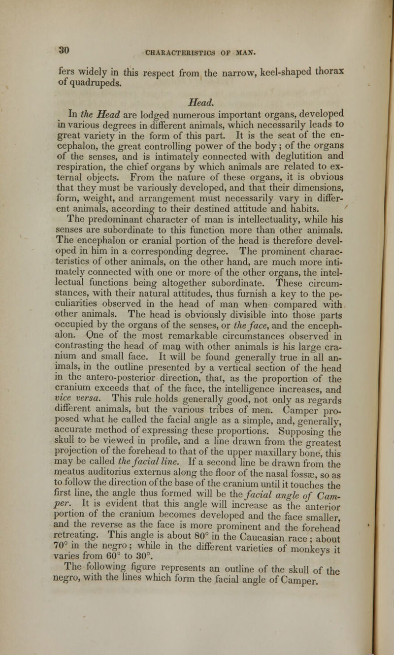 CHARACTERISTICS OF MAN. fers widely in this respect from the narrow, keel-shaped thorax of quadrupeds. Head. In the Head are lodged numerous important organs, developed in various degrees in different animals, which necessarily leads to great variety in the form of this part. It is the seat of the en- cephalon, the great controlling power of the body ; of the organs of the senses, and is intimately connected with deglutition and respiration, the chief organs by which animals are related to ex- ternal objects. From the nature of these organs, it is obvious that they must be variously developed, and that their dimensions, form, weight, and arrangement must necessarily vary in differ- ent animals, according to their destined attitude and habits. The predominant character of man is intellectuality, while his senses are subordinate to this function more than other animals. The encephalon or cranial portion of the head is therefore devel- oped in him in a corresponding degree. The prominent charac- teristics of other animals, on the other hand, are much more inti- mately connected with one or more of the other organs, the intel- lectual functions being altogether subordinate. These circum- stances, with their natural attitudes, thus furnish a key to the pe- culiarities observed in the head of man when compared with other animals. The head is obviously divisible into those parts occupied by the organs of the senses, or the face, and the enceph- alon. One of the most remarkable circumstances observed in contrasting the head of man with other animals is his large cra- nium and small face. It will be found generally true in all an- imals, in the outline presented by a vertical section of the head in the antero-posterior direction, that, as the proportion of the cranium exceeds that of the face, the intelligence increases, and vice versa. This rule holds generally good, not only as regards different animals, but the various tribes of men. Camper pro- posed what he called the facial angle as a simple, and, generally, accurate method of expressing these proportions. Supposing the skull to be viewed in profile, and a line drawn from the greatest projection of the forehead to that of the upper maxillary bone, this may be called the facial line. If a second line be drawn from the meatus auditorius externus along the floor of the nasal fossa?, so as to follow the direction of the base of the cranium until it touches the first line, the angle thus formed will be the facial angle of Cam- per. It is evident that this angle will increase as the anterior portion of the cranium becomes developed and the face smaller, and the reverse as the face is more prominent and the forehead retreating. This angle is about 80° in the Caucasian race ; about 70° in the negro; while in the different varieties of monkevs it varies from 60° to 30°. y The following figure represents an outline of the skull of the negro, with the lines which form the facial angle of Camper.