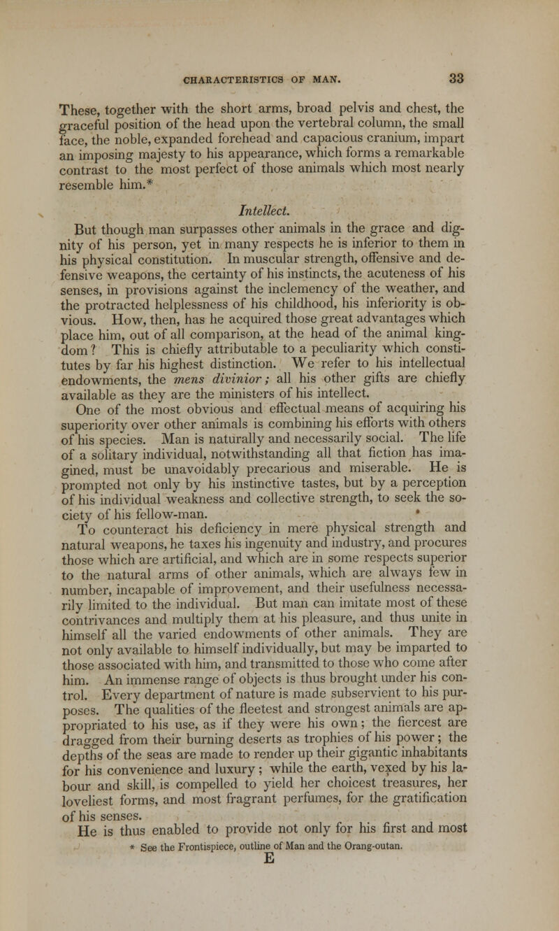 These, together with the short arms, broad pelvis and chest, the graceful position of the head upon the vertebral column, the small face, the noble, expanded forehead and capacious cranium, impart an imposing majesty to his appearance, which forms a remarkable contrast to the most perfect of those animals which most nearly resemble him.* Intellect. But though man surpasses other animals in the grace and dig- nity of his person, yet in many respects he is inferior to them in his physical constitution. In muscular strength, offensive and de- fensive weapons, the certainty of his instincts, the acuteness of his senses, in provisions against the inclemency of the weather, and the protracted helplessness of his childhood, his inferiority is ob- vious. How, then, has he acquired those great advantages which place him, out of all comparison, at the head of the animal king- dom 1 This is chiefly attributable to a peculiarity which consti- tutes by far his highest distinction. We refer to his intellectual endowments, the mens divinior; all his other gifts are chiefly available as they are the ministers of his intellect. One of the most obvious and effectual means of acquiring his superiority over other animals is combining his efforts with others of his species. Man is naturally and necessarily social. The life of a solitary individual, notwithstanding all that fiction has ima- gined, must be unavoidably precarious and miserable. He is prompted not only by his instinctive tastes, but by a perception of his individual weakness and collective strength, to seek the so- ciety of his fellow-man. ■ To counteract his deficiency in mere physical strength and natural weapons, he taxes his ingenuity and industry, and procures those which are artificial, and which are in some respects superior to the natural arms of other animals, which are always few in number, incapable of improvement, and their usefulness necessa- rily limited to the individual. But man can imitate most of these contrivances and multiply them at his pleasure, and thus unite in himself all the varied endowments of other animals. They are not only available to himself individually, but may be imparted to those associated with him, and transmitted to those who come after him. An immense range of objects is thus brought under his con- trol. Every department of nature is made subservient to his pur- poses. The qualities of the fleetest and strongest animals are ap- propriated to his use, as if they were his own; the fiercest are dragged from their burning deserts as trophies of his power; the depths of the seas are made to render up their gigantic inhabitants for his convenience and luxury ; while the earth, vexed by his la- bour and skill, is compelled to yield her choicest treasures, her loveliest forms, and most fragrant perfumes, for the gratification of his senses. He is thus enabled to provide not only for his first and most * See the Frontispiece, outline of Man and the Orang-outan. E