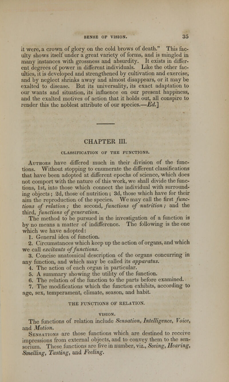 it were, a crown of glory on the cold brows of death. This fac- ulty shows itself under a great variety of forms, and is mingled in many instances with grossness and absurdity. It exists in differ- ent degrees of power in different individuals. Like the other fac- ulties, it is developed and strengthened by cultivation and exercise, and by neglect shrinks away and almost disappears, or it may be exalted to disease. But its universality, its exact adaptation to our wants and situation, its influence on our present happiness, and the exalted motives of action that it holds out, all conspire to render this the noblest attribute of our species.—Ed.] CHAPTER III. CLASSIFICATION OF THE FUNCTIONS. Authors have differed much in their division of the func- tions. Without stopping to enumerate the different classifications that have been adopted at different epochs of science, which does not comport with the nature of this work, we shall divide the func- tions, 1st, into those which connect the individual with surround- ing objects ; 2d, those of nutrition; 3d, those which have for their aim the reproduction of the species. We may call the first func- tions of relation; the second, functions of nutrition; and the third, functions of generation. The method to be pursued in the investigation of a function is by no means a matter of indifference. The following is the one which we have adopted: 1. General idea of function. 2. Circumstances which keep up the action of organs, and which we call excitants of functions. 3. Concise anatomical description of the organs concurring in any function, and which may be called its apparatus. 4. The action of each organ in particular. 5. A summary showing the utility of the function. 6. The relation of the function to the parts before examined. 7. The modifications which the function exhibits, according to age, sex, temperament, climate, season, and habit. THE FUNCTIONS OF RELATION. VISION. The functions of relation include Sensation, Intelligence, Voice, and Motion. Sensations are those functions which are destined to receive impressions from external objects, and to convey them to the sen- sorium. These functions are five in number, viz., Seeing, Hearing, Smelling, Tasting, and Feeling.