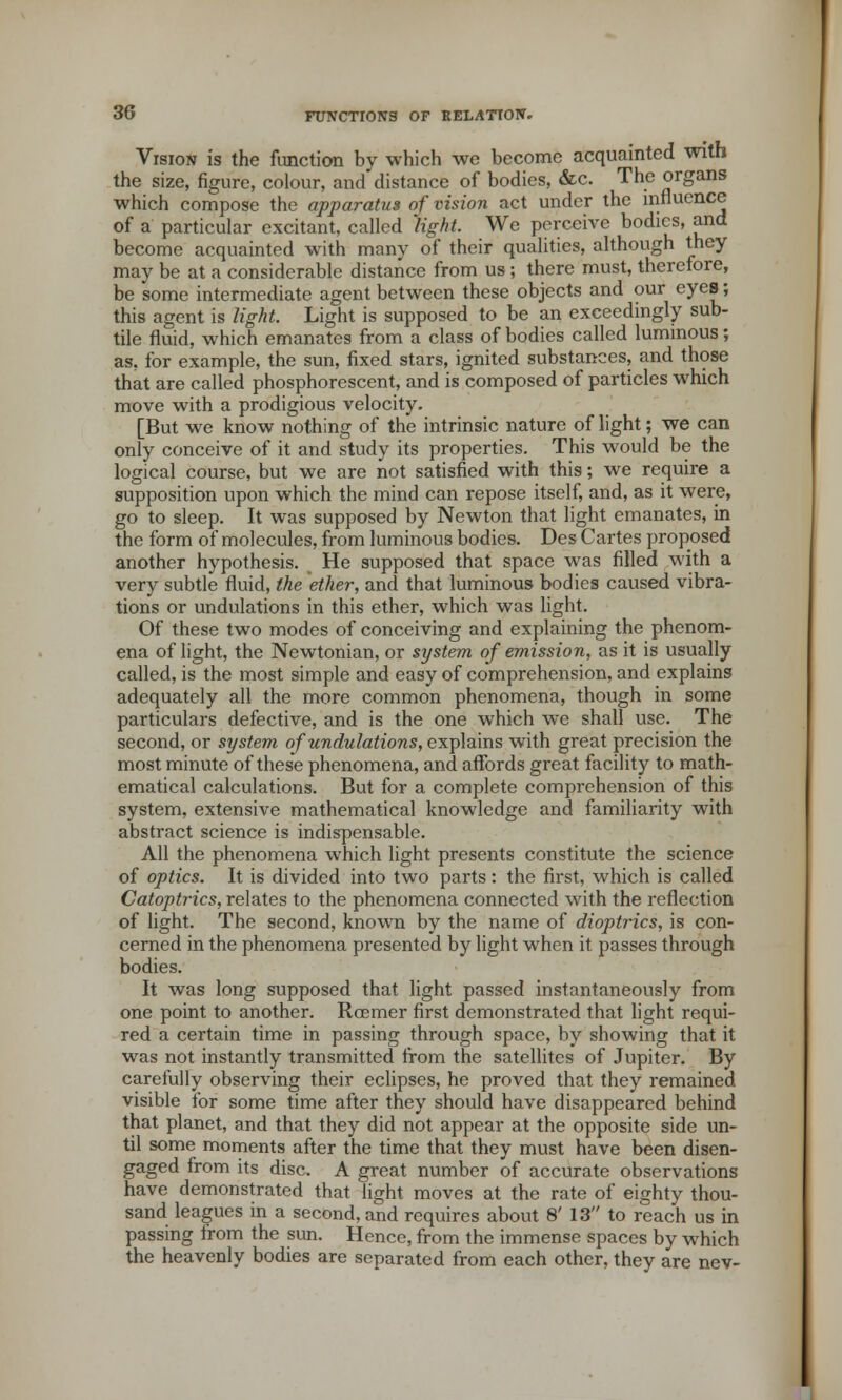 Vision is the function by which we become acquainted with the size, figure, colour, and distance of bodies, &c. The organs which compose the apparatus of vision act under the influence of a particular excitant, called 'light. We perceive bodies, and become acquainted with many of their qualities, although they may be at a considerable distance from us; there must, therefore, be some intermediate agent between these objects and our eyes; this agent is light. Light is supposed to be an exceedingly sub- tile fluid, which emanates from a class of bodies called luminous; as, for example, the sun, fixed stars, ignited substances, and those that are called phosphorescent, and is composed of particles which move with a prodigious velocity. [But we know nothing of the intrinsic nature of light; we can only conceive of it and study its properties. This would be the logical course, but we are not satisfied with this; we require a supposition upon which the mind can repose itself, and, as it were, go to sleep. It was supposed by Newton that light emanates, in the form of molecules, from luminous bodies. Des Cartes proposed another hypothesis. He supposed that space was filled with a very subtle fluid, the ether, and that luminous bodies caused vibra- tions or undulations in this ether, which was light. Of these two modes of conceiving and explaining the phenom- ena of light, the Newtonian, or system of emission, as it is usually called, is the most simple and easy of comprehension, and explains adequately all the more common phenomena, though in some particulars defective, and is the one which we shall use. The second, or system of undulations, explains with great precision the most minute of these phenomena, and affords great facility to math- ematical calculations. But for a complete comprehension of this system, extensive mathematical knowledge and familiarity with abstract science is indispensable. All the phenomena which light presents constitute the science of optics. It is divided into two parts : the first, which is called Catoptrics, relates to the phenomena connected with the reflection of light. The second, known by the name of dioptrics, is con- cerned in the phenomena presented by light when it passes through bodies. It was long supposed that light passed instantaneously from one point to another. Roemer first demonstrated that light requi- red a certain time in passing through space, by showing that it was not instantly transmitted from the satellites of Jupiter. By carefully observing their eclipses, he proved that they remained visible for some time after they should have disappeared behind that planet, and that they did not appear at the opposite side un- til some moments after the time that they must have been disen- gaged from its disc. A great number of accurate observations have demonstrated that light moves at the rate of eighty thou- sand leagues in a second, and requires about 8' 13 to reach us in passing from the sun. Hence, from the immense spaces by which the heavenly bodies are separated from each other, they are nev-