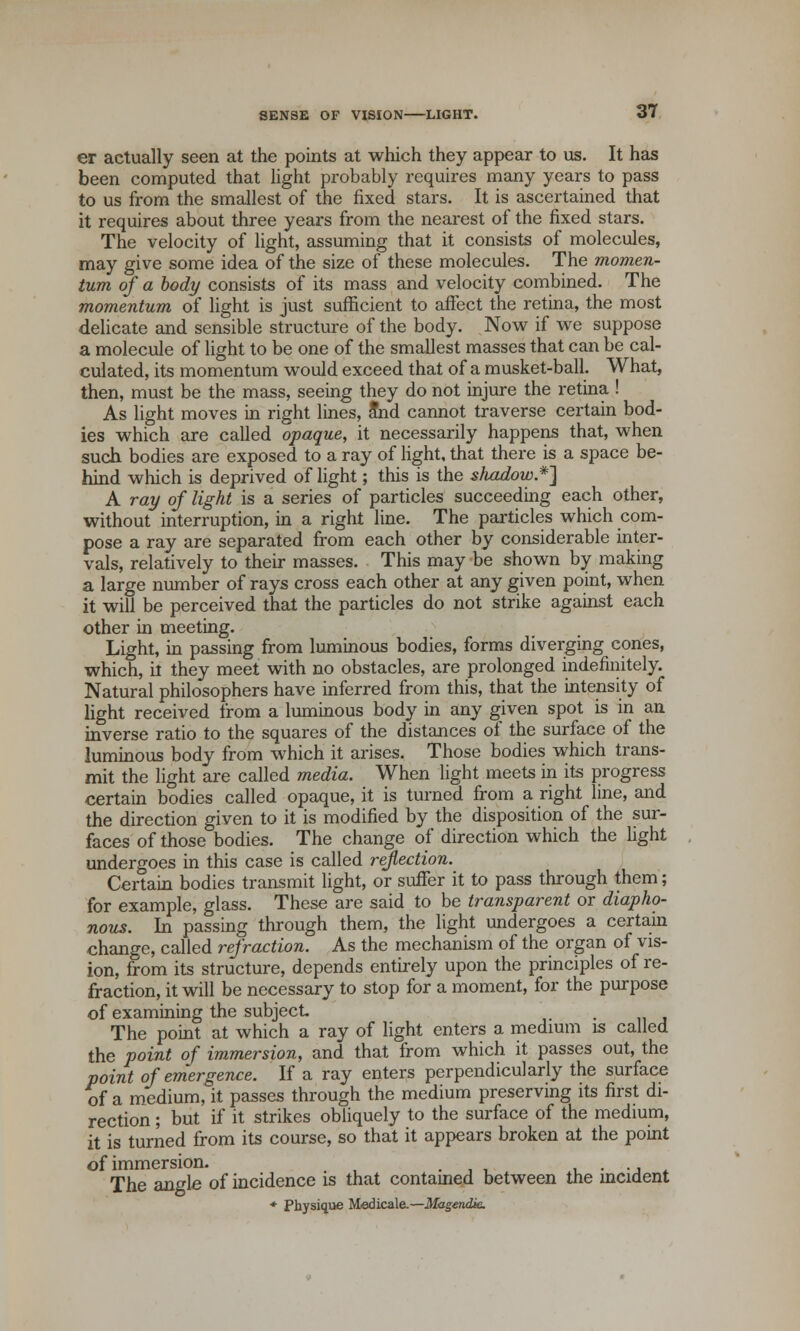 er actually seen at the points at which they appear to us. It has been computed that light probably requires many years to pass to us from the smallest of the fixed stars. It is ascertained that it requires about three years from the nearest of the fixed stars. The velocity of light, assuming that it consists of molecules, may give some idea of the size of these molecules. The momen- tum of a body consists of its mass and velocity combined. The momentum of light is just sufficient to affect the retina, the most delicate and sensible structure of the body. Now if we suppose a molecule of light to be one of the smallest masses that can be cal- culated, its momentum would exceed that of a musket-ball. What, then, must be the mass, seeing they do not injure the retina ! As light moves in right lines, and cannot traverse certain bod- ies which are called opaque, it necessarily happens that, when such bodies are exposed to a ray of light, that there is a space be- hind which is deprived of light; this is the shadow*] A ray of light is a series of particles succeeding each other, without interruption, in a right line. The particles which com- pose a ray are separated from each other by considerable inter- vals, relatively to their masses. This may be shown by making a large number of rays cross each other at any given point, when it will be perceived that the particles do not strike against each other in meeting. Light, in passing from luminous bodies, forms diverging cones, which, it they meet with no obstacles, are prolonged indefinitely. Natural philosophers have inferred from this, that the intensity of light received from a luminous body in any given spot is in an inverse ratio to the squares of the distances of the surface of the luminous body from which it arises. Those bodies which trans- mit the light are called media. When light meets in its progress certain bodies called opaque, it is turned from a right line, and the direction given to it is modified by the disposition of the sur- faces of those bodies. The change of direction which the fight undergoes in this case is called reflection. Certain bodies transmit light, or suffer it to pass through them; for example, glass. These are said to be transparent or diapho- nous. In passing through them, the light undergoes a certain change, called refraction. As the mechanism of the organ of vis- ion, from its structure, depends entirely upon the principles of re- fraction, it will be necessary to stop for a moment, for the purpose of examining the subject The point at which a ray of light enters a medium is called the point of immersion, and that from which it passes out, the point of emergence. If a ray enters perpendicularly the surface of a medium, it passes through the medium preserving its first di- rection ; but if it strikes obliquely to the surface of the medium, it is turned from its course, so that it appears broken at the point of immersion. . . ., The angle of incidence is that contained between the incident * Physique Medicale.—Magendk.