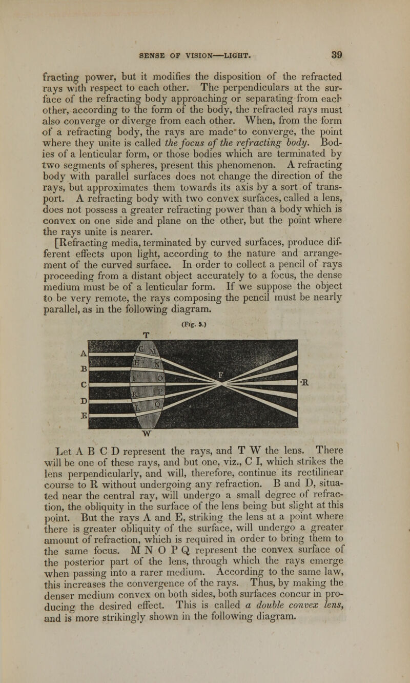 fracting power, but it modifies the disposition of the refracted rays with respect to each other. The perpendiculars at the sur- face of the refracting body approaching or separating from each other, according to the form of the body, the refracted rays must also converge or diverge from each other. When, from the form of a refracting body, the rays are made* to converge, the point where they unite is called the focus of the refracting body. Bod- ies of a lenticular form, or those bodies which are terminated by two segments of spheres, present this phenomenon. A refracting body with parallel surfaces does not change the direction of the rays, but approximates them towards its axis by a sort of trans- port. A refracting body with two convex surfaces, called a lens, does not possess a greater refracting power than a body which is convex on one side and plane on the other, but the point where the rays unite is nearer. [Refracting media, terminated by curved surfaces, produce dif- ferent effects upon light, according to the nature and arrange- ment of the curved surface. In order to collect a pencil of rays proceeding from a distant object accurately to a focus, the dense medium must be of a lenticular form. If we suppose the object to be very remote, the rays composing the pencil must be nearly parallel, as in the following diagram. (Fig. 5.) Let A B C D represent the rays, and T W the lens. There will be one of these rays, and but one, viz., C I, which strikes the lens perpendicularly, and will, therefore, continue its rectilinear course to R without undergoing any refraction. B and D, situa- ted near the central ray, will undergo a small degree of refrac- tion, the obliquity in the surface of the lens being but slight at this point. But the rays A and E, striking the lens at a point where there is greater obliquity of the surface, will undergo a greater amount of refraction, which is required in order to bring them to the same focus. MNOPQ represent the convex surface of the posterior part of the lens, through which the rays emerge when passing into a rarer medium. According to the same law, this increases the convergence of the rays. Thus, by making the denser medium convex on both sides, both surfaces concur in pro- ducing the desired effect. This is called a double convex lens, and is more strikingly shown in the following diagram.