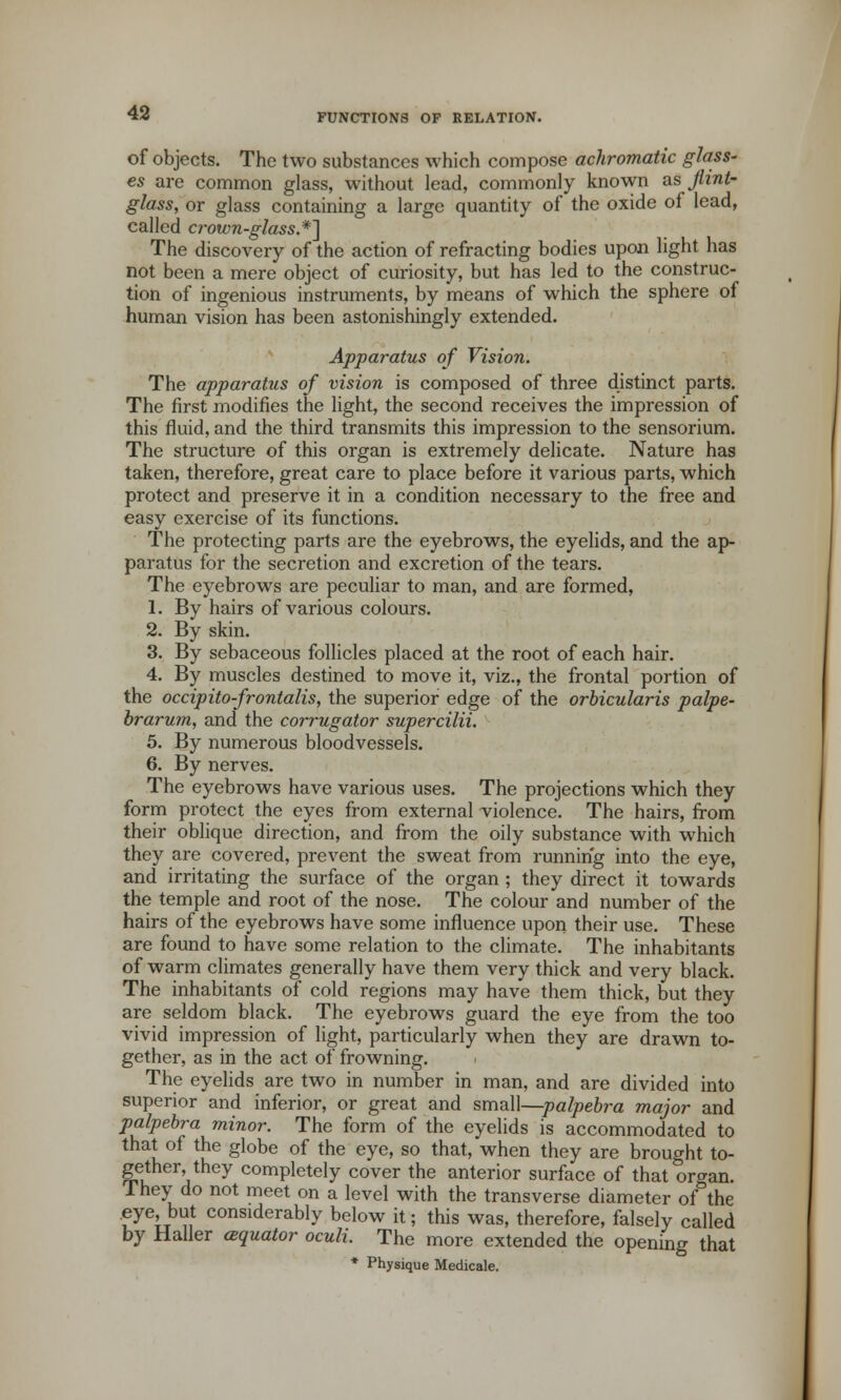 of objects. The two substances which compose achromatic glass- es are common glass, without lead, commonly known as jlint- glass, or glass containing a large quantity of the oxide of lead, called crown-glass.*^ The discovery of the action of refracting bodies upon light has not been a mere object of curiosity, but has led to the construc- tion of ingenious instruments, by means of which the sphere of human vision has been astonishingly extended. Apparatus of Vision. The apparatus of vision is composed of three distinct parts. The first modifies the light, the second receives the impression of this fluid, and the third transmits this impression to the sensorium. The structure of this organ is extremely delicate. Nature has taken, therefore, great care to place before it various parts, which protect and preserve it in a condition necessary to the free and easy exercise of its functions. The protecting parts are the eyebrows, the eyelids, and the ap- paratus for the secretion and excretion of the tears. The eyebrows are peculiar to man, and are formed, 1. By hairs of various colours. 2. By skin. 3. By sebaceous follicles placed at the root of each hair. 4. By muscles destined to move it, viz., the frontal portion of the occipito-frontalis, the superior edge of the orbicularis palpe- brarum, and the corrugator supercilii. 5. By numerous bloodvessels. 6. By nerves. The eyebrows have various uses. The projections which they form protect the eyes from external violence. The hairs, from their oblique direction, and from the oily substance with which they are covered, prevent the sweat from running into the eye, and irritating the surface of the organ ; they direct it towards the temple and root of the nose. The colour and number of the hairs of the eyebrows have some influence upon their use. These are found to have some relation to the climate. The inhabitants of warm climates generally have them very thick and very black. The inhabitants of cold regions may have them thick, but they are seldom black. The eyebrows guard the eye from the too vivid impression of light, particularly when they are drawn to- gether, as in the act of frowning. The eyelids are two in number in man, and are divided into superior and inferior, or great and small—palpebra major and palpebra minor. The form of the eyelids is accommodated to that of the globe of the eye, so that, when they are brought to- gether, they completely cover the anterior surface of that organ. They do not meet on a level with the transverse diameter of the eye, but considerably below it; this was, therefore, falsely called by Haller aquator oculi. The more extended the opening that