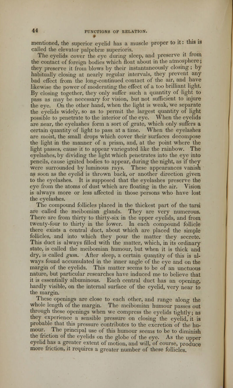9 mentioned, the superior eyelid has a muscle proper to it: this is called the elevator palpebra3 superioris. The eyelids cover the eye during sleep, and preserve it from the contact of foreign bodies which float about in the atmosphere; they preserve it from blows by their instantaneously closing ; by habitually closing at nearly regular intervals, they prevent any bad effect from the long-continued contact of the air, and have likewise the power of moderating the effect of a too brilliant light. By closing together, they only suffer such a quantity of light to pass as may be necessary for vision, but not sufficient to injure the eye. On the other hand, when the light is weak, we separate the eyelids widely, so as to permit the largest quantity of light possible to penetrate to the interior of the eye. When the eyelids are near, the eyelashes form a sort of grate, which only suffers a certain quantity of light to pass at a time. When the eyelashes are moist, the small drops which cover their surfaces decompose the light in the manner of a prism, and, at the point where the light passes, cause it to appear variegated like the rainbow. The eyelashes, by dividing the light which penetrates into the eye into pencils, cause ignited bodies to appear, during the night, as if they were surrounded by luminous rays. These appearances vanish as soon as the eyelid is thrown back, or another direction given to the eyelashes. It is supposed that the eyelashes preserve the eye from the atoms of dust which are floating in the air. Vision is always more or less affected in those persons who have lost the eyelashes. The compound follicles placed in the thickest part of the tarsi are called the meibomian glands. They are very numerous. There are from thirty to thirty-six in the upper eyelids, and from twenty-four to thirty in the lower. In each compound follicle there exists a central duct, about which are placed the simple follicles, and into which they pour the matter they secrete. This duct is always filled with the matter, which, in its ordinary state, is called the meibomian humour, but when it is thick and dry, is called gum. After sleep, a certain quantity of this is al- ways found accumulated in the inner angle of the eye and on the margin of the eyelids. This matter seems to be of an unctuous nature, but particular researches have induced me to believe that it is essentially albuminous. Each central duct has an opening, hardly visible, on the internal surface of the eyelid, very near to the margin. These openings are close to each other, and range along the whole length of the margin. The meibomian humour passes out through these openings when we compress the eyelids tightly; as they experience a sensible pressure on closing the eyelid, it is probable that this pressure contributes to the excretion of the hu- mour. The principal use of this humour seems to be to diminish the friction of the eyelids on the globe of the eye. As the upper eyelid has a greater extent of motion, and will, of course, produce more friction, it requires a greater number of these follicles.
