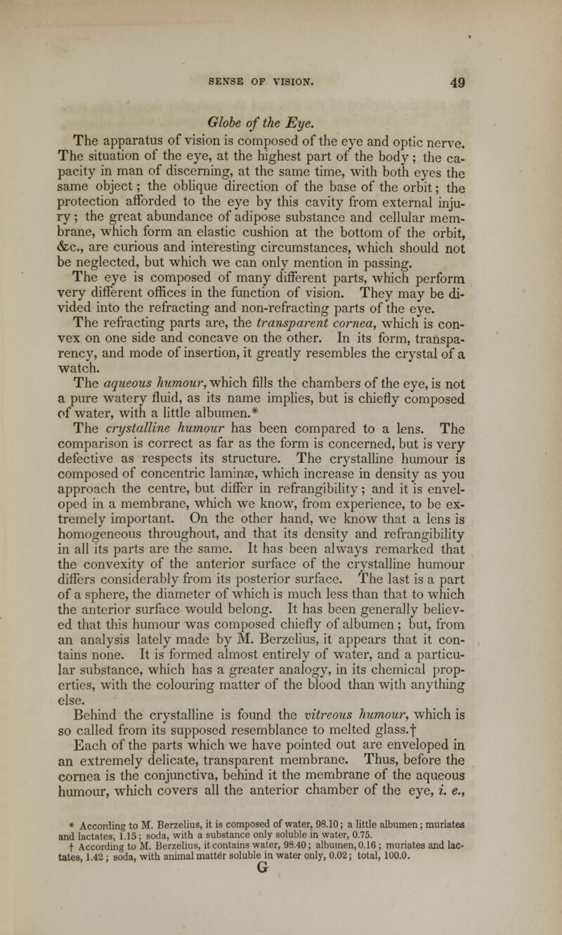 Globe of the Eye. The apparatus of vision is composed of the eye and optic nerve. The situation of the eye, at the highest part of the body; the ca- pacity in man of discerning, at the same time, with both eyes the same object; the oblique direction of the base of the orbit; the protection afforded to the eye by this cavity from external inju- ry ; the great abundance of adipose substance and cellular mem- brane, which form an elastic cushion at the bottom of the orbit, &c, are curious and interesting circumstances, which should not be neglected, but which we can only mention in passing. The eye is composed of many different parts, which perform very different offices in the function of vision. They may be di- vided into the refracting and non-refracting parts of the eye. The refracting parts are, the transparent cornea, which is con- vex on one side and concave on the other. In its form, transpa- rency, and mode of insertion, it greatly resembles the crystal of a watch. The aqueous humour, which fills the chambers of the eye, is not a pure watery fluid, as its name implies, but is chiefly composed of water, with a little albumen.* The crystalline humour has been compared to a lens. The comparison is correct as far as the form is concerned, but is very defective as respects its structure. The crystalline humour is composed of concentric laminae, which increase in density as you approach the centre, but differ in refrangibility; and it is envel- oped in a membrane, which we know, from experience, to be ex- tremely important. On the other hand, we know that a lens is homogeneous throughout, and that its density and refrangibility in all its parts are the same. It has been always remarked that the convexity of the anterior surface of the crystalline humour differs considerably from its posterior surface. The last is a part of a sphere, the diameter of which is much less than that to which the anterior surface would belong. It has been generally believ- ed that this humour was composed chiefly of albumen; but, from an analysis lately made by M. Berzelius, it appears that it con- tains none. It is formed almost entirely of water, and a particu- lar substance, which has a greater analogy, in its chemical prop- erties, with the colouring matter of the blood than with anything else. Behind the crystalline is found the vitreous humour, which is so called from its supposed resemblance to melted glass.f Each of the parts which we have pointed out are enveloped in an extremely delicate, transparent membrane. Thus, before the cornea is the conjunctiva, behind it the membrane of the aqueous humour, which covers all the anterior chamber of the eye, i. e., * According to M. Berzelius, it is composed of water, 98.10; a little albumen; muriates and lactates, 1.15; soda, with a substance only soluble in water, 0.75. t According to M. Berzelius, it contains water, 98.40; albumen, 0.16 ; muriates and lac- tates, 1.42; soda, with animal matter soluble in water only, 0.02; total, 100.0. G