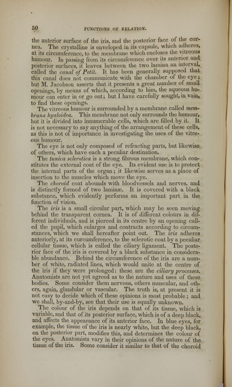 the anterior surface of the iris, and the posterior face of the cor- nea. The crystalline is enveloped in its capsule, which adheres, at its circumference, to the membrane which encloses the vitreous humour. In passing from its circumference over its anterior and posterior surfaces, it leaves between the two lamina an interval, called the canal of Petit. It has been generally supposed that this canal does not communicate with the chamber ol the eye; but M. Jacobson asserts that it presents a great number of small openings, by means of which, according to him, the aqueous hu- mour can enter in or go out; but I have carefully sought, in vain, to find these openings. The vitreous humour is surrounded by a membrane called mem- brana hyaloidea. This membrane not only surrounds the humour, but it is divided into innumerable cells, which are filled by it. It is not necessary to say anything of the arrangement of these cells, as this is not of importance in investigating the uses of the vitre- ous humour. The eye is not only composed of refracting parts, but likewise of others, which have each a peculiar destination. The tunica sclerotica is a strong fibrous membrane, which con- stitutes the external coat of the eye. Its evident use is to protect the internal parts of the organ; it likewise serves as a place of insertion to the muscles which move the eye. The choroid coat abounds with bloodvessels and nerves, and is distinctly formed of two lamina). It is covered with a black substance, which evidently performs an important part in the function of vision. The iris is a small circular part, which may be seen moving behind the transparent cornea. It is of different colours in dif- ferent individuals, and is pierced in its centre by an opening call- ed the pupil, which enlarges and contracts according to circum- stances, which we shall hereafter point out. The iris adheres anteriorly, at its curcumference, to the sclerotic coat by a peculiar cellular tissue, which is called the ciliary ligament. The poste- rior face of the iris is covered by a black substance in considera- ble abundance. Behind the circumference of the iris are a num- ber of white, radiated lines, which would unite at the centre of the iris if they were prolonged: these are the ciliary processes. Anatomists are not yet agreed as to the nature and uses of these bodies. Some consider them nervous, others muscular, and oth- ers, again, glandular or vascular. The truth is, at present it is not easy to decide which of these opinions is most probable; and we shall, by-and-by, see that their use is equally unknown. The colour of the iris depends on that of its tissue, which is variable, and that of its posterior surface, which is of a deep black, and affects the appearance of its anterior face. In blue eyes, for example, the tissue of the iris is nearly white, but the deep black, on the posterior part, modifies this, and determines the colour of the eyes. Anatomists vary in their opinions of the nature of the tissue of the iris. Some consider it similar to that of the choroid