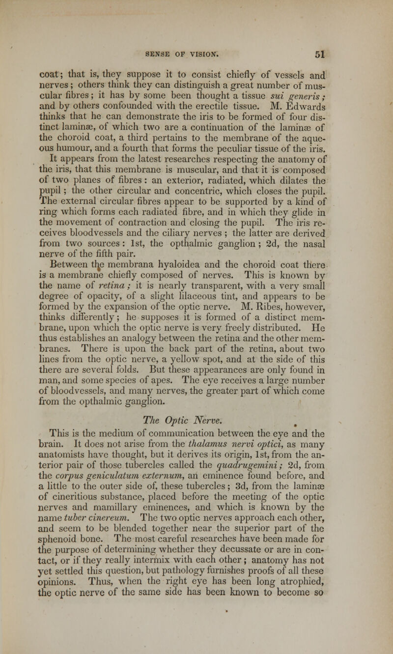 coat; that is, they suppose it to consist chiefly of vessels and nerves ; others think they can distinguish a great number of mus- cular fibres; it has by some been thought a tissue sui generis; and by others confounded with the erectile tissue. M. Edwards thinks that he can demonstrate the iris to be formed of four dis- tinct laminae, of which two are a continuation of the lamina? of the choroid coat, a third pertains to the membrane of the aque- ous humour, and a fourth that forms the peculiar tissue of the iris. It appears from the latest researches respecting the anatomy of the iris, that this membrane is muscular, and that it is composed of two planes of fibres: an exterior, radiated, which dilates the pupil; the other circular and concentric, which closes the pupil. The external circular fibres appear to be supported by a kind of ring which forms each radiated fibre, and in which they glide in the movement of contraction and closing the pupil. The iris re- ceives bloodvessels and the ciliary nerves ; the latter are derived from two sources: 1st, the opthalmic ganglion ; 2d, the nasal nerve of the fifth pair. Between tfye membrana hyaloidea and the choroid coat there is a membrane chiefly composed of nerves. This is known by the name of retina; it is nearly transparent, with a very small degree of opacity, of a slight lilaceous tint, and appears to be formed by the expansion of the optic nerve. M. Ribes, however, thinks differently; he supposes it is formed of a distirct mem- brane, upon which the optic nerve is very freely distributed. He thus establishes an analogy between the retina and the other mem- branes. There is upon the back part of the retina, about two lines from the optic nerve, a yellow spot, and at the side of this there are several folds. But these appearances are only found in man, and some species of apes. The eye receives a large number of bloodvessels, and many nerves, the greater part of which come from the opthalmic ganglion. The Optic Nerve. This is the medium of communication between the eye and the brain. It does not arise from the thalamus nervi optici, as many anatomists have thought, but it derives its origin, 1st, from the an- terior pair of those tubercles called the quadrugemini; 2d, from the corpus geniculatum externum, an eminence found before, and a little to the outer side of, these tubercles; 3d, from the laminae of cineritious substance, placed before the meeting of the optic nerves and mamillary eminences, and which is known by the name tuber cinereum. The two optic nerves approach each other, and seem to be blended together near the superior part of the sphenoid bone. The most careful researches have been made for the purpose of determining whether they decussate or are in con- tact, or if they really intermix with each other; anatomy has not yet settled this question, but pathology furnishes proofs of all these opinions. Thus, when the right eye has been long atrophied, the optic nerve of the same side has been known to become so