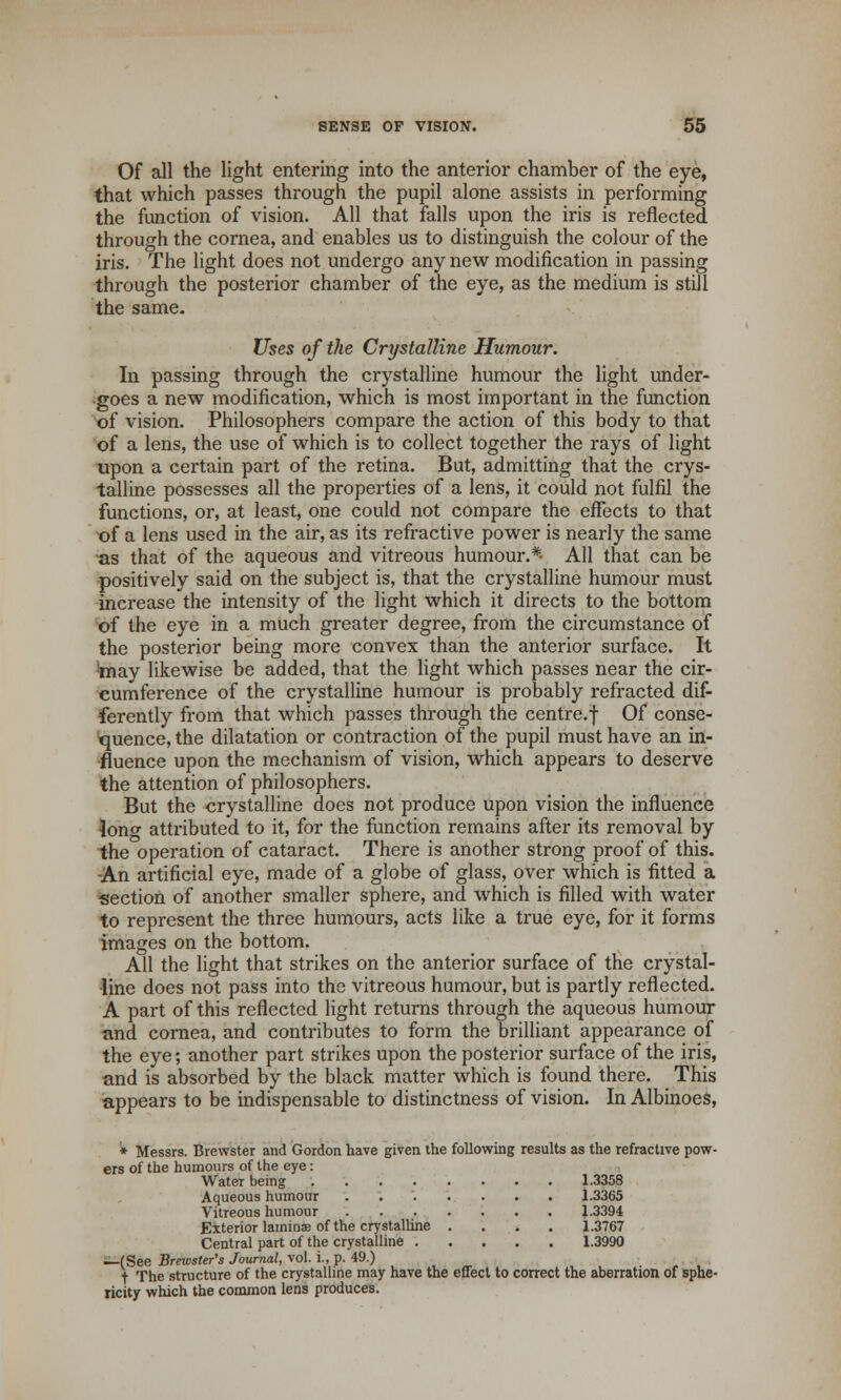 Of all the light entering into the anterior chamber of the eye, that which passes through the pupil alone assists in performing the function of vision. All that falls upon the iris is reflected through the cornea, and enables us to distinguish the colour of the iris. The light does not undergo any new modification in passing through the posterior chamber of the eye, as the medium is still the same. Uses of the Crystalline Humour. In passing through the crystalline humour the light under- goes a new modification, which is most important in the function of vision. Philosophers compare the action of this body to that of a lens, the use of which is to collect together the rays of light upon a certain part of the retina. But, admitting that the crys- talline possesses all the properties of a lens, it could not fulfil the functions, or, at least, one could not compare the effects to that of a lens used in the air, as its refractive power is nearly the same as that of the aqueous and vitreous humour.*- All that can be positively said on the subject is, that the crystalline humour must increase the intensity of the light which it directs to the bottom of the eye in a much greater degree, from the circumstance of the posterior being more convex than the anterior surface. It may likewise be added, that the light which passes near the cir- cumference of the crystalline humour is probably refracted dif- ferently from that which passes through the centre, f Of conse- quence, the dilatation or contraction of the pupil must have an in- fluence upon the mechanism of vision, which appears to deserve the attention of philosophers. But the crystalline does not produce upon vision the influence •lonw attributed to it, for the function remains after its removal by the operation of cataract. There is another strong proof of this. -An artificial eye, made of a globe of glass, over which is fitted a section of another smaller sphere, and which is filled with water to represent the three humours, acts like a true eye, for it forms images on the bottom. All the light that strikes on the anterior surface of the crystal- line does not pass into the vitreous humour, but is partly reflected. A part of this reflected light returns through the aqueous humour and cornea, and contributes to form the brilliant appearance of the eye; another part strikes upon the posterior surface of the iris, and is absorbed by the black matter which is found there. This appears to be indispensable to distinctness of vision. In Albinoes, * Messrs. Brewster and Gordon have given the following results as the refractive pow- ers of the humours of the eye: Water being 1.3358 Aqueous humour ....... 1.3365 Vitreous humour 1.3394 Exterior lamina? of the crystalline .... 1.3767 Central part of the crystalline 1.3990 —(See Brewster's Journal, vol. i., p. 49.) t The structure of the crystalline may have the effect to correct the aberration of sphe- ricity which the common lens produces.