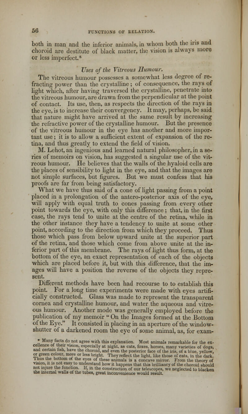 both in man and the inferior animals, in whom both the iris and choroid are destitute of black matter, the vision is always more or less imperfect.* Uses of the Vitreous Humour. The vitreous humour possesses a somewhat less degree of re- fracting power than the crystalline ; of consequence, the rays of light which, after having traversed the crystalline, penetrate into the vitreous humour, are drawn from the perpendicular at the point of contact. Its use, then, as respects the direction of the rays in the eye, is to increase their convergency. It may, perhaps, be said that nature might have arrived at the same result by increasing the refractive power of the crystalline humour. But the presence of the vitreous humour in the eye has another and more impor- tant use; it is to allow a sufficient extent of expansion of the re- tina, and thus greatly to extend the field of vision. M. Lehot, an ingenious and learned natural philosopher, in a se- ries of memoirs on vision, has suggested a singular use of the vit- reous humour. He believes that the walls of the hyaloid cells are the places of sensibility to light in the eye, and that the images are not simple surfaces, but figures. But we must confess that his proofs are far from being satisfactory. What we have thus said of a cone of light passing from a point placed in a prolongation of the antero-posterior axis of the eye, will apply with equal truth to cones passing from every other point towards the eye, with only tins difference ; that, in the first case, the rays tend to unite at the centre of the retina, while in the other instance they have a tendency to unite at some other point, according to the direction from which they proceed. Thus those which pass from below upward unite at the superior part of the retina, and those which come from above unite at the in- ferior part of this membrane. The rays of light thus form, at the bottom of the eye, an exact representation of each of the objects which are placed before it, but with this difference, that the im- ages will have a position the reverse of the objects they repre- sent. Different methods have been had recourse to to establish this point. For a long time experiments were made with eyes artifi- cially constructed. Glass was made to represent the transparent cornea and crystalline humour, and water the aqueous and vitre- ous humour. Another mode was generally employed before the publication of my memoir  On the Images formed at the Bottom of the Eye. It consisted in placing in an aperture of the window- shutter of a darkened room the eye of some animal, as, for exam- * Many facts do not agree with this explanation. Most animals remarkable for the ex- cellence ot their vision, especially at night, as cats, foxes, horses, many varieties of dogs, and certain nsh, have the choroid, and even the posterior face of the iris, of a blue, yellow, or green colour, more or less bright. They reflect the light, like those of cats, in the dark. 1 hus the bottom of the eyes of these animals is a concave mirror. From the theory of vision, it is not easy to understand how it happens that this brilliancy of the choroid should not injure the lunction. If, in the construction of our telescopes, we neglected to blacken the internal walls of the tubes, great inconvenience would result.