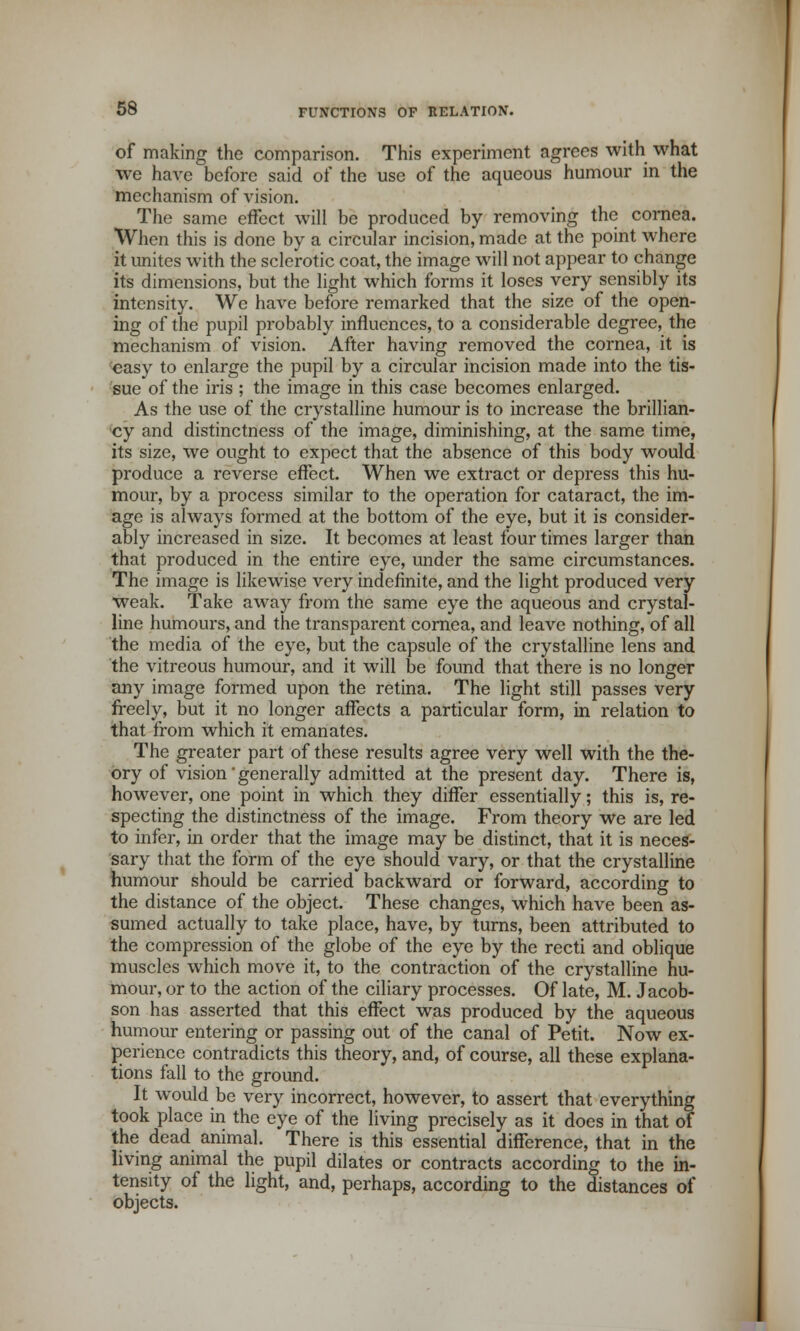 of making the comparison. This experiment agrees with what we have before said of the use of the aqueous humour in the mechanism of vision. The same effect will be produced by removing the cornea. When this is done by a circular incision, made at the point where it unites with the sclerotic coat, the image will not appear to change its dimensions, but the light which forms it loses very sensibly its intensity. We have before remarked that the size of the open- ing of the pupil probably influences, to a considerable degree, the mechanism of vision. After having removed the cornea, it is easy to enlarge the pupil by a circular incision made into the tis- sue of the iris ; the image in this case becomes enlarged. As the use of the crystalline humour is to increase the brillian- cy and distinctness of the image, diminishing, at the same time, its size, we ought to expect that the absence of this body would produce a reverse effect. When we extract or depress this hu- mour, by a process similar to the operation for cataract, the im- age is always formed at the bottom of the eye, but it is consider- ably increased in size. It becomes at least four times larger than that produced in the entire eye, under the same circumstances. The image is likewise very indefinite, and the light produced very weak. Take away from the same eye the aqueous and crystal- line humours, and the transparent cornea, and leave nothing, of all the media of the eye, but the capsule of the crystalline lens and the vitreous humour, and it will be found that there is no longer any image formed upon the retina. The light still passes very freely, but it no longer affects a particular form, in relation to that from which it emanates. The greater part of these results agree very well with the the- ory of vision' generally admitted at the present day. There is, however, one point in which they differ essentially; this is, re- specting the distinctness of the image. From theory we are led to infer, in order that the image may be distinct, that it is neces- sary that the form of the eye should vary, or that the crystalline humour should be carried backward or forward, according to the distance of the object. These changes, which have been as- sumed actually to take place, have, by turns, been attributed to the compression of the globe of the eye by the recti and oblique muscles which move it, to the contraction of the crystalline hu- mour, or to the action of the ciliary processes. Of late, M. Jacob- son has asserted that this effect was produced by the aqueous humour entering or passing out of the canal of Petit. Now ex- perience contradicts this theory, and, of course, all these explana- tions fall to the ground. It would be very incorrect, however, to assert that everything took place in the eye of the living precisely as it does in that of the dead animal. There is this essential difference, that in the living animal the pupil dilates or contracts according to the in- tensity of the light, and, perhaps, according to the distances of objects.