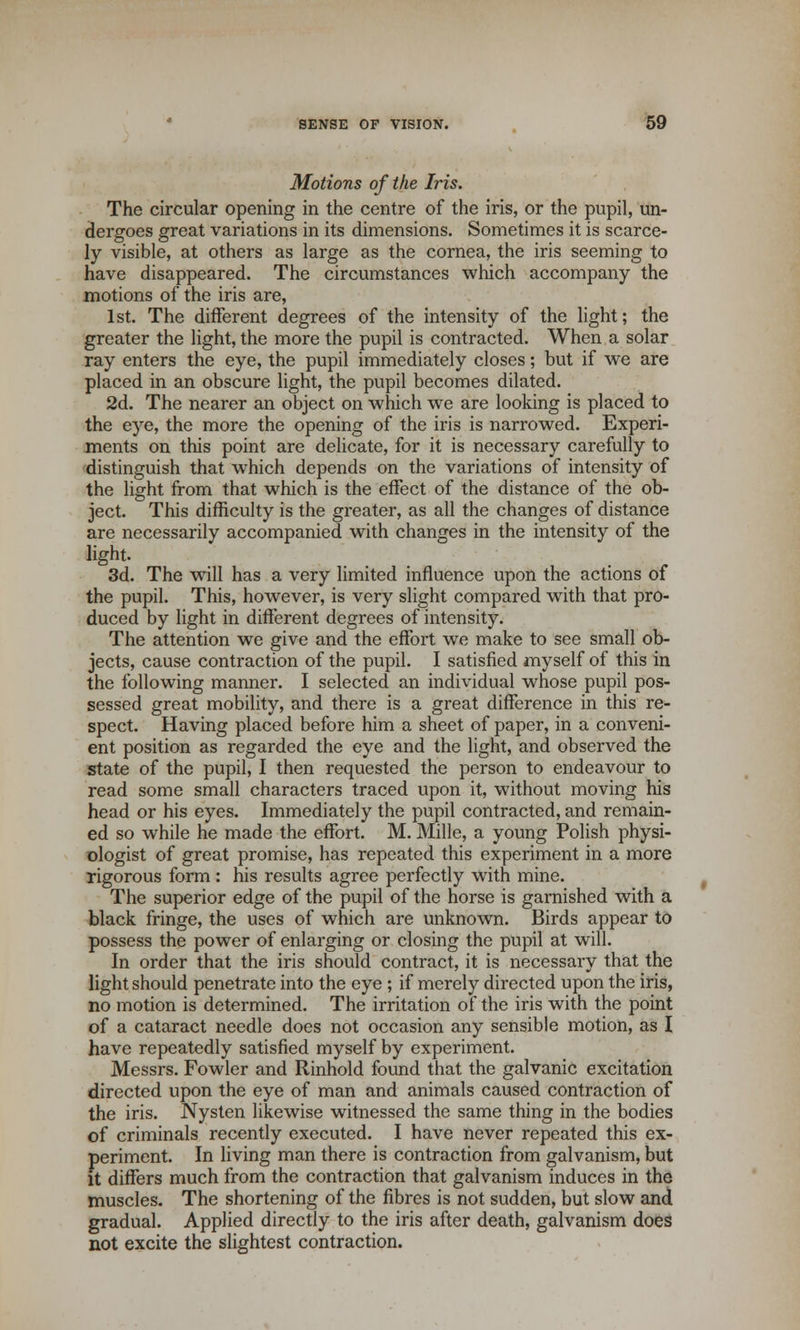 Motions of the Iris. The circular opening in the centre of the iris, or the pupil, un- dergoes great variations in its dimensions. Sometimes it is scarce- ly visible, at others as large as the cornea, the iris seeming to have disappeared. The circumstances which accompany the motions of the iris are, 1st. The different degrees of the intensity of the light; the greater the light, the more the pupil is contracted. When a solar ray enters the eye, the pupil immediately closes; but if we are placed in an obscure light, the pupil becomes dilated. 2d. The nearer an object on which we are looking is placed to the eye, the more the opening of the iris is narrowed. Experi- ments on this point are delicate, for it is necessary carefully to distinguish that which depends on the variations of intensity of the light from that which is the effect of the distance of the ob- ject. This difficulty is the greater, as all the changes of distance are necessarily accompanied with changes in the intensity of the 3d. The will has a very limited influence upon the actions of the pupil. This, however, is very slight compared with that pro- duced by light in different degrees of intensity. The attention we give and the effort we make to see small ob- jects, cause contraction of the pupil. I satisfied myself of this in the following manner. I selected an individual whose pupil pos- sessed great mobility, and there is a great difference in this re- spect. Having placed before him a sheet of paper, in a conveni- ent position as regarded the eye and the light, and observed the state of the pupil, I then requested the person to endeavour to read some small characters traced upon it, without moving his head or his eyes. Immediately the pupil contracted, and remain- ed so while he made the effort. M. Mille, a young Polish physi- ologist of great promise, has repeated this experiment in a more rigorous form : his results agree perfectly with mine. The superior edge of the pupil of the horse is garnished with a black fringe, the uses of which are unknown. Birds appear to possess the power of enlarging or closing the pupil at will. In order that the iris should contract, it is necessary that the light should penetrate into the eye ; if merely directed upon the iris, no motion is determined. The irritation of the iris with the point of a cataract needle does not occasion any sensible motion, as I have repeatedly satisfied myself by experiment. Messrs. Fowler and Rinhold found that the galvanic excitation directed upon the eye of man and animals caused contraction of the iris. Nysten likewise witnessed the same thing in the bodies of criminals recently executed. I have never repeated this ex- periment. In living man there is contraction from galvanism, but it differs much from the contraction that galvanism induces in the muscles. The shortening of the fibres is not sudden, but slow and gradual. Applied directly to the iris after death, galvanism does not excite the slightest contraction.