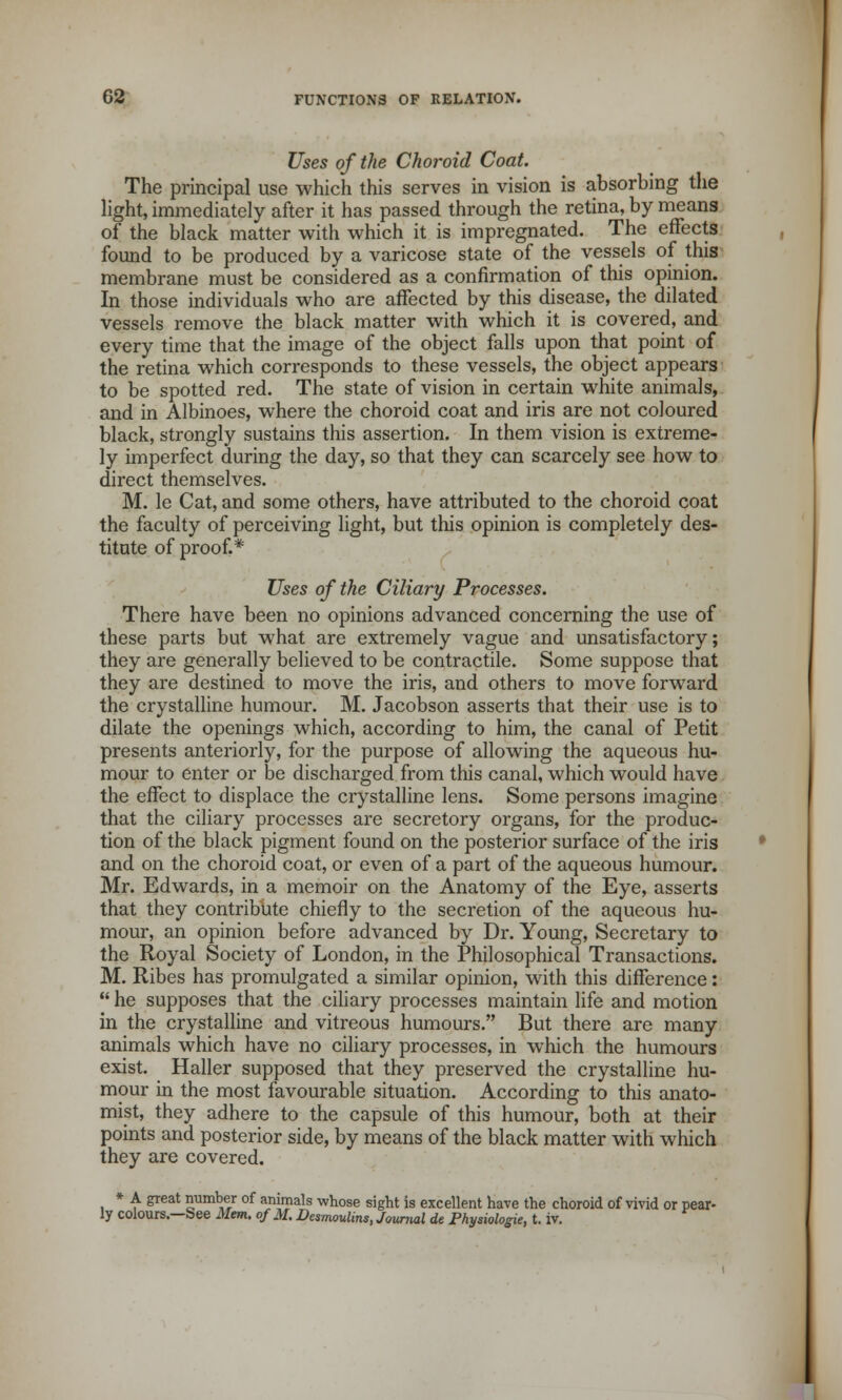 Uses of the Choroid Coat. The principal use which this serves in vision is absorbing the light, immediately after it has passed through the retina, by means of the black matter with which it is impregnated. The effects found to be produced by a varicose state of the vessels of this membrane must be considered as a confirmation of this opinion. In those individuals who are affected by this disease, the dilated vessels remove the black matter with which it is covered, and every time that the image of the object falls upon that point of the retina which corresponds to these vessels, the object appears to be spotted red. The state of vision in certain white animals, and in Albinoes, where the choroid coat and iris are not coloured black, strongly sustains this assertion. In them vision is extreme- ly imperfect during the day, so that they can scarcely see how to direct themselves. M. le Cat, and some others, have attributed to the choroid coat the faculty of perceiving light, but this opinion is completely des- titute of proof.* Uses of the Ciliary Processes. There have been no opinions advanced concerning the use of these parts but what are extremely vague and unsatisfactory; they are generally believed to be contractile. Some suppose that they are destined to move the iris, and others to move forward the crystalline humour. M. Jacobson asserts that their use is to dilate the openings which, according to him, the canal of Petit presents anteriorly, for the purpose of allowing the aqueous hu- mour to enter or be discharged from this canal, which would have the effect to displace the crystalline lens. Some persons imagine that the ciliary processes are secretory organs, for the produc- tion of the black pigment found on the posterior surface of the iris and on the choroid coat, or even of a part of the aqueous humour. Mr. Edwards, in a memoir on the Anatomy of the Eye, asserts that they contribute chiefly to the secretion of the aqueous hu- mour, an opinion before advanced by Dr. Young, Secretary to the Royal Society of London, in the Philosophical Transactions. M. Ribes has promulgated a similar opinion, with this difference:  he supposes that the ciliary processes maintain life and motion in the crystalline and vitreous humours. But there are many animals which have no ciliary processes, in which the humours exist. Haller supposed that they preserved the crystalline hu- mour in the most favourable situation. According to this anato- mist, they adhere to the capsule of this humour, both at their points and posterior side, by means of the black matter with which they are covered. * A great number of animals whose sight is excellent have the choroid of vivid or pear- ly colours.—See Mem. of M. Desmoid™, Journal de Physiologie, t. iv.