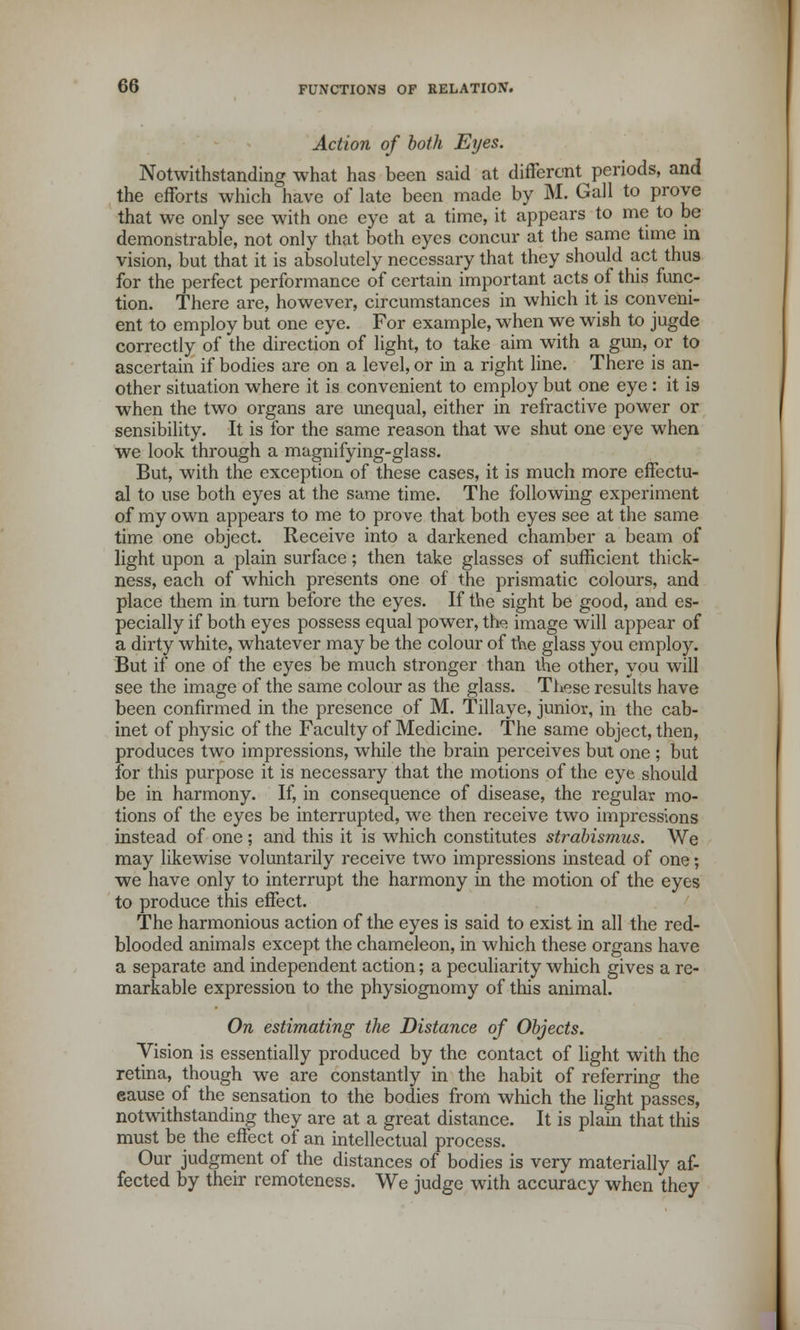 Action of both Eyes. Notwithstanding what has been said at different periods, and the efforts which have of late been made by M. Gall to prove that we only see with one eye at a time, it appears to me to be demonstrable, not only that both eyes concur at the same time in vision, but that it is absolutely necessary that they should act thus for the perfect performance of certain important acts of this func- tion. There are, however, circumstances in which it is conveni- ent to employ but one eye. For example, when we wish to jugde correctly of the direction of light, to take aim with a gun, or to ascertain if bodies are on a level, or in a right line. There is an- other situation where it is convenient to employ but one eye : it is when the two organs are unequal, either in refractive power or sensibility. It is for the same reason that we shut one eye when we look through a magnifying-glass. But, with the exception of these cases, it is much more effectu- al to use both eyes at the same time. The following experiment of my own appears to me to prove that both eyes see at the same time one object. Receive into a darkened chamber a beam of light upon a plain surface; then take glasses of sufficient thick- ness, each of which presents one of the prismatic colours, and place them in turn before the eyes. If the sight be good, and es- pecially if both eyes possess equal power, th« image will appear of a dirty white, whatever may be the colour of the glass you employ. But if one of the eyes be much stronger than the other, you will see the image of the same colour as the glass. These results have been confirmed in the presence of M. Tillaye, junior, in the cab- inet of physic of the Faculty of Medicine. The same object, then, produces two impressions, while the brain perceives but one ; but for this purpose it is necessary that the motions of the eye should be in harmony. If, in consequence of disease, the regular mo- tions of the eyes be interrupted, we then receive two impressions instead of one ; and this it is which constitutes strabismus. We may likewise voluntarily receive two impressions instead of one; we have only to interrupt the harmony in the motion of the eyes to produce this effect. The harmonious action of the eyes is said to exist in all the red- blooded animals except the chameleon, in which these organs have a separate and independent action; a peculiarity which gives a re- markable expression to the physiognomy of this animal. On estimating the Distance of Objects. Vision is essentially produced by the contact of light with the retina, though we are constantly in the habit of referring the cause of the sensation to the bodies from which the light passes, notwithstanding they are at a great distance. It is plain that this must be the effect of an intellectual process. Our judgment of the distances of bodies is very materially af- fected by their remoteness. We judge with accuracy when they