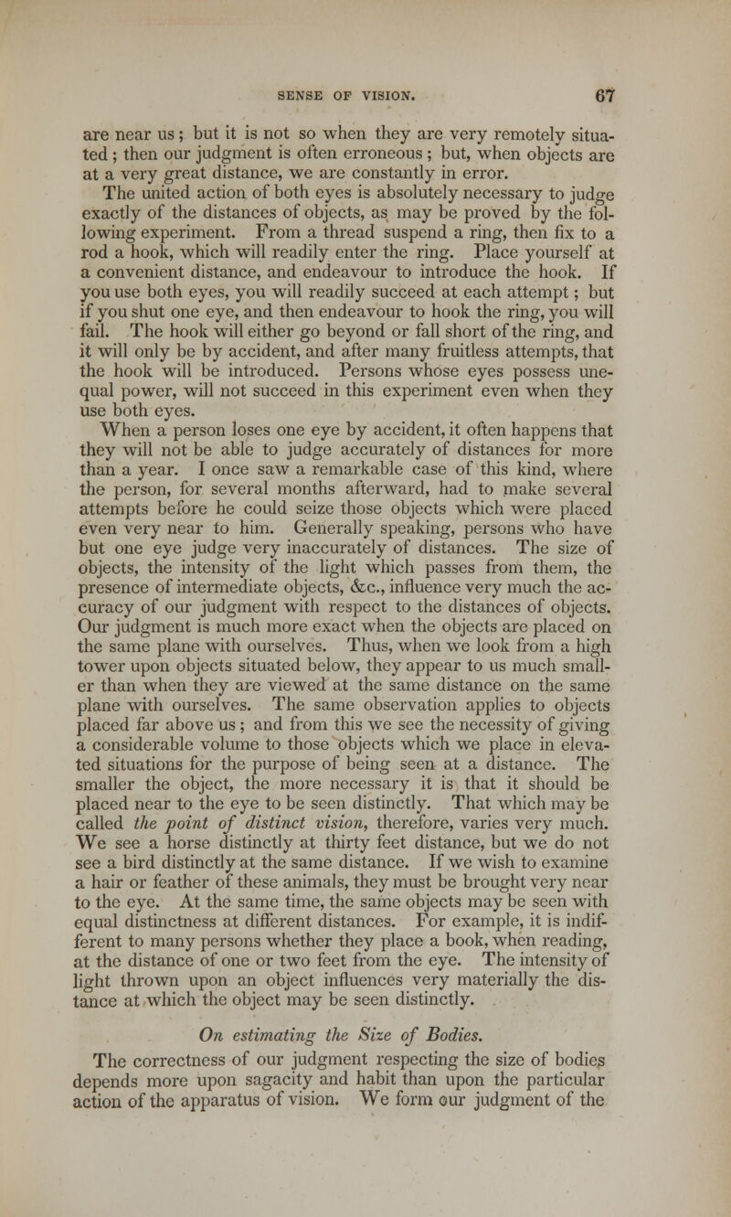 are near us; but it is not so when they are very remotely situa- ted ; then our judgment is often erroneous ; but, when objects are at a very great distance, we are constantly in error. The united action of both eyes is absolutely necessary to judge exactly of the distances of objects, as may be proved by the fol- lowing experiment. From a thread suspend a ring, then fix to a rod a hook, which will readily enter the ring. Place yourself at a convenient distance, and endeavour to introduce the hook. If you use both eyes, you will readily succeed at each attempt; but if you shut one eye, and then endeavour to hook the ring, you will fail. The hook will either go beyond or fall short of the ring, and it will only be by accident, and after many fruitless attempts, that the hook will be introduced. Persons whose eyes possess une- qual power, will not succeed in this experiment even when they use both eyes. When a person loses one eye by accident, it often happens that they will not be able to judge accurately of distances for more than a year. I once saw a remarkable case of this kind, where the person, for several months afterward, had to make several attempts before he could seize those objects which were placed even very near to him. Generally speaking, persons who have but one eye judge very inaccurately of distances. The size of objects, the intensity of the light which passes from them, the presence of intermediate objects, &c, influence very much the ac- curacy of our judgment with respect to the distances of objects. Our judgment is much more exact when the objects are placed on the same plane with ourselves. Thus, when we look from a high tower upon objects situated below, they appear to us much small- er than when they are viewed at the same distance on the same plane with ourselves. The same observation applies to objects placed far above us; and from this we see the necessity of giving a considerable volume to those objects which we place in eleva- ted situations for the purpose of being seen at a distance. The smaller the object, the more necessary it is that it should be placed near to the eye to be seen distinctly. That which may be called the point of distinct vision, therefore, varies very much. We see a horse distinctly at thirty feet distance, but we do not see a bird distinctly at the same distance. If we wish to examine a hair or feather of these animals, they must be brought very near to the eye. At the same time, the same objects may be seen with equal distinctness at different distances. For example, it is indif- ferent to many persons whether they place a book, when reading, at the distance of one or two feet from the eye. The intensity of light thrown upon an object influences very materially the dis- tance at which the object may be seen distinctly. On estimating the Size of Bodies. The correctness of our judgment respecting the size of bodies depends more upon sagacity and habit than upon the particular action of the apparatus of vision. We form our judgment of the