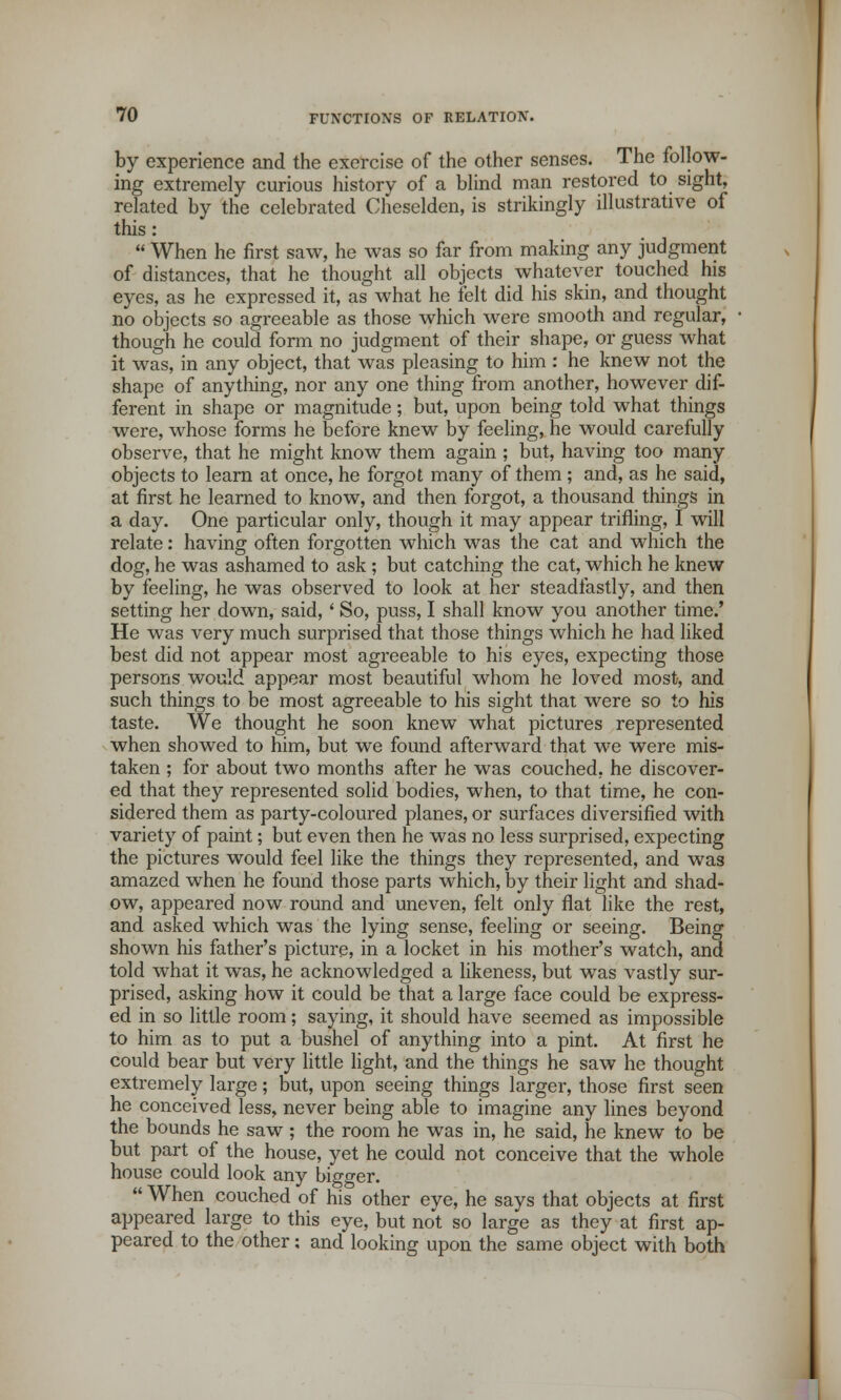 by experience and the exercise of the other senses. The follow- ing extremely curious history of a blind man restored to sight, related by the celebrated Chesclden, is strikingly illustrative of this :  When he first saw, he was so far from making any judgment of distances, that he thought all objects whatever touched his eyes, as he expressed it, as what he felt did his skin, and thought no objects so agreeable as those which were smooth and regular, though he could form no judgment of their shape, or guess what it was, in any object, that was pleasing to him : he knew not the shape of anything, nor any one thing from another, however dif- ferent in shape or magnitude; but, upon being told what things were, whose forms he before knew by feeling, he would carefully observe, that he might know them again ; but, having too many objects to learn at once, he forgot many of them ; and, as he said, at first he learned to know, and then forgot, a thousand things in a day. One particular only, though it may appear trifling, I will relate: having often forgotten which was the cat and which the dog, he was ashamed to ask ; but catching the cat, which he knew by feeling, he was observed to look at her steadfastly, and then setting her down, said, ' So, puss, I shall know you another time.' He was very much surprised that those things which he had liked best did not appear most agreeable to his eyes, expecting those persons would appear most beautiful whom he loved most, and such things to be most agreeable to his sight that were so to his taste. We thought he soon knew what pictures represented when showed to him, but we found afterward that we were mis- taken ; for about two months after he was couched, he discover- ed that they represented solid bodies, when, to that time, he con- sidered them as party-coloured planes, or surfaces diversified with variety of paint; but even then he was no less surprised, expecting the pictures would feel like the things they represented, and was amazed when he found those parts which, by their light and shad- ow, appeared now round and uneven, felt only flat like the rest, and asked which was the lying sense, feeling or seeing. Being shown his father's picture, in a locket in his mother's watch, and told what it was, he acknowledged a likeness, but was vastly sur- prised, asking how it could be that a large face could be express- ed in so little room; saying, it should have seemed as impossible to him as to put a bushel of anything into a pint. At first he could bear but very little light, and the things he saw he thought extremely large; but, upon seeing things larger, those first seen he conceived less, never being able to imagine any lines beyond the bounds he saw ; the room he was in, he said, he knew to be but part of the house, yet he could not conceive that the whole house could look any bigger.  When couched of his other eye, he says that objects at first appeared large to this eye, but not so large as they at first ap- peared to the other: and looking upon the same object with both