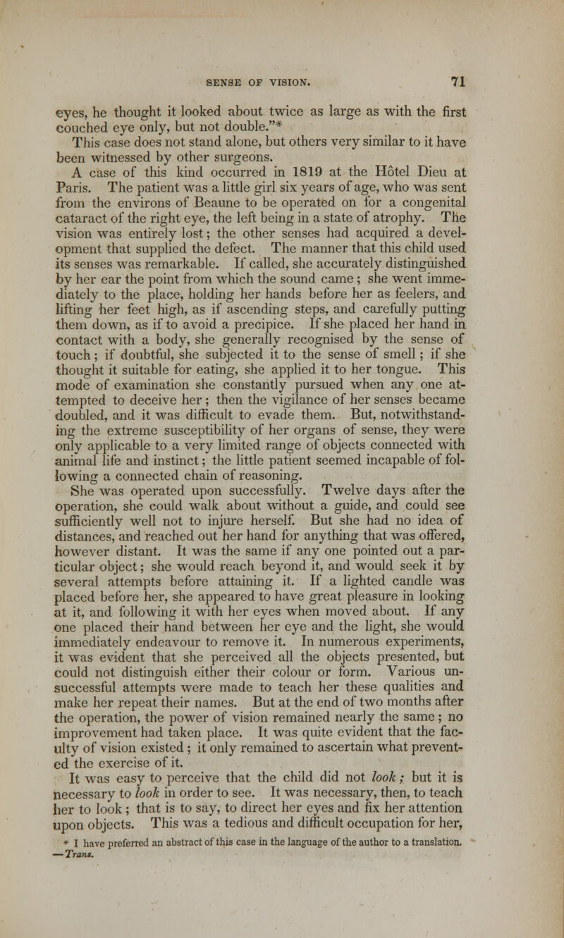 eyes, he thought it looked about twice as large as with the first couched eye only, but not double.* This case does not stand alone, but others very similar to it have been witnessed by other surgeons. A case of this kind occurred in 1819 at the Hotel Dieu at Paris. The patient was a little girl six years of age, who was sent from the environs of Beaune to be operated on for a congenital cataract of the right eye, the left being in a state of atrophy. The vision was entirely lost; the other senses had acquired a devel- opment that supplied the defect. The manner that this child used its senses was remarkable. If called, she accurately distinguished by her ear the point from which the sound came ; she went imme- diately to the place, holding her hands before her as feelers, and lifting her feet high, as if ascending steps, and carefully putting them down, as if to avoid a precipice. If she placed her hand in contact with a body, she generally recognised by the sense of touch; if doubtful, she subjected it to the sense of smell; if she thought it suitable for eating, she applied it to her tongue. This mode of examination she constantly pursued when any one at- tempted to deceive her ; then the vigilance of her senses became doubled, and it was difficult to evade them. But, notwithstand- ing the extreme susceptibility of her organs of sense, they were only applicable to a very limited range of objects connected with animal life and instinct; the little patient seemed incapable of fol- lowing a connected chain of reasoning. She was operated upon successfully. Twelve days after the operation, she could walk about without a guide, and could see sufficiently well not to injure herself. But she had no idea of distances, and reached out her hand for anything that was offered, however distant. It was the same if any one pointed out a par- ticular object; she would reach beyond it, and would seek it by several attempts before attaining it. If a lighted candle was placed before her, she appeared to have great pleasure in looking at it, and following it with her eyes when moved about. If any one placed their hand between her eye and the light, she would immediately endeavour to remove it. In numerous experiments, it was evident that she perceived all the objects presented, but could not distinguish either their colour or form. Various un- successful attempts were made to teach her these qualities and make her repeat their names. But at the end of two months after the operation, the power of vision remained nearly the same; no improvement had taken place. It was quite evident that the fac- ulty of vision existed ; it only remained to ascertain what prevent- ed the exercise of it. It was easy to perceive that the child did not look; but it is necessary to look in order to see. It was necessary, then, to teach her to look ; that is to say, to direct her eyes and fix her attention upon objects. This was a tedious and difficult occupation for her, *■ I have preferred an abstract of this case in the language of the author to a translation. — Tran*.