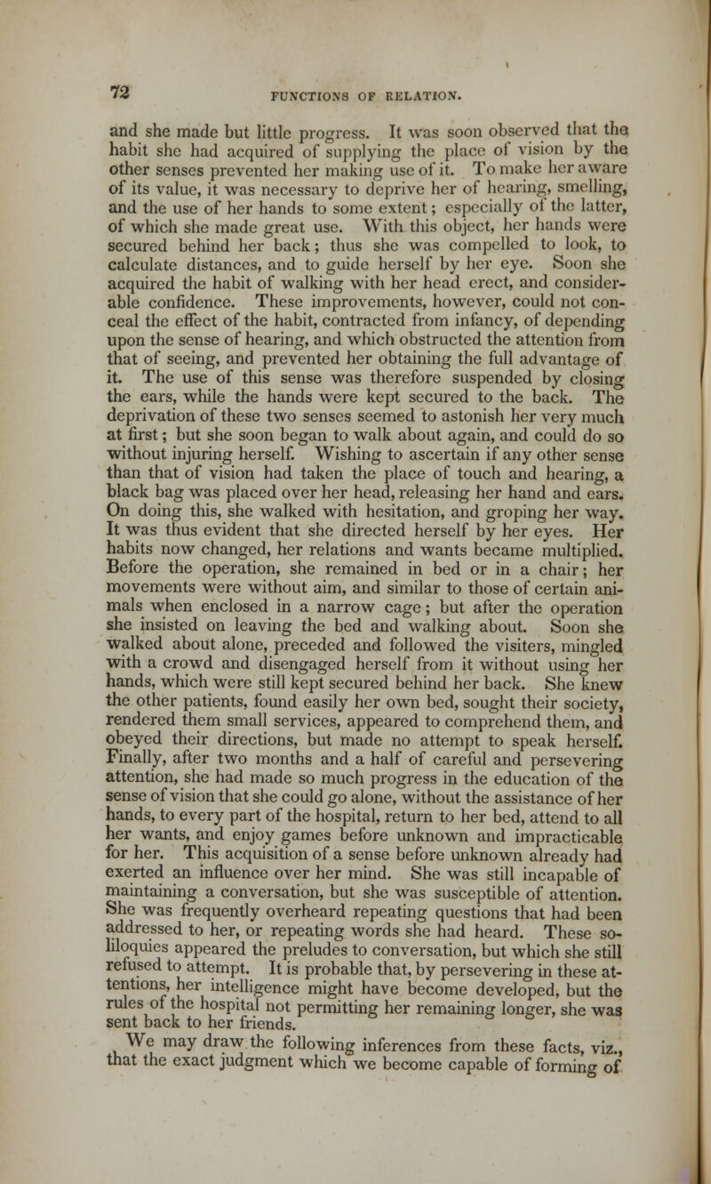 and she made but little progress. It was soon observed that the, habit she had acquired of supplying the place of vision by the other senses prevented her making use of it. To make her aware of its value, it was necessary to deprive her of hearing, smelling, and the use of her hands to some extent; especially of the latter, of which she made great use. With this object, her hands were secured behind her back; thus she was compelled to look, to calculate distances, and to guide herself by her eye. Soon she acquired the habit of walking with her head erect, and consider- able confidence. These improvements, however, could not con- ceal the effect of the habit, contracted from infancy, of depending upon the sense of hearing, and which obstructed the attention from that of seeing, and prevented her obtaining the full advantage of it. The use of this sense was therefore suspended by closing the ears, while the hands were kept secured to the back. The deprivation of these two senses seemed to astonish her very much at first; but she soon began to walk about again, and could do so without injuring herself. Wishing to ascertain if any other sense than that of vision had taken the place of touch and hearing, a black bag was placed over her head, releasing her hand and ears. On doing this, she walked with hesitation, and groping her way. It was thus evident that she directed herself by her eyes. Her habits now changed, her relations and wants became multiplied. Before the operation, she remained in bed or in a chair; her movements were without aim, and similar to those of certain ani- mals when enclosed in a narrow cage; but after the operation she insisted on leaving the bed and walking about. Soon she walked about alone, preceded and followed the visiters, mingled with a crowd and disengaged herself from it without using her hands, which were still kept secured behind her back. She knew the other patients, found easily her own bed, sought their society, rendered them small services, appeared to comprehend them, and obeyed their directions, but made no attempt to speak herself. Finally, after two months and a half of careful and persevering attention, she had made so much progress in the education of the sense of vision that she could go alone, without the assistance of her hands, to every part of the hospital, return to her bed, attend to all her wants, and enjoy games before unknown and impracticable for her. This acquisition of a sense before unknown already had exerted an influence over her mind. She was still incapable of maintaining a conversation, but she was susceptible of attention. She was frequently overheard repeating questions that had been addressed to her, or repeating words she had heard. These so- liloquies appeared the preludes to conversation, but which she still refused to attempt. It is probable that, by persevering in these at- tentions, her intelligence might have become developed, but the rules of the hospital not permitting her remaining longer, she was sent back to her friends. We may draw the following inferences from these facts, viz., that the exact judgment which we become capable of forming of