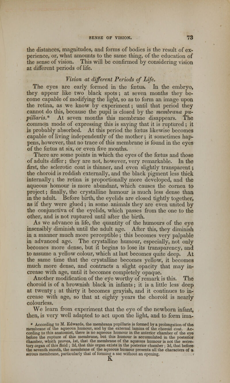 the distances, magnitudes, and forms of bodies is the result of ex- perience, or, what amounts to the same thing, of the education of the sense of vision. This will be confirmed by considering vision at different periods of life. Vision at different Periods of Life. The eyes are early formed in the foetus. In the embryo, they appear like two black spots; at seven months they be- come capable of modifying the light, so as to form an image upon the retina, as we know by experiment; until that period they cannot do this, because the pupil is closed by the membrana pu- pillaris* At seven months this membrane disappears. The common mode of expressing this is saying that it is ruptured; it is probably absorbed. At this period the foetus likewise becomes capable of living independently of the mother; it sometimes hap- pens, however, that no trace of this membrane is found in the eyes of the foetus at six, or even five months. There are some points in which the eyes of the foetus and those of adults differ; they are not, however, very remarkable. In the first, the sclerotic coat is thinner, and even slightly transparent; the choroid is reddish externally, and the black pigment less thick internally; the retina is proportionally more developed, and the aqueous homour is more abundant, which causes the cornea to project; finally, the crystalline humour is much less dense than in the adult. Before birth, the eyelids are closed tightly together, as if they were glued; in some animals they are even united by the conjunctiva of the eyelids, which passes from the one to the other, and is not ruptured until after the birth. As we advance in life, the quantity of the humours of the eye insensibly diminish until the adult age. After this, they diminish in a manner much more perceptible ; this becomes very palpable in advanced age. The crystalline humour, especially, not only becomes more dense, but it begins to lose its transparency, and to assume a yellow colour, which at last becomes quite deep. At the same time that the crystalline becomes yellow, it becomes much more dense, and contracts a slight opacity that may in- crease with age, until it becomes completely opaque. Another modification of the eye worthy of remark is this. The choroid is of a brownish black in infants; it is a little less deep at twenty; at thirty it becomes grayish, and it continues to in- crease with age, so that at eighty years the choroid is nearly colourless. We learn from experiment that the eye of the newborn infant, then, is very well adapted to act upon the light, and to form ima- * According to M. Edwards, the membrana pupillaris is formed by a prolongation of the membrane of the aqueous humour, and by the external lamina of the choroid coat. Ac- cording to this anatomist, there is no aqueous humour in the anterior chamber of the eye before the rupture of this membrane, but this humour is accumulated in the posterior chamber, which proves, 1st, that the membrane of the aqueous humour is not the secre- tory organ of this fluid ; 2d, that this organ exists in the posterior chamber ; 3d, that before' the seventh month, the membrane of the aqueous humour presents all the characters of a serous membrane, particularly that of forming a sac without an opening. / K