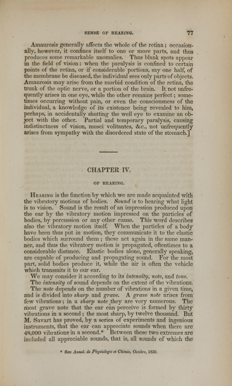 Amaurosis generally affects the whole of the retina; occasion- ally, however, it confines itself to one or more parts, and thus produces some remarkable anomalies. Thus blank spots appear in the field of vision: when the paralysis is confined to certain points of the retina, or if considerable portions, say one half, of the membrane be diseased, the individual sees only parts of objects. Amaurosis may arise from the morbid condition of the retina, the trunk of the optic nerve, or a portion of the brain. It not unfre- quently arises in one eye, while the other remains perfect; some- times occurring without pain, or even the consciousness of the individual, a knowledge of its existence being revealed to him, perhaps, in accidentally shutting the well eye to examine an ob- ject with the other. Partial and temporary paralysis, causing indistinctness of vision, musci volitantes, &c, not unfrequently arises from sympathy with the disordered state of the stomach.] CHAPTER IV. OF HEARING. Hearing is the function by which we are made acquainted with the vibratory motions of bodies. Sound is to hearing what light is to vision. Sound is the result of an impression produced upon the ear by the vibratory motion impressed on the particles of bodies, by percussion or any other cause. This word describes also the vibratory motion itself. When the particles of a body have been thus put in motion, they communicate it to the elastic bodies which surround them ; these act again in the same man- ner, and thus the vibratory motion is propagated, oftentimes to a considerable distance. Elastic bodies alone, generally speaking, are capable of producing and propagating sound. For the most part, solid bodies produce it, while the air is often the vehicle which transmits it to our ear. We may consider it according to its intensity, note, and tone. The intensity of sound depends on the extent of the vibrations. The note depends on the number of vibrations in a given time, and is divided into sharp and grave. A grave note arises from few vibrations; in a sharp note 4they are very numerous. The most grave note that the ear can perceive is formed by thirty vibrations in a second ; the most sharp, by twelve thousand. But M. Savart has proved, by a series of experiments and ingenious instruments, that the ear can appreciate sounds when there are 48,000 vibrations in a second.* Between these two extremes are included all appreciable sounds, that is, all sounds of which the * See Annal. de Physiologie et Chimie, Octobre, 1830.