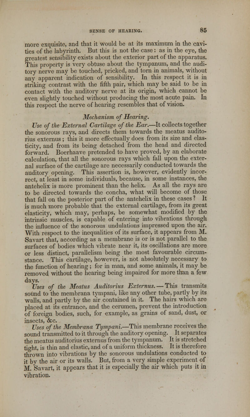 more exquisite, and that it would be at its maximum in the cavi- ties of the labyrinth. But this is not the case: as in the eye, the greatest sensibility exists about the exterior part of the apparatus. This property is very obtuse about the tympanum, and the audi- tory nerve may be touched, pricked, and torn in animals, without any apparent indication of sensibility. In this respect it is in striking contrast with the fifth pair, which may be said to be in contact with the auditory nerve at its origin, which cannot be even slightly touched without producing the most acute pain. In this respect the nerve of hearing resembles that of vision. Mechanism of Hearing. Use of the External Cartilage of the Ear.—It collects together the sonorous rays, and directs them towards the meatus audito- rius externus ; this it more effectually does from its size and elas- ticity, and from its being detached from the head and directed forward. Boerhaave pretended to have proved, by an elaborate calculation, that all the sonorous rays which fall upon the exter- nal surface of the cartilage are necessarily conducted towards the auditory opening. This assertion is, however, evidently incor- rect, at least in some individuals, because, in some instances, the antehelix is more prominent than the helix. As all the rays are to be directed towards the concha, what will become of those that fall on the posterior part of the antehelix in these cases ? It is much more probable that the external cartilage, from its great elasticity, which may, perhaps, be somewhat modified by the intrinsic muscles, is capable of entering into vibrations through the influence of the sonorous undulations impressed upon the air. With respect to the inequalities of its surface, it appears from M. Savart that, according as a membrane is or is not parallel to the surfaces of bodies which vibrate near it, its oscillations are more or less distinct, parallelism being the most favourable circum- stance. This cartilage, however, is not absolutely necessary to the function of hearing; for in man, and some animals, it may be removed without the hearing being impaired for more than a few days. Uses of the Meatus Auditorius Externus. — This transmits sound to the membrana tympani, like any other tube, partly by its walls, and partly by the air contained in it. The hairs which are placed at its entrance, and the cerumen, prevent the introduction of foreign bodies, such, for example, as grains of sand, dust, or insects, &c. Uses of the Membrana Tympani.—This membrane receives the sound transmitted to it through the auditory opening. It separates the meatus auditorius externus from the tympanum. It is stretched tight, is thin and elastic, and of a uniform thickness. It is therefore thrown into vibrations by the sonorous undulations conducted to it by the air or its walls. But, from a very simple experiment of M. Savart, it appears that it is especially the air which puts it in vibration.