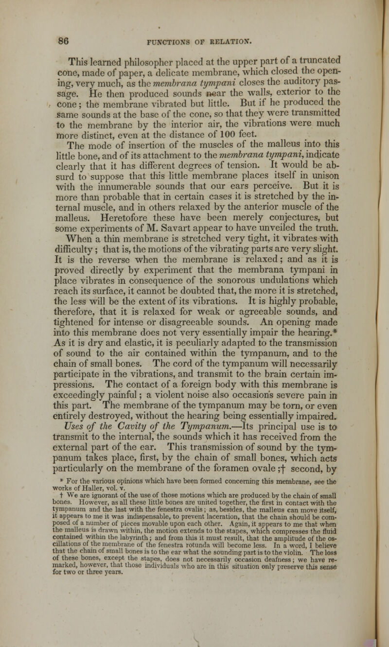 This learned philosopher placed at the upper part of a truncated cone, made of paper, a delicate membrane, which closed the open- ing, very much, as the membrana tympani closes the auditory pas- sage. He then produced sounds near the walls, exterior to the cone; the membrane vibrated but little. But if he produced the same sounds at the base of the cone, so that they were transmitted to the membrane by the interior air, the vibrations were much more distinct, even at the distance of 100 feet. The mode of insertion of the muscles of the malleus into this little bone, and of its attachment to the membrana tympani, indicate clearly that it has different degrees of tension. It would be ab- surd to suppose that this little membrane places itself in unison with the innumerable sounds that our ears perceive. But it is more than probable that in certain cases it is stretched by the in- ternal muscle, and in others relaxed by the anterior muscle of the malleus. Heretofore these have been merely conjectures, but some experiments of M. Savart appear to have unveiled the truth. When a thin membrane is stretched very tight, it vibrates with difficulty; that is, the motions of the vibrating parts are very slight. It is the reverse when the membrane is relaxed; and as it is proved directly by experiment that the membrana tympani in place vibrates in consequence of the sonorous undulations which reach its surface, it cannot be doubted that, the more it is stretched, the less will be the extent of its vibrations. It is highly probable, therefore, that it is relaxed for weak or agreeable sounds, and tightened for intense or disagreeable sounds. An opening made into this membrane does not very essentially impair the hearing.* As it is dry and elastic, it is peculiarly adapted to the transmission of sound to the air contained within the tympanum, and to the chain of small bones. The cord of the tympanum will necessarily participate in the vibrations, and transmit to the brain certain im- pressions. The contact of a foreign body with this membrane is exceedingly painful; a violent noise also occasion's severe pain in this part. The membrane of the tympanum may be torn, or even entirely destroyed, without the hearing being essentially impaired. Uses of the Cavity of the Tympanum.—Its principal use is to transmit to the internal, the sounds which it has received from the external part of the ear. This transmission of sound by the tym- panum takes place, first, by the chain of small bones, which acts particularly on the membrane of the foramen ovale ;f second, by * For the various opinions which have been formed concerning this membrane, see the works of Haller, vol. v. t We are ignorant of the use of those motions which are produced by the chain of small bones. However, as all these little bones are united together, the first in contact with the tympanum and the last with the fenestra ovalis ; as, besides, the malleus can move itself, it appears to me it was indispensable, to prevent laceration, that the chain should be com- posed of a number of pieces movable upon each other. Again, it appears to me that when the malleus is drawn within, the motion extends to the stapes, which compresses the fluid contained within the labyrinth; and from this it must result, that the amplitude of the os- cillations of the membrane of the fenestra rotunda will become less. In a word, I believe that the chain of small bones is to the ear what the sounding part is to the violin. The loss of these bones, except, the stapes, does not necessarily occasion deafness; we have re- marked, however, that those individuals who are in this situation only preserve this sense for two or three years.