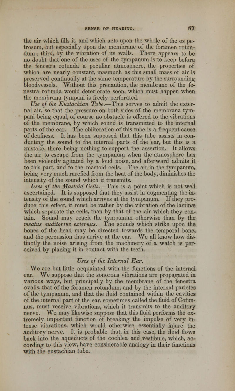 the air which fills it, and which acts upon the whole of the os pe- trosum, but especially upon the membrane of the foramen rotun- dum; third, by the vibration of its walls. There appears to be no doubt that one of the uses of the tympanum is to keep before the fenestra rotunda a peculiar atmosphere, the properties of which are nearly constant, inasmuch as this small mass of air is preserved continually at the same temperature by the surrounding bloodvessels. Without this precaution, the membrane of the fe- nestra rotunda would deteriorate soon, which must happen when the membrana tympani is freely perforated. Use of the Eustachian Tube.—This serves to admit the exter- nal air, so that the pressure on both sides of the membrana tym- pani being equal, of course no obstacle is offered to the vibrations of the membrane, by which sound is transmitted to the internal parts of the ear. The obliteration of this tube is a frequent cause of deafness. It has been supposed that this tube assists in con- ducting the sound to the internal parts of the ear, but this is a mistake, there being nothing to support the assertion. It allows the air to escape from the tympanum when the atmosphere has been violently agitated by a loud noise, and afterward admits it to this part, and to the mastoid cells. The air in the tympanum, being very much rarefied from the heat of the body, diminishes the intensity of the sound which it transmits. Uses of the Mastoid Cells.—This is a point which is not well ascertained. It is supposed that they assist in augmenting the in- tensity of the sound which arrives at the tympanum. If they pro- duce this effect, it must be rather by the vibration of the laminae which separate the cells, than by that of the air which they con- tain. Sound may reach the tympanum otherwise than by the meatus auditorius externus. The sounds which strike upon the bones of the head may be directed towards the temporal bone, and the percussion thus arrive at the ear. We all know how dis- tinctly the noise arising from the machinery of a watch is per- ceived by placing it in contact with the teeth. Uses of the Internal Ear. We are but little acquainted with the functions of the internal ear. We suppose that the sonorous vibrations are propagated in various ways, but principally by the membrane of the fenestra ovalis, that of the foramen rotundum, and by the internal parietes of the tympanum, and that the fluid contained within the cavities of the internal part of the ear, sometimes called the fluid of Cotun- nus, must receive vibrations, which it transmits to the auditory nerve. We may likewise suppose that this fluid performs the ex- tremely important function of breaking the impulse of very in- tense vibrations, which would otherwise essentially injure the auditory nerve. It is probable that, in this case, the fluid flows back into the aqueducts of the cochlea and vestibule, which, ac- cording to this view, have considerable analogy in their functions with the eustachian tube.
