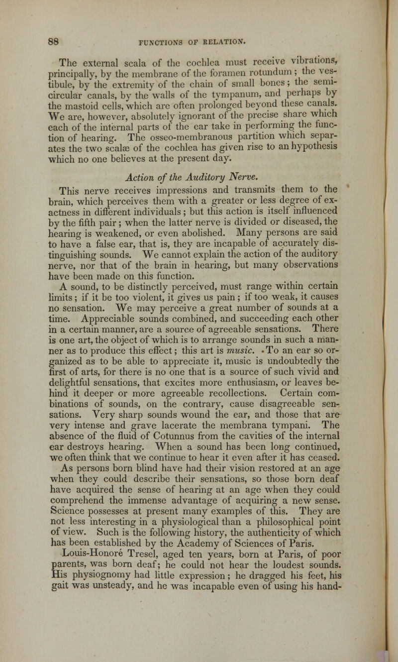 The external scala of the cochlea must receive vibrations, principally, by the membrane of the foramen rotundum; the ves- tibule, by the extremity of the chain of small bones; the semi- circular canals, by the walls of the tympanum, and perhaps by the mastoid cells, which are often prolonged beyond these canals. We are, however, absolutely ignorant of the precise share which each of the internal parts of the ear take in performing the func- tion of hearing. The osseo-membranous partition which separ- ates the two scalae of the cochlea has given rise to an hypothesis which no one believes at the present day. Action of the Auditory Nerve. This nerve receives impressions and transmits them to the brain, which perceives them with a greater or less degree of ex- actness in different individuals; but this action is itself influenced by the fifth pair; when the latter nerve is divided or diseased, the hearing is weakened, or even abolished. Many persons are said to have a false ear, that is, they are incapable of accurately dis- tinguishing sounds. We cannot explain the action of the auditory nerve, nor that of the brain in hearing, but many observations have been made on this function. A sound, to be distinctly perceived, must range within certain limits; if it be too violent, it gives us pain; if too weak, it causes no sensation. We may perceive a great number of sounds at a time. Appreciable sounds combined, and succeeding each other in a certain manner, are a source of agreeable sensations. There is one art, the object of which is to arrange sounds in such a man- ner as to produce this effect; this art is music. • To an ear so or- ganized as to be able to appreciate it, music is undoubtedly the first of arts, for there is no one that is a source of such vivid and delightful sensations, that excites more enthusiasm, or leaves be- hind it deeper or more agreeable recollections. Certain com- binations of sounds, on the contrary, cause disagreeable sen- sations. Very sharp sounds wound the ear, and those that are very intense and grave lacerate the membrana tympani. The absence of the fluid of Cotunnus from the cavities of the internal ear destroys hearing. When a sound has been long continued, we often think that we continue to hear it even after it has ceased. As persons born blind have had their vision restored at an age when they could describe their sensations, so those born deaf have acquired the sense of hearing at an age when they could comprehend the immense advantage of acquiring a new sense. Science possesses at present many examples of this. They are not less interesting in a physiological than a philosophical point of view. Such is the following history, the authenticity of which has been established by the Academy of Sciences of Paris. Louis-Honore Tresel, aged ten years, born at Paris, of poor parents, was born deaf; he could not hear the loudest sounds. His physiognomy had little expression; he dragged his feet, his gait was unsteady, and he was incapable even of using his hand-