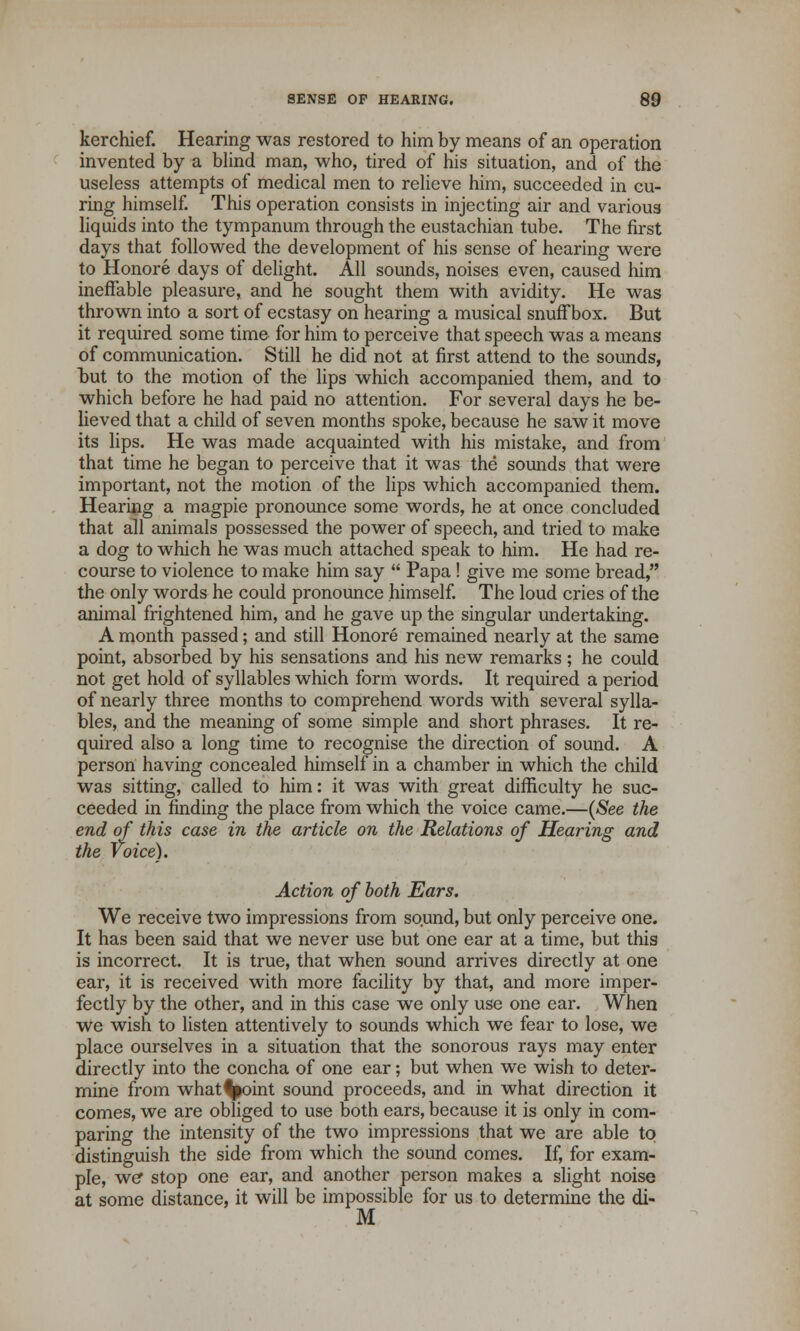 kerchief. Hearing was restored to him by means of an operation invented by a blind man, who, tired of his situation, and of the useless attempts of medical men to relieve him, succeeded in cu- ring himself. This operation consists in injecting air and various liquids into the tympanum through the eustachian tube. The first days that followed the development of his sense of hearing were to Honore days of delight. All sounds, noises even, caused him ineffable pleasure, and he sought them with avidity. He was thrown into a sort of ecstasy on hearing a musical snuffbox. But it required some time for him to perceive that speech was a means of communication. Still he did not at first attend to the sounds, tut to the motion of the lips which accompanied them, and to which before he had paid no attention. For several days he be- lieved that a child of seven months spoke, because he saw it move its lips. He was made acquainted with his mistake, and from that time he began to perceive that it was the sounds that were important, not the motion of the lips which accompanied them. Hearing a magpie pronounce some words, he at once concluded that all animals possessed the power of speech, and tried to make a dog to which he was much attached speak to him. He had re- course to violence to make him say  Papa ! give me some bread, the only words he could pronounce himself. The loud cries of the animal frightened him, and he gave up the singular undertaking. A month passed; and still Honore remained nearly at the same point, absorbed by his sensations and his new remarks ; he could not get hold of syllables which form words. It required a period of nearly three months to comprehend words with several sylla- bles, and the meaning of some simple and short phrases. It re- quired also a long time to recognise the direction of sound. A person having concealed himself in a chamber in which the child was sitting, called to him: it was with great difficulty he suc- ceeded in finding the place from which the voice came.—(See the end of this case in the article on the Relations of Hearing and the voice). Action of both Ears. We receive two impressions from sound, but only perceive one. It has been said that we never use but one ear at a time, but this is incorrect. It is true, that when sound arrives directly at one ear, it is received with more facility by that, and more imper- fectly by the other, and in this case we only use one ear. When we wish to listen attentively to sounds which we fear to lose, we place ourselves in a situation that the sonorous rays may enter directly into the concha of one ear; but when we wish to deter- mine from what^oint sound proceeds, and in what direction it comes, we are obliged to use both ears, because it is only in com- paring the intensity of the two impressions that we are able to distinguish the side from which the sound comes. If, for exam- ple, we* stop one ear, and another person makes a slight noise at some distance, it will be impossible for us to determine the di- M