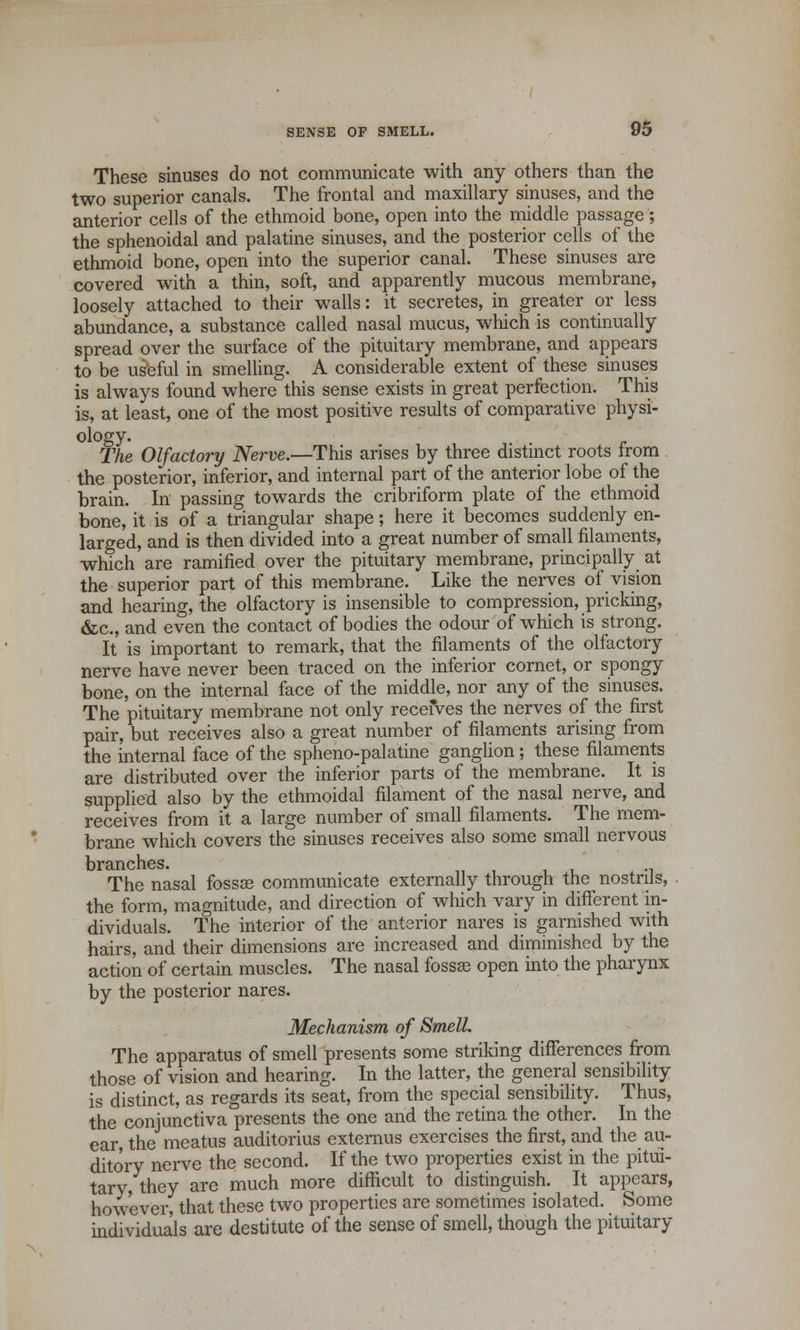 These sinuses do not communicate with any others than the two superior canals. The frontal and maxillary sinuses, and the anterior cells of the ethmoid bone, open into the middle passage; the sphenoidal and palatine sinuses, and the posterior cells of the ethmoid bone, open into the superior canal. These sinuses are covered with a thin, soft, and apparently mucous membrane, loosely attached to their walls: it secretes, in greater or less abundance, a substance called nasal mucus, which is continually spread over the surface of the pituitary membrane, and appears to be useful in smelling. A considerable extent of these sinuses is always found where this sense exists in great perfection. This is, at least, one of the most positive results of comparative physi- ology. The Olfactory Nerve.—This arises by three distinct roots from the posterior, inferior, and internal part of the anterior lobe of the brain. In passing towards the cribriform plate of the ethmoid bone, it is of a triangular shape; here it becomes suddenly en- larged, and is then divided into a great number of small filaments, which are ramified over the pituitary membrane, principally at the superior part of this membrane. Like the nerves of vision and hearing, the olfactory is insensible to compression, pricking, &c, and even the contact of bodies the odour of which is strong. It is important to remark, that the filaments of the olfactory nerve have never been traced on the inferior cornet, or spongy bone, on the internal face of the middle, nor any of the sinuses. The pituitary membrane not only receives the nerves of the first pair, but receives also a great number of filaments arising from the internal face of the sphenopalatine ganglion; these filaments are distributed over the inferior parts of the membrane. It is supplied also by the ethmoidal filament of the nasal nerve, and receives from it a large number of small filaments. The mem- brane which covers the sinuses receives also some small nervous nvn n c* lies The nasal fossee communicate externally through the nostrils, the form, magnitude, and direction of which vary in different in- dividuals. The interior of the anterior nares is garnished with hairs, and their dimensions are increased and diminished by the action of certain muscles. The nasal fossse open into the pharynx by the posterior nares. Mechanism of Smell. The apparatus of smell presents some striking differences from those of vision and hearing. In the latter, the general sensibility is distinct, as regards its seat, from the special sensibility. Thus, the conjunctiva presents the one and the retina the other. In the ear, the meatus auditorius externus exercises the first, and the au- ditory nerve the second. If the two properties exist in the pitui- tary, they are much more difficult to distinguish. It appears, however, that these two properties are sometimes isolated. Some individuals are destitute of the sense of smell, though the pituitary