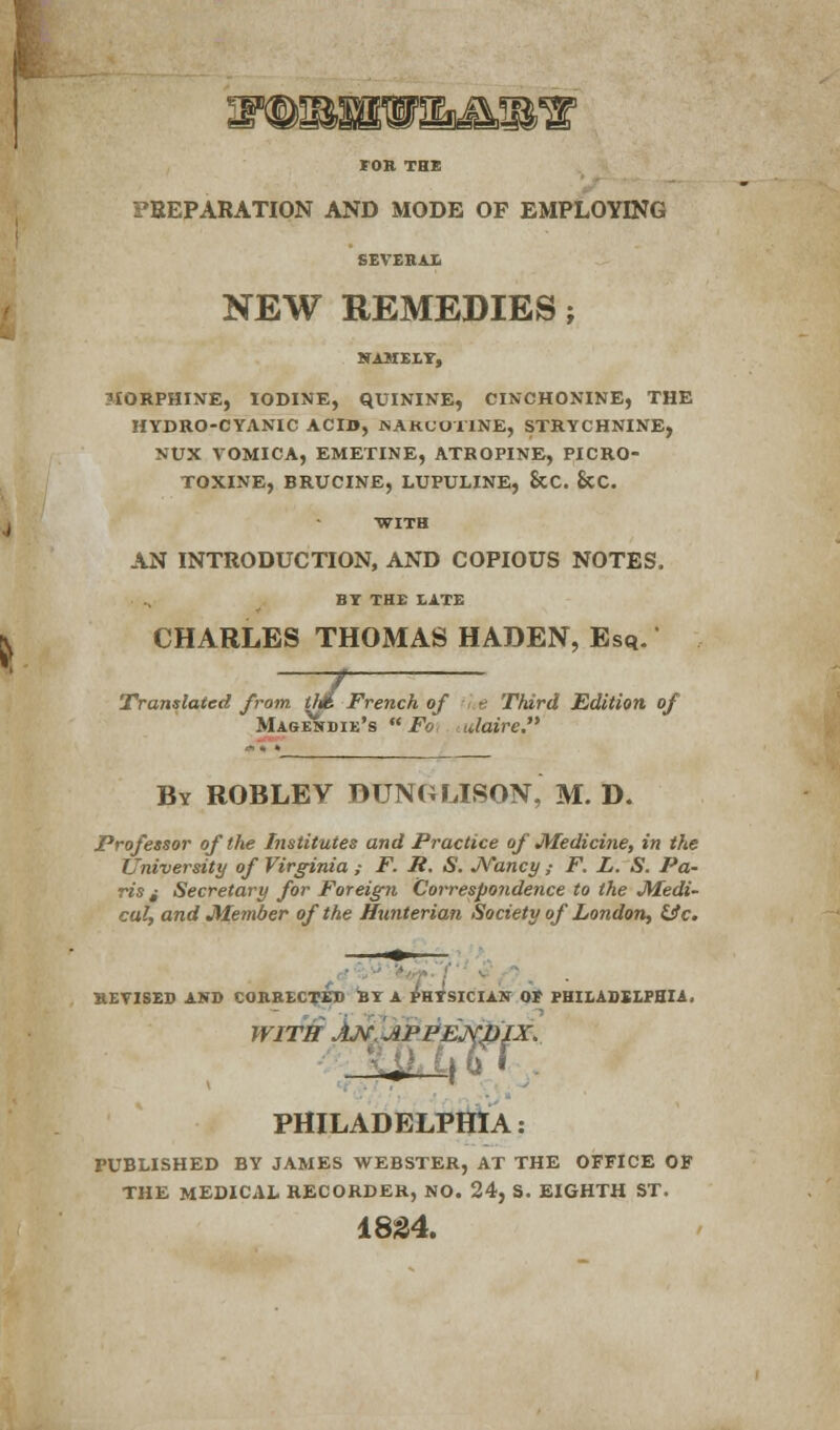 PREPARATION AND MODE OF EMPLOYING NEW REMEDIES; 5IORPHINE, IODINE, QUININE, CINCHONINE, THE HYDRO-CYANIC ACID, SAKUOl'lNE, STRYCHNINE, MUX VOMICA, EMETINE, ATROPINE, PICRO- TOXINE, BRUCINE, LUPULINE, ScC. &C. WITH AN INTRODUCTION, AND COPIOUS NOTES. BY THE LATE CHARLES THOMAS HADEN, Esq. Ml Translated from th% French of ■ • t Third Edition, of Magejtdie's  Fo idaire. By roblev dunglibon, m. d. Professor of the Institutes and Practice of Medicine, in the University of Virginia,- F. P. S. JVancy ; F. L. S. Pa- ris i Secretary for Foreign Correspondence to the Medi- cal, and Member of the Hunterian Society of London, He. REVISES AND CORRECTED BY A PHYSICIAN 0* PHILADELPHIA. WITH AM.JlPPEjyjJIX. m i\ 6 * . PHILADELPHIA: PUBLISHED BY JAMES WEBSTER, AT THE OFFICE OF THE MEDICAL RECORDER, NO. 24, S. EIGHTH ST. 1834.